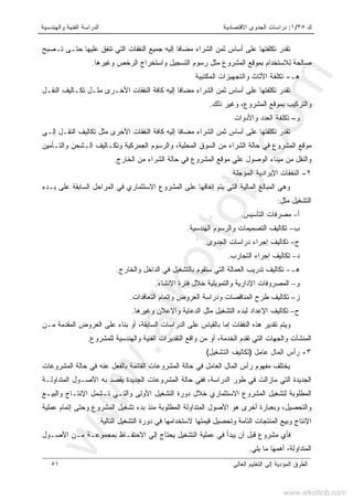 ‫ﻙ‬٣٥/١:‫ﺍﻻﻗﺘﺼﺎﺩﻴﺔ‬ ‫ﺍﻟﺠﺩﻭﻯ‬ ‫ﺩﺭﺍﺴﺎﺕ‬‫ﻭﺍﻟﻬﻨﺩﺴﻴﺔ‬ ‫ﺍﻟﻔﻨﻴﺔ‬ ‫ﺍﻟﺩﺭﺍﺴﺔ‬
‫ﺍﻟﻌﺎﻟﻰ‬ ‫ﺍﻟﺘﻌﻠﻴﻡ‬ ‫ﺇﻟﻰ‬ ‫ﺍﻟﻤﺅﺩﻴﺔ‬ ‫ﺍﻟﻁﺭﻕ‬٥١
‫ﺘـﺼﺒﺢ‬ ‫ﺤﺘـﻰ‬ ‫ﻋﻠﻴﻬﺎ‬ ‫ﺘﻨﻔﻕ‬ ‫ﺍﻟﺘﻲ‬ ‫ﺍﻟﻨﻔﻘﺎﺕ‬ ‫ﺠﻤﻴﻊ‬ ‫ﺇﻟﻴﻪ‬ ‫ﹰ‬‫ﺎ‬‫ﻤﻀﺎﻓ‬ ‫ﺍﻟﺸﺭﺍﺀ‬ ‫ﺜﻤﻥ‬ ‫ﺃﺴﺎﺱ‬ ‫ﻋﻠﻰ‬ ‫ﺘﻜﻠﻔﺘﻬﺎ‬ ‫ﺘﻘﺩﺭ‬
‫ﺭﺴﻭﻡ‬ ‫ﻤﺜل‬ ‫ﺍﻟﻤﺸﺭﻭﻉ‬ ‫ﺒﻤﻭﻗﻊ‬ ‫ﻟﻼﺴﺘﺨﺩﺍﻡ‬ ‫ﺼﺎﻟﺤﺔ‬‫ﻭﻏﻴﺭﻫﺎ‬ ‫ﺍﻟﺭﺨﺹ‬ ‫ﻭﺍﺴﺘﺨﺭﺍﺝ‬ ‫ﺍﻟﺘﺴﺠﻴل‬.
‫ﻫـ‬-‫ﺘ‬‫ﺍﻟﻤﻜﺘﺒﻴﺔ‬ ‫ﻭﺍﻟﺘﺠﻬﻴﺯﺍﺕ‬ ‫ﺍﻷﺜﺎﺙ‬ ‫ﻜﻠﻔﺔ‬
‫ﺍﻟﻨﻘـل‬ ‫ﺘﻜـﺎﻟﻴﻑ‬ ‫ﻤﺜـل‬ ‫ﺍﻷﺨـﺭﻯ‬ ‫ﺍﻟﻨﻔﻘﺎﺕ‬ ‫ﻜﺎﻓﺔ‬ ‫ﺇﻟﻴﻪ‬ ‫ﹰ‬‫ﺎ‬‫ﻤﻀﺎﻓ‬ ‫ﺍﻟﺸﺭﺍﺀ‬ ‫ﺜﻤﻥ‬ ‫ﺃﺴﺎﺱ‬ ‫ﻋﻠﻰ‬ ‫ﺘﻜﻠﻔﺘﻬﺎ‬ ‫ﺘﻘﺩﺭ‬
‫ﺫﻟﻙ‬ ‫ﻭﻏﻴﺭ‬ ،‫ﺍﻟﻤﺸﺭﻭﻉ‬ ‫ﺒﻤﻭﻗﻊ‬ ‫ﻭﺍﻟﺘﺭﻜﻴﺏ‬.
‫ﻭ‬–‫ﻭﺍﻷﺩﻭﺍﺕ‬ ‫ﺍﻟﻌﺩﺩ‬ ‫ﺘﻜﻠﻔﺔ‬
‫ﻜﺎﻓ‬ ‫ﺇﻟﻴﻪ‬ ‫ﹰ‬‫ﺎ‬‫ﻤﻀﺎﻓ‬ ‫ﺍﻟﺸﺭﺍﺀ‬ ‫ﺜﻤﻥ‬ ‫ﺃﺴﺎﺱ‬ ‫ﻋﻠﻰ‬ ‫ﺘﻜﻠﻔﺘﻬﺎ‬ ‫ﺘﻘﺩﺭ‬‫ﺇﻟـﻲ‬ ‫ﺍﻟﻨﻘـل‬ ‫ﺘﻜﺎﻟﻴﻑ‬ ‫ﻤﺜل‬ ‫ﺍﻷﺨﺭﻯ‬ ‫ﺍﻟﻨﻔﻘﺎﺕ‬ ‫ﺔ‬
‫ﻭﺍﻟﺘـﺄﻤﻴﻥ‬ ‫ﺍﻟـﺸﺤﻥ‬ ‫ﻭﺘﻜـﺎﻟﻴﻑ‬ ‫ﺍﻟﺠﻤﺭﻜﻴﺔ‬ ‫ﻭﺍﻟﺭﺴﻭﻡ‬ ،‫ﺍﻟﻤﺤﻠﻴﺔ‬ ‫ﺍﻟﺴﻭﻕ‬ ‫ﻤﻥ‬ ‫ﺍﻟﺸﺭﺍﺀ‬ ‫ﺤﺎﻟﺔ‬ ‫ﻓﻲ‬ ‫ﺍﻟﻤﺸﺭﻭﻉ‬ ‫ﻤﻭﻗﻊ‬
‫ﺍﻟﻭﺼﻭل‬ ‫ﻤﻴﻨﺎﺀ‬ ‫ﻤﻥ‬ ‫ﻭﺍﻟﻨﻘل‬‫ﻋ‬‫ﺍﻟﺨﺎﺭﺝ‬ ‫ﻤﻥ‬ ‫ﺍﻟﺸﺭﺍﺀ‬ ‫ﺤﺎﻟﺔ‬ ‫ﻓﻲ‬ ‫ﺍﻟﻤﺸﺭﻭﻉ‬ ‫ﻤﻭﻗﻊ‬ ‫ﻠﻲ‬.
٢-‫ﺍﻟﻤﺅﺠﻠﺔ‬ ‫ﺍﻹﻴﺭﺍﺩﻴﺔ‬ ‫ﺍﻟﻨﻔﻘﺎﺕ‬
‫ﺇﻨﻔﺎﻗﻬﺎ‬ ‫ﻴﺘﻡ‬ ‫ﺍﻟﺘﻲ‬ ‫ﺍﻟﻤﺎﻟﻴﺔ‬ ‫ﺍﻟﻤﺒﺎﻟﻎ‬ ‫ﻭﻫﻲ‬‫ﺒـﺩﺀ‬ ‫ﻋﻠﻰ‬ ‫ﺍﻟﺴﺎﺒﻘﺔ‬ ‫ﺍﻟﻤﺭﺍﺤل‬ ‫ﻓﻲ‬ ‫ﺍﻻﺴﺘﺜﻤﺎﺭﻱ‬ ‫ﺍﻟﻤﺸﺭﻭﻉ‬ ‫ﻋﻠﻰ‬
‫ﻤﺜل‬ ‫ﺍﻟﺘﺸﻐﻴل‬:
‫ﺃ‬–‫ﺍﻟﺘﺄﺴﻴﺱ‬ ‫ﻤﺼﺭﻓﺎﺕ‬.
‫ﺏ‬–‫ﺍﻟﻬﻨﺩﺴﻴﺔ‬ ‫ﻭﺍﻟﺭﺴﻭﻡ‬ ‫ﺍﻟﺘﺼﻤﻴﻤﺎﺕ‬ ‫ﺘﻜﺎﻟﻴﻑ‬.
‫ﺝ‬–‫ﺍﻟﺠﺩﻭﻯ‬ ‫ﺩﺭﺍﺴﺎﺕ‬ ‫ﺇﺠﺭﺍﺀ‬ ‫ﺘﻜﺎﻟﻴﻑ‬.
‫ﺩ‬–‫ﺍﻟﺘﺠﺎﺭﺏ‬ ‫ﺇﺠﺭﺍﺀ‬ ‫ﺘﻜﺎﻟﻴﻑ‬.
‫ﻫـ‬-‫ﻭﺍﻟﺨﺎﺭﺝ‬ ‫ﺍﻟﺩﺍﺨل‬ ‫ﻓﻲ‬ ‫ﺒﺎﻟﺘﺸﻐﻴل‬ ‫ﺴﺘﻘﻭﻡ‬ ‫ﺍﻟﺘﻲ‬ ‫ﺍﻟﻌﻤﺎﻟﺔ‬ ‫ﺘﺩﺭﻴﺏ‬ ‫ﺘﻜﺎﻟﻴﻑ‬.
‫ﻭ‬–‫ﺍﻹ‬ ‫ﺍﻟﻤﺼﺭﻭﻓﺎﺕ‬‫ﺍﻹﻨﺸﺎﺀ‬ ‫ﻓﺘﺭﺓ‬ ‫ﺨﻼل‬ ‫ﻭﺍﻟﺘﻤﻭﻴﻠﻴﺔ‬ ‫ﺩﺍﺭﻴﺔ‬.
‫ﺯ‬–‫ﺍﻟﺘﻌﺎﻗﺩﺍﺕ‬ ‫ﻭﺇﺘﻤﺎﻡ‬ ‫ﺍﻟﻌﺭﻭﺽ‬ ‫ﻭﺩﺭﺍﺴﺔ‬ ‫ﺍﻟﻤﻨﺎﻗﺼﺎﺕ‬ ‫ﻁﺭﺡ‬ ‫ﺘﻜﺎﻟﻴﻑ‬.
‫ﺡ‬–‫ﻭﻏﻴﺭﻫﺎ‬ ‫ﻭﺍﻹﻋﻼﻥ‬ ‫ﺍﻟﺩﻋﺎﻴﺔ‬ ‫ﻤﺜل‬ ‫ﺍﻟﺘﺸﻐﻴل‬ ‫ﻟﺒﺩﺀ‬ ‫ﺍﻹﻋﺩﺍﺩ‬ ‫ﺘﻜﺎﻟﻴﻑ‬.
‫ﻤـﻥ‬ ‫ﺍﻟﻤﻘﺩﻤﺔ‬ ‫ﺍﻟﻌﺭﻭﺽ‬ ‫ﻋﻠﻰ‬ ‫ﺒﻨﺎﺀ‬ ‫ﺃﻭ‬ ،‫ﺍﻟﺴﺎﺒﻘﺔ‬ ‫ﺍﻟﺩﺭﺍﺴﺎﺕ‬ ‫ﻋﻠﻰ‬ ‫ﺒﺎﻟﻘﻴﺎﺱ‬ ‫ﺇﻤﺎ‬ ‫ﺍﻟﻨﻔﻘﺎﺕ‬ ‫ﻫﺫﻩ‬ ‫ﺘﻘﺩﻴﺭ‬ ‫ﻭﻴﺘﻡ‬
‫ﺍ‬ ‫ﻭﺍﻟﺠﻬﺎﺕ‬ ‫ﺍﻟﻤﻨﺸﺂﺕ‬‫ﻟﻠﻤﺸﺭﻭﻉ‬ ‫ﻭﺍﻟﻬﻨﺩﺴﻴﺔ‬ ‫ﺍﻟﻔﻨﻴﺔ‬ ‫ﺍﻟﺘﻘﺩﻴﺭﺍﺕ‬ ‫ﻭﺍﻗﻊ‬ ‫ﻤﻥ‬ ‫ﺃﻭ‬ ،‫ﺍﻟﺨﺩﻤﺔ‬ ‫ﺘﻘﺩﻡ‬ ‫ﻟﺘﻲ‬.
٣-‫ﻋﺎﻤل‬ ‫ﺍﻟﻤﺎل‬ ‫ﺭﺃﺱ‬)‫ﺍﻟﺘﺸﻐﻴل‬ ‫ﺘﻜﺎﻟﻴﻑ‬(
‫ﺍﻟﻤﺸﺭﻭﻋﺎﺕ‬ ‫ﺤﺎﻟﺔ‬ ‫ﻓﻲ‬ ‫ﻋﻨﻪ‬ ‫ﺒﺎﻟﻔﻌل‬ ‫ﺍﻟﻘﺎﺌﻤﺔ‬ ‫ﺍﻟﻤﺸﺭﻭﻋﺎﺕ‬ ‫ﺤﺎﻟﺔ‬ ‫ﻓﻲ‬ ‫ﺍﻟﻌﺎﻤل‬ ‫ﺍﻟﻤﺎل‬ ‫ﺭﺃﺱ‬ ‫ﻤﻔﻬﻭﻡ‬ ‫ﻴﺨﺘﻠﻑ‬
‫ﺍﻷ‬ ‫ﺒﻪ‬ ‫ﻴﻘﺼﺩ‬ ‫ﺍﻟﺠﺩﻴﺩﺓ‬ ‫ﺍﻟﻤﺸﺭﻭﻋﺎﺕ‬ ‫ﺤﺎﻟﺔ‬ ‫ﻓﻔﻲ‬ ،‫ﺍﻟﺩﺭﺍﺴﺔ‬ ‫ﻁﻭﺭ‬ ‫ﻓﻲ‬ ‫ﻤﺎﺯﺍﻟﺕ‬ ‫ﺍﻟﺘﻲ‬ ‫ﺍﻟﺠﺩﻴﺩﺓ‬‫ﺍﻟﻤﺘﺩﺍﻭﻟـﺔ‬ ‫ﺼـﻭل‬
‫ﻭﺍﻟﺒﻴـﻊ‬ ‫ﺍﻹﻨﺘـﺎﺝ‬ ‫ﺘـﺸﻤل‬ ‫ﻭﺍﻟﺘـﻲ‬ ‫ﺍﻷﻭﻟﻰ‬ ‫ﺍﻟﺘﺸﻐﻴل‬ ‫ﺩﻭﺭﺓ‬ ‫ﺨﻼل‬ ‫ﺍﻻﺴﺘﺜﻤﺎﺭﻱ‬ ‫ﺍﻟﻤﺸﺭﻭﻉ‬ ‫ﻟﺘﺸﻐﻴل‬ ‫ﺍﻟﻤﻁﻠﻭﺒﺔ‬
‫ﻋﻤﻠﻴﺔ‬ ‫ﺇﺘﻤﺎﻡ‬ ‫ﻭﺤﺘﻰ‬ ‫ﺍﻟﻤﺸﺭﻭﻉ‬ ‫ﺘﺸﻐﻴل‬ ‫ﺒﺩﺀ‬ ‫ﻤﻨﺫ‬ ‫ﺍﻟﻤﻁﻠﻭﺒﺔ‬ ‫ﺍﻟﻤﺘﺩﺍﻭﻟﺔ‬ ‫ﺍﻷﺼﻭل‬ ‫ﻫﻭ‬ ‫ﺃﺨﺭﻯ‬ ‫ﻭﺒﻌﺒﺎﺭﺓ‬ ،‫ﻭﺍﻟﺘﺤﺼﻴل‬
‫ﺍﻟ‬ ‫ﺩﻭﺭﺓ‬ ‫ﻓﻲ‬ ‫ﻻﺴﺘﺨﺩﺍﻤﻬﺎ‬ ‫ﻗﻴﻤﺘﻬﺎ‬ ‫ﻭﺘﺤﺼﻴل‬ ‫ﺍﻟﺘﺎﻤﺔ‬ ‫ﺍﻟﻤﻨﺘﺠﺎﺕ‬ ‫ﻭﺒﻴﻊ‬ ‫ﺍﻹﻨﺘﺎﺝ‬‫ﺍﻟﺘﺎﻟﻴﺔ‬ ‫ﺘﺸﻐﻴل‬.
‫ﺍﻷﺼـﻭل‬ ‫ﻤـﻥ‬ ‫ﺒﻤﺠﻤﻭﻋـﺔ‬ ‫ﺍﻻﺤﺘﻔـﺎﻅ‬ ‫ﺇﻟﻲ‬ ‫ﻴﺤﺘﺎﺝ‬ ‫ﺍﻟﺘﺸﻐﻴل‬ ‫ﻋﻤﻠﻴﺔ‬ ‫ﻓﻲ‬ ‫ﻴﺒﺩﺃ‬ ‫ﺃﻥ‬ ‫ﻗﺒل‬ ‫ﻤﺸﺭﻭﻉ‬ ‫ﻓﺄﻱ‬
‫ﻴﻠﻲ‬ ‫ﻤﺎ‬ ‫ﺃﻫﻤﻬﺎ‬ ،‫ﺍﻟﻤﺘﺩﺍﻭﻟﺔ‬.
www.alkottob.com
www.alkottob.com
 