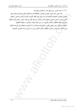 ‫ﻙ‬٣٥/١:‫ﺍﻻﻗﺘﺼﺎﺩﻴﺔ‬ ‫ﺍﻟﺠﺩﻭﻯ‬ ‫ﺩﺭﺍﺴﺎﺕ‬‫ﻭﺍﻟﻬﻨﺩﺴﻴﺔ‬ ‫ﺍﻟﻔﻨﻴﺔ‬ ‫ﺍﻟﺩﺭﺍﺴﺔ‬
‫ﺍﻟﻌﺎﻟﻰ‬ ‫ﺍﻟﺘﻌﻠﻴﻡ‬ ‫ﺇﻟﻰ‬ ‫ﺍﻟﻤﺅﺩﻴﺔ‬ ‫ﺍﻟﻁﺭﻕ‬٥٤
٣-٣-٥‫ﻭﺍﻟﻬﻨﺩﺴﻴﺔ‬ ‫ﺍﻟﻔﻨﻴﺔ‬ ‫ﺍﻟﺩﺭﺍﺴﺔ‬ ‫ﻨﺘﺎﺌﺞ‬ ‫ﻋﻥ‬ ‫ﺘﻘﺭﻴﺭ‬ ‫ﺇﻋﺩﺍﺩ‬
‫ﺴﺒﻕ‬ ‫ﻓﻴﻤﺎ‬ ‫ﻟﻬﺎ‬ ‫ﺘﻌﺭﻀﻨﺎ‬ ‫ﻭﺍﻟﺘﻲ‬ ‫ﺍﻟﻔﻨﻴﺔ‬ ‫ﻟﻠﺩﺭﺍﺴﺔ‬ ‫ﺍﻟﻤﺨﺘﻠﻔﺔ‬ ‫ﺍﻟﺠﻭﺍﻨﺏ‬ ‫ﻴﺘﻀﻤﻥ‬ ‫ﺘﻘﺭﻴﺭ‬ ‫ﺇﻋﺩﺍﺩ‬ ‫ﻴﻌﻨﻲ‬ ‫ﻭﻫﺫﺍ‬
‫ﺍﻟﻼﺯﻤﺔ‬ ‫ﺍﻷﺼﻭل‬ ‫ﻜﺎﻓﺔ‬ ‫ﺘﺒﻴﻥ‬ ‫ﻭﺍﻟﺘﻲ‬ ‫ﻟﻠﺩﺭﺍﺴﺔ‬ ‫ﺍﻟﻨﻬﺎﺌﻴﺔ‬ ‫ﺍﻟﻤﺤﺼﻠﺔ‬ ‫ﻭﻴﺘﻀﻤﻥ‬ ‫ﻤﻔﺼﻼ‬‫ﻭﺘﺸﻐﻴل‬ ‫ﻭﺘﺄﺴﻴﺱ‬ ‫ﻹﻨﺸﺎﺀ‬
‫ﻤﻜﺘﺒﻴﺔ‬ ‫ﻭﻤﺼﺭﻭﻓﺎﺕ‬ ‫ﻭﺃﺠﻭﺭ‬ ‫ﻭﻤﺭﺘﺒﺎﺕ‬ ‫ﻨﻘل‬ ‫ﻭﻭﺴﺎﺌل‬ ‫ﻭﻤﻌﺩﺍﺕ‬ ‫ﻭﺁﻻﺕ‬ ‫ﻭﻤﻭﻗﻊ‬ ‫ﻭﻤﺒﺎﻨﻲ‬ ‫ﺃﺭﺍﻀﻲ‬ ‫ﻤﻥ‬ ‫ﺍﻟﻤﺸﺭﻭﻉ‬
‫ﺍﻟﺘﻜﺎﻟﻴﻑ‬ ‫ﺒﺎﻟﺠﻤﻠﺔ‬ ‫ﺃﻭ‬ ‫ﻭﺍﻟﻌﺎﻤل‬ ‫ﺍﻟﺜﺎﺒﺕ‬ ‫ﺍﻟﻤﺎل‬ ‫ﺭﺃﺱ‬ ‫ﺃﻭ‬ ‫ﻭﺍﻟﻤﺘﻐﻴﺭﺓ‬ ‫ﺍﻟﺜﺎﺒﺘﺔ‬ ‫ﺍﻟﺘﻜﺎﻟﻴﻑ‬ ‫ﻭﻜﺎﻓﺔ‬ ‫ﻭﺘﺄﺴﻴﺴﻴﺔ‬
‫ﺍ‬ ‫ﺩﺭﺍﺴﺔ‬ ‫ﺒﻤﻭﺍﺼﻠﺔ‬ ‫ﺒﺎﻟﺘﻭﺼﻴﺔ‬ ‫ﺍﻟﺘﻘﺭﻴﺭ‬ ‫ﻭﻴﻨﺘﻬﻲ‬ ،‫ﻟﻠﻤﺸﺭﻭﻉ‬ ‫ﺍﻻﺴﺘﺜﻤﺎﺭﻴﺔ‬‫ﺍﻟﺘﺎﻟﻴﺔ‬ ‫ﺍﻟﻤﺭﺤﻠﺔ‬ ‫ﺇﻟﻰ‬ ‫ﺒﺎﻻﻨﺘﻘﺎل‬ ‫ﻟﺠﺩﻭﻯ‬
‫ﺍﻟﺘﻤﻭﻴﻠﻴﺔ‬ ‫ﺍﻟﺠﺩﻭﻯ‬ ‫ﺒﺩﺭﺍﺴﺔ‬ ‫ﻴﺴﻤﻰ‬ ‫ﻤﺎ‬ ‫ﺃﻭ‬ ‫ﻟﻠﻤﺸﺭﻭﻉ‬ ‫ﺍﻟﻤﻘﺩﺭﺓ‬ ‫ﺍﻟﺘﻜﺎﻟﻴﻑ‬ ‫ﻟﺘﻤﻭﻴل‬ ‫ﻤﺼﺎﺩﺭ‬ ‫ﻋﻥ‬ ‫ﺍﻟﺒﺤﺙ‬ ‫ﻭﻫﻲ‬.
www.alkottob.com
www.alkottob.com
 