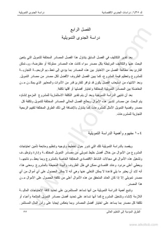 ‫ﻙ‬٣٥/١:‫ﺍﻻﻗﺘﺼﺎﺩﻴﺔ‬ ‫ﺍﻟﺠﺩﻭﻯ‬ ‫ﺩﺭﺍﺴﺎﺕ‬‫ﺍﻟﺘﻤﻭﻴﻠﻴﺔ‬ ‫ﺍﻟﺠﺩﻭﻯ‬ ‫ﺩﺭﺍﺴﺔ‬
‫ﺍﻟﻌﺎﻟﻰ‬ ‫ﺍﻟﺘﻌﻠﻴﻡ‬ ‫ﺇﻟﻰ‬ ‫ﺍﻟﻤﺅﺩﻴﺔ‬ ‫ﺍﻟﻁﺭﻕ‬٥٥
‫ﺍﻟﺭﺍﺒﻊ‬ ‫ﺍﻟﻔﺼل‬
‫ﺍﻟﺘﻤﻭﻴﻠﻴﺔ‬ ‫ﺍﻟﺠﺩﻭﻯ‬ ‫ﺩﺭﺍﺴﺔ‬
‫ﻴ‬ ‫ﺍﻟﺴﺎﺒﻕ‬ ‫ﺍﻟﻔﺼل‬ ‫ﻓﻲ‬ ‫ﺍﻟﺘﻜﺎﻟﻴﻑ‬ ‫ﺘﻘﺩﻴﺭ‬ ‫ﺒﻌﺩ‬‫ﺘﻨﺎﻭل‬‫ﻴﺘﻌﻴﻥ‬ ‫ﺍﻟﺘﻲ‬ ‫ﻟﻠﺘﻤﻭﻴل‬ ‫ﺍﻟﻤﺨﺘﻠﻔﺔ‬ ‫ﺍﻟﻤﺼﺎﺩﺭ‬ ‫ﺍﻟﻔﺼل‬ ‫ﻫﺫﺍ‬
‫ﺍﻟ‬‫ﻤﻤﻠﻭﻜﺔ‬ ‫ﺍﻟﻤﺼﺎﺩﺭ‬ ‫ﻫﺫﻩ‬ ‫ﻜﺎﻨﺕ‬ ‫ﺴﻭﺍﺀ‬ ‫ﻤﺼﺩﺭ‬ ‫ﺒﻜل‬ ‫ﺍﻟﻤﺭﺘﺒﻁﺔ‬ ‫ﻭﺍﻟﺘﻜﺎﻟﻴﻑ‬ ‫ﻋﻨﻬﺎ‬ ‫ﺒﺤﺙ‬‫ﺃﻭ‬‫ﻭﻴـﺘﻤﻜﻥ‬ ،‫ﻤﻘﺘﺭﻀﺔ‬
‫ﺍﻟﺘﺠﺎﺭﻴـﺔ‬ ‫ﺍﻟﺭﺒﺤﻴـﺔ‬ ‫ﺘﻌﻅـﻴﻡ‬ ‫ﺇﻟﻰ‬ ‫ﻴﺅﺩﻱ‬ ‫ﺒﻤﺎ‬ ‫ﺍﻟﻤﺼﺎﺩﺭ‬ ‫ﻫﺫﻩ‬ ‫ﺒﻴﻥ‬ ‫ﺍﻻﺨﺘﻴﺎﺭ‬ ‫ﻤﻥ‬ ‫ﺍﻟﻔﺼل‬ ‫ﻤﻁﺎﻟﻌﺔ‬ ‫ﺒﻌﺩ‬ ‫ﺍﻟﻘﺎﺭﺉ‬
‫ﻟﻜل‬ ‫ﺍﻷﻓﻀل‬ ‫ﺍﻟﻅﺭﻭﻑ‬ ‫ﺍﻟﻔﺼل‬ ‫ﻴﺒﻴﻥ‬ ‫ﻜﻤﺎ‬ ،‫ﺍﻟﻤﺸﺭﻭﻉ‬ ‫ﻗﻴﻤﺔ‬ ‫ﻭﺘﻌﻅﻴﻡ‬ ‫ﻟﻠﻤﺸﺭﻭﻉ‬‫ﺍﻟﺘﻤﻭﻴل‬ ‫ﻤﺼﺎﺩﺭ‬ ‫ﻤﻥ‬ ‫ﻤﺼﺩﺭ‬.
‫ﺍﻻ‬ ‫ﻭﺒﻌﺩ‬‫ﻤـﻥ‬ ‫ﻴﻤﻜـﻥ‬ ‫ﺍﻟﺫﻱ‬ ‫ﻭﺍﻟﻤﻌﺎﻴﻴﺭ‬ ‫ﺍﻷﺩﻭﺍﺕ‬ ‫ﻤﻥ‬ ‫ﻗﺩﺭ‬ ‫ﻟﻠﻘﺎﺭﺉ‬ ‫ﺘﻭﺍﻓﺭ‬ ‫ﻗﺩ‬ ‫ﻴﻜﻭﻥ‬ ‫ﺍﻟﻔﺼل‬ ‫ﺍﺴﺘﻴﻌﺎﺏ‬ ‫ﻤﻥ‬ ‫ﻨﺘﻬﺎﺀ‬
‫ﺘﻜﻠﻔﺔ‬ ‫ﺃﻗﻠﻬﺎ‬ ‫ﺃﻭ‬ ‫ﺃﻓﻀﻠﻬﺎ‬ ‫ﻭﺍﺨﺘﻴﺎﺭ‬ ‫ﺍﻟﻤﺨﺘﻠﻔﺔ‬ ‫ﺍﻟﺘﻤﻭﻴﻠﻴﺔ‬ ‫ﺍﻟﻤﺼﺎﺩﺭ‬ ‫ﺒﻴﻥ‬ ‫ﺍﻟﻤﻔﺎﻀﻠﺔ‬.
‫ﻭﺒﻌ‬ ‫ﺍﻟﺘﺴﻭﻴﻘﻴﺔ‬ ‫ﺍﻟﺩﺭﺍﺴﺔ‬ ‫ﺘﻨﺘﻬﻲ‬ ‫ﺃﻥ‬ ‫ﺒﻌﺩ‬‫ﺩ‬‫ﻟﻠﻤﺸﺭﻭﻉ‬ ‫ﺍﻻﺴﺘﺜﻤﺎﺭﻴﺔ‬ ‫ﺍﻟﺘﻜﻠﻔﺔ‬ ‫ﺘﻘﺩﻴﺭ‬ ‫ﻴﺘﻡ‬ ‫ﺃﻥ‬‫ﺍﻟﻤﺯﻤﻊ‬‫ﺇﻨﺸﺎﺅﻩ‬
‫ﻴﺘ‬‫ﻜل‬ ‫ﻭﺘﻜﻠﻔﺔ‬ ‫ﻟﻠﺘﻤﻭﻴل‬ ‫ﺍﻟﻤﺨﺘﻠﻔﺔ‬ ‫ﺍﻟﻤﺼﺎﺩﺭ‬ ‫ﺍﻟﺤﺎﻟﻲ‬ ‫ﺍﻟﻔﺼل‬ ‫ﻭﻴﻌﺎﻟﺞ‬ ‫ﺍﻷﻤﻭﺍل‬ ‫ﻫﺫﻩ‬ ‫ﻟﺘﺩﺒﻴﺭ‬ ‫ﻤﺼﺎﺩﺭ‬ ‫ﻋﻥ‬ ‫ﺍﻟﺒﺤﺙ‬ ‫ﻡ‬
‫ﺍﻷ‬ ‫ﺍﻟﺘﻤﻭﻴل‬ ‫ﻭﻗﻀﻴﺔ‬ ‫ﻤﺼﺩﺭ‬‫ﻤﺜل‬‫ﺍﻟﺭﺒﺤﻴﺔ‬ ‫ﻟﺘﻘﻴﻴﻡ‬ ‫ﺍﻟﻤﺨﺘﻠﻔﺔ‬ ‫ﺍﻟﻁﺭﻕ‬ ‫ﺫﻟﻙ‬ ‫ﺇﻟﻰ‬ ‫ﺒﺎﻹﻀﺎﻓﺔ‬ ‫ﻴﺘﻨﺎﻭل‬ ‫ﻜﻤﺎ‬ ‫ﻟﻠﻤﺸﺭﻭﻋﺎﺕ‬
‫ﻟﻠﻤﺸﺭﻭﻋﺎﺕ‬ ‫ﺍﻟﺘﺠﺎﺭﻴﺔ‬.
٤-١‫ﻤ‬‫ﻔﻬﻭﻡ‬‫ﺍﻟﺘﻤﻭﻴﻠﻴﺔ‬ ‫ﺍﻟﺩﺭﺍﺴﺔ‬ ‫ﻭﺃﻫﻤﻴﺔ‬
‫ﺒﺎﻟﺩﺭﺍﺴ‬ ‫ﻭﻴﻘﺼﺩ‬‫ﺍﺤﺘﻴﺎﺠﺎﺕ‬ ‫ﺘﺄﻤﻴﻥ‬ ‫ﻭﻤﺘﺎﺒﻌﺔ‬ ‫ﻭﺘﻨﻅﻴﻡ‬ ‫ﻭﺘﻭﺠﻴﻪ‬ ‫ﺘﺨﻁﻴﻁ‬ ‫ﺤﻭل‬ ‫ﺘﺩﻭﺭ‬ ‫ﺍﻟﺘﻲ‬ ‫ﺘﻠﻙ‬ ‫ﺍﻟﺘﻤﻭﻴﻠﻴﺔ‬ ‫ﺔ‬
‫ﻭﺘﻭﻅﻴـﻑ‬ ‫ﻭﺇﺩﺍﺭﺓ‬ ‫ﺍﻟﻤﺨﺘﻠﻔـﺔ‬ ‫ﺍﻟﺘﻤﻭﻴل‬ ‫ﻤﺼﺎﺩﺭ‬ ‫ﻤﻥ‬ ‫ﺘﻤﻭﻴﻠﻲ‬ ‫ﺨﻠﻴﻁ‬ ‫ﺃﻓﻀل‬ ‫ﺨﻼل‬ ‫ﻤﻥ‬ ‫ﺍﻷﻤﻭﺍل‬ ‫ﻤﻥ‬ ‫ﺍﻟﻤﺸﺭﻭﻉ‬
‫ﻨﺎﺘﺠﻬـﺎ‬ ‫ﻴﻌﻅـﻡ‬ ‫ﻭﺒﻤﺎ‬ ‫ﺒﺎﻟﻤﺸﺭﻭﻉ‬ ‫ﺍﻟﺨﺎﺼﺔ‬ ‫ﺍﻟﻤﺨﺘﻠﻔﺔ‬ ‫ﺍﻻﻗﺘﺼﺎﺩﻱ‬ ‫ﺍﻟﻨﺸﺎﻁ‬ ‫ﻤﺠﺎﻻﺕ‬ ‫ﻓﻲ‬ ‫ﺍﻷﻤﻭﺍل‬ ‫ﻫﺫﻩ‬ ‫ﻭﺘﺸﻐﻴل‬
‫ﺃﻋﻠﻰ‬ ‫ﻭﻴﻌﻁﻲ‬‫ﺒﺎﻟﻤﺸﺭﻭﻉ‬ ‫ﺍﻟﻤﺤﻴﻁﺔ‬ ‫ﻭﺍﻟﺒﻴﺌﺔ‬ ‫ﺍﻟﻅﺭﻭﻑ‬ ‫ﻅل‬ ‫ﻓﻲ‬ ‫ﻤﻤﻜﻥ‬ ‫ﺍﻗﺘﺼﺎﺩﻱ‬ ‫ﻭﻋﺎﺌﺩ‬ ‫ﻤﺭﺩﻭﺩ‬.‫ﻫﺫﺍ‬ ‫ﻭﻤﻌﻨﻰ‬،
‫ﺃ‬‫ﺃﻱ‬ ‫ﻤﻥ‬ ‫ﺃﻤﻭﺍل‬ ‫ﺃﻱ‬ ‫ﻋﻠﻰ‬ ‫ﺍﻟﺤﺼﻭل‬ ‫ﻴﻤﻜﻥ‬ ‫ﻻ‬ ‫ﺃﻨﻪ‬ ‫ﻭﻫﻲ‬ ‫ﻋﻨﻬﺎ‬ ‫ﺍﻟﺘﺨﻠﻲ‬ ‫ﻴﻤﻜﻥ‬ ‫ﻻ‬ ‫ﻗﺎﻋﺩﺓ‬ ‫ﻴﻠﻲ‬ ‫ﻤﺎ‬ ‫ﻴﻌﺘﺒﺭ‬ ‫ﺃﻥ‬ ‫ﻻﺒﺩ‬ ‫ﻨﻪ‬
‫ﻤـ‬ ‫ﺍﻷﻤﻭﺍل‬ ‫ﻋﻠﻰ‬ ‫ﺍﻟﺤﺼﻭل‬ ‫ﺘﻜﻠﻔﺔ‬ ‫ﻤﻥ‬ ‫ﺃﻋﻠﻰ‬ ‫ﺍﻷﻤﻭﺍل‬ ‫ﻫﺫﻩ‬ ‫ﻤﻥ‬ ‫ﺍﻟﻤﺘﺤﻘﻕ‬ ‫ﺍﻟﻌﺎﺌﺩ‬ ‫ﻜﺎﻥ‬ ‫ﺇﺫﺍ‬ ‫ﺇﻻ‬ ‫ﺘﻤﻭﻴﻠﻲ‬ ‫ﻤﺼﺩﺭ‬‫ﻥ‬
‫ﺍﻟﻤﺼﺩﺭ‬ ‫ﻫﺫﺍ‬.
‫ﻋﻠﻰ‬ ‫ﺍﻟﻤﺴﺘﺜﻤﺭﻴﻥ‬ ‫ﺘﺴﺎﻋﺩ‬ ‫ﺃﻨﻬﺎ‬ ‫ﻤﻥ‬ ‫ﺍﻟﺘﻤﻭﻴﻠﻴﺔ‬ ‫ﺍﻟﺩﺭﺍﺴﺔ‬ ‫ﺃﻫﻤﻴﺔ‬ ‫ﻭﺘﻨﺒﻊ‬‫ﺘﺤﺩﻴﺩ‬‫ﺍﻟﻤﺎﻟﻴـﺔ‬ ‫ﺍﻻﺤﺘﻴﺎﺠﺎﺕ‬ ‫ﻜﺎﻓﺔ‬
‫ﺃﻭ‬ ‫ﻭﺃﻋﺒﺎﺀ‬ ‫ﺍﻟﻤﺘﺎﺤﺔ‬ ‫ﺍﻟﺘﻤﻭﻴل‬ ‫ﻤﺼﺎﺩﺭ‬ ‫ﺃﻓﻀل‬ ‫ﺘﺤﺩﻴﺩ‬ ‫ﻋﻠﻰ‬ ‫ﺘﺴﺎﻋﺩ‬ ‫ﺃﻨﻬﺎ‬ ‫ﻜﻤﺎ‬ ‫ﺍﻟﻤﺸﺭﻭﻉ‬ ‫ﻭﺘﺸﻐﻴل‬ ‫ﻹﻨﺸﺎﺀ‬ ‫ﺍﻟﻼﺯﻤﺔ‬
‫ﺇﻴ‬ ‫ﻴﻨﻌﻜﺱ‬ ‫ﻭﺒﻤﺎ‬ ‫ﺍﻟﻤﺼﺎﺩﺭ‬ ‫ﺃﻓﻀل‬ ‫ﺍﺨﺘﻴﺎﺭ‬ ‫ﻋﻠﻰ‬ ‫ﻴﺴﺎﻋﺩ‬ ‫ﺒﻤﺎ‬ ‫ﻤﺼﺩﺭ‬ ‫ﻜل‬ ‫ﺘﻜﻠﻔﺔ‬‫ﺍﻟﻤﺴﺘﺜﻤﺭ‬ ‫ﺍﻟﻤﺎل‬ ‫ﺭﺃﺱ‬ ‫ﻋﻠﻰ‬ ‫ﺠﺎﺒﺎ‬.
www.alkottob.com
www.alkottob.com
 