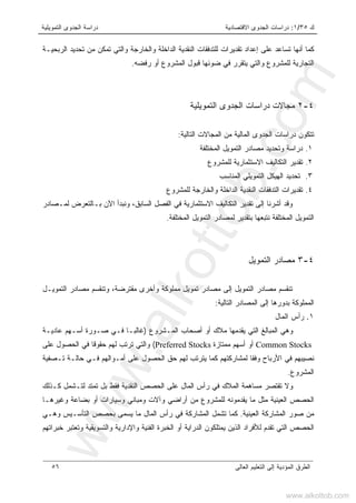 ‫ﻙ‬٣٥/١:‫ﺍﻻﻗﺘﺼﺎﺩﻴﺔ‬ ‫ﺍﻟﺠﺩﻭﻯ‬ ‫ﺩﺭﺍﺴﺎﺕ‬‫ﺍﻟﺘﻤﻭﻴﻠﻴﺔ‬ ‫ﺍﻟﺠﺩﻭﻯ‬ ‫ﺩﺭﺍﺴﺔ‬
‫ﺍﻟﻌﺎﻟﻰ‬ ‫ﺍﻟﺘﻌﻠﻴﻡ‬ ‫ﺇﻟﻰ‬ ‫ﺍﻟﻤﺅﺩﻴﺔ‬ ‫ﺍﻟﻁﺭﻕ‬٥٦
‫ﺍﻟﺭﺒﺤﻴـﺔ‬ ‫ﺘﺤﺩﻴﺩ‬ ‫ﻤﻥ‬ ‫ﺘﻤﻜﻥ‬ ‫ﻭﺍﻟﺘﻲ‬ ‫ﻭﺍﻟﺨﺎﺭﺠﺔ‬ ‫ﺍﻟﺩﺍﺨﻠﺔ‬ ‫ﺍﻟﻨﻘﺩﻴﺔ‬ ‫ﻟﻠﺘﺩﻓﻘﺎﺕ‬ ‫ﺘﻘﺩﻴﺭﺍﺕ‬ ‫ﺇﻋﺩﺍﺩ‬ ‫ﻋﻠﻰ‬ ‫ﺘﺴﺎﻋﺩ‬ ‫ﺃﻨﻬﺎ‬ ‫ﻜﻤﺎ‬
‫ﺭﻓﻀﻪ‬ ‫ﺃﻭ‬ ‫ﺍﻟﻤﺸﺭﻭﻉ‬ ‫ﻗﺒﻭل‬ ‫ﻀﻭﺌﻬﺎ‬ ‫ﻓﻲ‬ ‫ﻴﺘﻘﺭﺭ‬ ‫ﻭﺍﻟﺘﻲ‬ ‫ﻟﻠﻤﺸﺭﻭﻉ‬ ‫ﺍﻟﺘﺠﺎﺭﻴﺔ‬.
٤-٢‫ﺍﻟ‬ ‫ﺍﻟﺠﺩﻭﻯ‬ ‫ﺩﺭﺍﺴﺎﺕ‬ ‫ﻤﺠﺎﻻﺕ‬‫ﺘﻤﻭﻴﻠﻴﺔ‬
‫ﺍﻟﻤ‬ ‫ﻤﻥ‬ ‫ﺍﻟﻤﺎﻟﻴﺔ‬ ‫ﺍﻟﺠﺩﻭﻯ‬ ‫ﺩﺭﺍﺴﺎﺕ‬ ‫ﺘﺘﻜﻭﻥ‬‫ﺍﻟﺘﺎﻟﻴﺔ‬ ‫ﺠﺎﻻﺕ‬:
١.‫ﺍﻟﻤﺨﺘﻠﻔﺔ‬ ‫ﺍﻟﺘﻤﻭﻴل‬ ‫ﻤﺼﺎﺩﺭ‬ ‫ﻭﺘﺤﺩﻴﺩ‬ ‫ﺩﺭﺍﺴﺔ‬
٢.‫ﻟﻠﻤﺸﺭﻭﻉ‬ ‫ﺍﻻﺴﺘﺜﻤﺎﺭﻴﺔ‬ ‫ﺍﻟﺘﻜﺎﻟﻴﻑ‬ ‫ﺘﻘﺩﻴﺭ‬
٣.‫ﺍﻟﻤﻨﺎﺴﺏ‬ ‫ﺍﻟﺘﻤﻭﻴﻠﻲ‬ ‫ﺍﻟﻬﻴﻜل‬ ‫ﺘﺤﺩﻴﺩ‬
٤.‫ﻟﻠﻤﺸﺭﻭﻉ‬ ‫ﻭﺍﻟﺨﺎﺭﺠﺔ‬ ‫ﺍﻟﺩﺍﺨﻠﺔ‬ ‫ﺍﻟﻨﻘﺩﻴﺔ‬ ‫ﺍﻟﺘﺩﻓﻘﺎﺕ‬ ‫ﺘﻘﺩﻴﺭﺍﺕ‬
‫ﻟﻤـﺼﺎﺩﺭ‬ ‫ﺒـﺎﻟﺘﻌﺭﺽ‬ ‫ﺍﻵﻥ‬ ‫ﻭﻨﺒﺩﺃ‬ ،‫ﺍﻟﺴﺎﺒﻕ‬ ‫ﺍﻟﻔﺼل‬ ‫ﻓﻲ‬ ‫ﺍﻻﺴﺘﺜﻤﺎﺭﻴﺔ‬ ‫ﺍﻟﺘﻜﺎﻟﻴﻑ‬ ‫ﺘﻘﺩﻴﺭ‬ ‫ﺇﻟﻰ‬ ‫ﺃﺸﺭﻨﺎ‬ ‫ﻭﻗﺩ‬
‫ﺍﻟﺘﻤ‬‫ﺍﻟﻤﺨﺘﻠﻔﺔ‬ ‫ﺍﻟﺘﻤﻭﻴل‬ ‫ﻟﻤﺼﺎﺩﺭ‬ ‫ﺒﺘﻘﺩﻴﺭ‬ ‫ﻨﺘﺒﻌﻬﺎ‬ ‫ﺍﻟﻤﺨﺘﻠﻔﺔ‬ ‫ﻭﻴل‬.
٤-٣‫ﺍﻟﺘﻤﻭﻴل‬ ‫ﻤﺼﺎﺩﺭ‬
‫ﺍﻟﺘﻤﻭﻴـل‬ ‫ﻤﺼﺎﺩﺭ‬ ‫ﻭﺘﻨﻘﺴﻡ‬ ،‫ﻤﻘﺘﺭﻀﺔ‬ ‫ﻭﺃﺨﺭﻯ‬ ‫ﻤﻤﻠﻭﻜﺔ‬ ‫ﺘﻤﻭﻴل‬ ‫ﻤﺼﺎﺩﺭ‬ ‫ﺇﻟﻰ‬ ‫ﺍﻟﺘﻤﻭﻴل‬ ‫ﻤﺼﺎﺩﺭ‬ ‫ﺘﻨﻘﺴﻡ‬
‫ﺍﻟﺘﺎﻟﻴﺔ‬ ‫ﺍﻟﻤﺼﺎﺩﺭ‬ ‫ﺇﻟﻰ‬ ‫ﺒﺩﻭﺭﻫﺎ‬ ‫ﺍﻟﻤﻤﻠﻭﻜﺔ‬:
١.‫ﺍﻟﻤﺎل‬ ‫ﺭﺃﺱ‬
‫ﺍﻟﻤـﺸﺭﻭﻉ‬ ‫ﺃﺼﺤﺎﺏ‬ ‫ﺃﻭ‬ ‫ﻤﻼﻙ‬ ‫ﻴﻘﺩﻤﻬﺎ‬ ‫ﺍﻟﺘﻲ‬ ‫ﺍﻟﻤﺒﺎﻟﻎ‬ ‫ﻭﻫﻲ‬)‫ﻓـ‬ ‫ﻏﺎﻟﺒـﺎ‬‫ﻋﺎﺩﻴـﺔ‬ ‫ﺃﺴـﻬﻡ‬ ‫ﺼـﻭﺭﺓ‬ ‫ﻲ‬
Common Stocks‫ﻤﻤﺘﺎﺯﺓ‬ ‫ﺃﺴﻬﻡ‬ ‫ﺃﻭ‬Preferred Stocks(‫ﻋﻠﻰ‬ ‫ﺍﻟﺤﺼﻭل‬ ‫ﻓﻲ‬ ‫ﺤﻘﻭﻗﺎ‬ ‫ﻟﻬﻡ‬ ‫ﺘﺭﺘﺏ‬ ‫ﻭﺍﻟﺘﻲ‬
‫ﺘـﺼﻔﻴﺔ‬ ‫ﺤﺎﻟـﺔ‬ ‫ﻓـﻲ‬ ‫ﺃﻤـﻭﺍﻟﻬﻡ‬ ‫ﻋﻠﻰ‬ ‫ﺍﻟﺤﺼﻭل‬ ‫ﺤﻕ‬ ‫ﻟﻬﻡ‬ ‫ﻴﺘﺭﺘﺏ‬ ‫ﻜﻤﺎ‬ ‫ﻟﻤﺸﺎﺭﻜﺘﻬﻡ‬ ‫ﻭﻓﻘﺎ‬ ‫ﺍﻷﺭﺒﺎﺡ‬ ‫ﻓﻲ‬ ‫ﻨﺼﻴﺒﻬﻡ‬
‫ﺍﻟﻤﺸﺭﻭﻉ‬.
‫ﻓﻘﻁ‬ ‫ﺍﻟﻨﻘﺩﻴﺔ‬ ‫ﺍﻟﺤﺼﺹ‬ ‫ﻋﻠﻰ‬ ‫ﺍﻟﻤﺎل‬ ‫ﺭﺃﺱ‬ ‫ﻓﻲ‬ ‫ﺍﻟﻤﻼﻙ‬ ‫ﻤﺴﺎﻫﻤﺔ‬ ‫ﺘﻘﺘﺼﺭ‬ ‫ﻭﻻ‬‫ﻜـﺫﻟﻙ‬ ‫ﻟﺘـﺸﻤل‬ ‫ﺘﻤﺘﺩ‬ ‫ﺒل‬
‫ﻭﻏﻴﺭﻫـﺎ‬ ‫ﺒﻀﺎﻋﺔ‬ ‫ﺃﻭ‬ ‫ﻭﺴﻴﺎﺭﺍﺕ‬ ‫ﻭﻤﺒﺎﻨﻲ‬ ‫ﻭﺁﻻﺕ‬ ‫ﺃﺭﺍﻀﻲ‬ ‫ﻤﻥ‬ ‫ﻟﻠﻤﺸﺭﻭﻉ‬ ‫ﻴﻘﺩﻤﻭﻨﻪ‬ ‫ﻤﺎ‬ ‫ﻤﺜل‬ ‫ﺍﻟﻌﻴﻨﻴﺔ‬ ‫ﺍﻟﺤﺼﺹ‬
‫ﺍﻟﻌﻴﻨﻴﺔ‬ ‫ﺍﻟﻤﺸﺎﺭﻜﺔ‬ ‫ﺼﻭﺭ‬ ‫ﻤﻥ‬.‫ﻭﻫـﻲ‬ ‫ﺍﻟﺘﺄﺴـﻴﺱ‬ ‫ﺒﺤﺼﺹ‬ ‫ﻴﺴﻤﻰ‬ ‫ﻤﺎ‬ ‫ﺍﻟﻤﺎل‬ ‫ﺭﺃﺱ‬ ‫ﻓﻲ‬ ‫ﺍﻟﻤﺸﺎﺭﻜﺔ‬ ‫ﺘﺸﻤل‬ ‫ﻜﻤﺎ‬
‫ﻭﺍﻹﺩﺍﺭﻴﺔ‬ ‫ﺍﻟﻔﻨﻴﺔ‬ ‫ﺍﻟﺨﺒﺭﺓ‬ ‫ﺃﻭ‬ ‫ﺍﻟﺩﺭﺍﻴﺔ‬ ‫ﻴﻤﺘﻠﻜﻭﻥ‬ ‫ﺍﻟﺫﻴﻥ‬ ‫ﻟﻸﻓﺭﺍﺩ‬ ‫ﺘﻘﺩﻡ‬ ‫ﺍﻟﺘﻲ‬ ‫ﺍﻟﺤﺼﺹ‬‫ﺨﺒﺭﺍﺘﻬﻡ‬ ‫ﻭﺘﻌﺘﺒﺭ‬ ‫ﻭﺍﻟﺘﺴﻭﻴﻘﻴﺔ‬
www.alkottob.com
www.alkottob.com
 