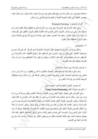 ‫ﻙ‬٣٥/١:‫ﺍﻻﻗﺘﺼﺎﺩﻴﺔ‬ ‫ﺍﻟﺠﺩﻭﻯ‬ ‫ﺩﺭﺍﺴﺎﺕ‬‫ﺍﻟﺘﻤﻭﻴﻠﻴﺔ‬ ‫ﺍﻟﺠﺩﻭﻯ‬ ‫ﺩﺭﺍﺴﺔ‬
‫ﺍﻟﻌﺎﻟﻰ‬ ‫ﺍﻟﺘﻌﻠﻴﻡ‬ ‫ﺇﻟﻰ‬ ‫ﺍﻟﻤﺅﺩﻴﺔ‬ ‫ﺍﻟﻁﺭﻕ‬٥٧
‫ﺍﻟﺨﺒﺭﺓ‬ ‫ﻫﺫﻩ‬ ‫ﻋﻥ‬ ‫ﻟﻬﻡ‬ ‫ﻨﻘﺩﻱ‬ ‫ﻤﻘﺎﺒل‬ ‫ﺩﻓﻊ‬ ‫ﻤﻥ‬ ‫ﺒﺩﻻ‬ ‫ﺍﻟﻤﺎل‬ ‫ﺭﺃﺱ‬ ‫ﻓﻲ‬ ‫ﻤﻨﻬﻡ‬ ‫ﻤﺴﺎﻫﻤﺔ‬.‫ﺃﻴﻀﺎ‬ ‫ﺍﻟﻤﺎل‬ ‫ﺭﺃﺱ‬ ‫ﻴﺸﻤل‬ ‫ﻜﻤﺎ‬
‫ﺍﻟﻤﺎل‬ ‫ﺭﺃﺱ‬ ‫ﻓﻲ‬ ‫ﻤﺸﺎﺭﻜﺔ‬ ‫ﺍﻟﻬﻨﺩﺴﻴﺔ‬ ‫ﺃﻭ‬ ‫ﺍﻟﻔﻨﻴﺔ‬ ‫ﺍﻟﻤﻌﺭﻓﺔ‬ ‫ﺘﻘﺎﺒل‬ ‫ﺍﻟﺘﻲ‬ ‫ﺍﻟﻤﻠﻜﻴﺔ‬ ‫ﺤﺼﺹ‬.
٢.‫ﺍﻟﻤﺤﺘﺠﺯﺓ‬ ‫ﺍﻷﺭﺒﺎﺡ‬Retained Earnings
‫ﺍﻟﻤﻭﺯﻋ‬ ‫ﻏﻴﺭ‬ ‫ﺍﻷﺭﺒﺎﺡ‬ ‫ﺘﻤﺜل‬ ‫ﻭﻫﻲ‬‫ﻴـﺘﻡ‬ ‫ﻭﻟﻡ‬ ‫ﺍﻟﻔﺘﺭﺓ‬ ‫ﺨﻼل‬ ‫ﺘﺤﻘﻴﻘﻬﺎ‬ ‫ﺘﻡ‬ ‫ﺍﻟﺘﻲ‬ ‫ﺍﻷﺭﺒﺎﺡ‬ ‫ﻤﻥ‬ ‫ﺠﺯﺀ‬ ‫ﻭﻫﻲ‬ ‫ﺔ‬
‫ﺒﻌﺩ‬ ‫ﺤﺴﺎﺒﻬﺎ‬،‫ﺍﻟﺘﻭﺴﻌﺎﺕ‬ ‫ﻋﻠﻰ‬ ‫ﺍﻹﻨﻔﺎﻕ‬ ‫ﻟﺘﻤﻭﻴل‬ ‫ﺒﺎﻟﻔﻌل‬ ‫ﺍﻟﻘﺎﺌﻤﺔ‬ ‫ﻟﻠﻤﺸﺭﻭﻋﺎﺕ‬ ‫ﺍﻟﺫﺍﺘﻲ‬ ‫ﺍﻟﺘﻤﻭﻴل‬ ‫ﻤﺼﺎﺩﺭ‬ ‫ﻤﻥ‬ ‫ﻭﻫﻲ‬
‫ﺍﻟﻌﺎﻤل‬ ‫ﺍﻟﻤﺎل‬ ‫ﺭﺃﺱ‬ ‫ﺯﻴﺎﺩﺓ‬ ‫ﺃﻭ‬.‫ﻭﻋﻠﻰ‬ ‫ﺍﻟﻤﻨﺸﺄﺓ‬ ‫ﻓﻲ‬ ‫ﺍﻷﺭﺒﺎﺡ‬ ‫ﺘﻭﺯﻴﻊ‬ ‫ﺴﻴﺎﺴﺎﺕ‬ ‫ﻋﻠﻰ‬ ‫ﻴﻌﺘﻤﺩ‬ ‫ﺍﻟﻤﺼﺩﺭ‬ ‫ﻫﺫﺍ‬ ‫ﻭﺤﺠﻡ‬
‫ﺍﻟﻤﺘ‬ ‫ﺍﻷﺭﺒﺎﺡ‬ ‫ﺤﺠﻡ‬‫ﺍﻟﻔﺘﺭﺓ‬ ‫ﺨﻼل‬ ‫ﺤﻘﻘﺔ‬.
٣.‫ﺍﻻﺤﺘﻴﺎﻁﻴﺎﺕ‬
‫ﺀ‬‫ﺠﺯ‬ ‫ﻭﺘﻤﺜل‬‫ﺍ‬‫ﻟﻠﻤـﺸﺭﻭﻉ‬ ‫ﺍﻟﻤـﺎﻟﻲ‬ ‫ﺍﻟﻤﺭﻜﺯ‬ ‫ﻟﺩﻋﻡ‬ ‫ﺍﻟﻤﺎﻀﻴﺔ‬ ‫ﺍﻟﺴﻨﻭﺍﺕ‬ ‫ﺨﻼل‬ ‫ﺘﺠﻨﻴﺒﻬﺎ‬ ‫ﺘﻡ‬ ‫ﺍﻷﺭﺒﺎﺡ‬ ‫ﻤﻥ‬
‫ﻓـﻲ‬ ‫ﺍﻻﺴـﺘﺜﻤﺎﺭﻴﺔ‬ ‫ﺍﻟﺘﻜﺎﻟﻴﻑ‬ ‫ﺍﺭﺘﻔﺎﻉ‬ ‫ﻤﺜل‬ ‫ﺍﻟﻤﺴﺘﻘﺒل‬ ‫ﻓﻲ‬ ‫ﺍﺴﺘﻤﺭﺍﺭﻩ‬ ‫ﺘﻬﺩﺩ‬ ‫ﺃﻥ‬ ‫ﻴﻤﻜﻥ‬ ‫ﺍﻟﺘﻲ‬ ‫ﺍﻷﺨﻁﺎﺭ‬ ‫ﻭﻤﻭﺍﺠﻬﺔ‬
‫ﺍﻹﻨﺸﺎﺀ‬ ‫ﻓﺘﺭﺓ‬ ‫ﺃﺜﻨﺎﺀ‬ ‫ﻭﻤﻘﺩﺭ‬ ‫ﻤﺨﻁﻁ‬ ‫ﻫﻭ‬ ‫ﻋﻤﺎ‬ ‫ﺍﻟﻤﺴﺘﻘﺒل‬.‫ﻭﻴﻤ‬‫ﺠﺯﺀ‬ ‫ﺍﻻﺤﺘﻴﺎﻁﻲ‬ ‫ﻫﺫﺍ‬ ‫ﻴﻜﻭﻥ‬ ‫ﺃﻥ‬ ‫ﻜﻥ‬‫ﺍ‬‫ﺃﻤـﻭﺍل‬ ‫ﻤﻥ‬
‫ﺍﻟﻅﺭﻭﻑ‬ ‫ﻫﺫﻩ‬ ‫ﻤﺜل‬ ‫ﻟﻤﻘﺎﺒﻠﺔ‬ ‫ﺍﻟﺸﺭﻜﺎﺀ‬.
٤.‫ﺍﻷﺸﺨﺎﺹ‬ ‫ﺸﺭﻜﺎﺕ‬ ‫ﻓﻲ‬ ‫ﺍﻟﺸﺭﻜﺎﺀ‬ ‫ﻗﺭﻭﺽ‬
ُ‫ﻴ‬ ‫ﺃﺴﻠﻭﺏ‬ ‫ﻭﻫﻭ‬‫ﻤـﺎل‬ ‫ﺭﺃﺱ‬ ‫ﺯﻴـﺎﺩﺓ‬ ‫ﻴﺘﻁﻠﺒﻬـﺎ‬ ‫ﺍﻟﺘـﻲ‬ ‫ﺍﻟﻘﺎﻨﻭﻨﻴـﺔ‬ ‫ﺍﻟﺼﻌﺎﺏ‬ ‫ﺒﻌﺽ‬ ‫ﻟﻤﻭﺍﺠﻬﺔ‬ ‫ﺇﻟﻴﻪ‬ ‫ﻠﺠﺄ‬
‫ﻭ‬ ‫ﺍﻟﻤﺎل‬ ‫ﺭﺃﺱ‬ ‫ﺇﻟﻰ‬ ‫ﺇﻀﺎﻓﺔ‬ ‫ﺘﻌﺘﺒﺭ‬ ‫ﻟﻠﻤﺸﺭﻭﻉ‬ ‫ﻗﺭﻭﻀﺎ‬ ‫ﺍﻟﻤﺸﺭﻭﻉ‬ ‫ﺃﺼﺤﺎﺏ‬ ‫ﻴﻘﺩﻡ‬ ‫ﻭﻫﻨﺎ‬ ،‫ﺍﻟﻤﺸﺭﻭﻉ‬‫ﺍﺴﺘﻬﻼﻜﻬﺎ‬ ‫ﻴﺘﻡ‬
‫ﺍﻟﻤﺸﺭﻭﻉ‬ ‫ﺇﻴﺭﺍﺩﺍﺕ‬ ‫ﻤﻥ‬ ‫ﺒﺎﻟﺴﺩﺍﺩ‬ ‫ﺘﺩﺭﻴﺠﻴﺎ‬.
‫ﻤﺼﺎﺩﺭ‬ ‫ﺃﻤﺎ‬‫ﺍﻟﺘﻤﻭﻴل‬‫ﻴﻠﻲ‬ ‫ﻤﺎ‬ ‫ﺘﺤﺘﻬﺎ‬ ‫ﻓﻴﺭﺩ‬ ‫ﺍﻟﻤﻘﺘﺭﻀﺔ‬:
‫ﺃ‬-‫ﺍﻷﺠل‬ ‫ﻁﻭﻴﻠﺔ‬ ‫ﺍﻟﻘﺭﻭﺽ‬Long Term Financing
‫ﻤـﺩﺓ‬ ‫ﻓـﻲ‬ ‫ﺒﺭﺩﻫﺎ‬ ‫ﻭﻴﻠﺘﺯﻡ‬ ‫ﺍﻟﺘﺄﻤﻴﻥ‬ ‫ﻭﺸﺭﻜﺎﺕ‬ ‫ﺍﻟﺒﻨﻭﻙ‬ ‫ﻤﻥ‬ ‫ﺍﻟﻤﺸﺭﻭﻉ‬ ‫ﻋﻠﻴﻬﺎ‬ ‫ﻴﺤﺼل‬ ‫ﺍﻟﺘﻲ‬ ‫ﺍﻟﻘﺭﻭﺽ‬ ‫ﻭﻫﻲ‬
‫ﻋﺎﻡ‬ ‫ﻋﻥ‬ ‫ﺘﺯﻴﺩ‬.‫ﻫ‬ ‫ﺍﺴﺘﺨﺩﺍﻡ‬ ‫ﻴﺘﻡ‬ ‫ﻤﺎ‬ ‫ﻭﻏﺎﻟﺒﺎ‬‫ﺍﻟﺘﻜـﺎﻟﻴﻑ‬ ‫ﺃﻭ‬ ‫ﺍﻻﺴـﺘﺜﻤﺎﺭﻱ‬ ‫ﺍﻹﻨﻔـﺎﻕ‬ ‫ﺘﻤﻭﻴـل‬ ‫ﻓـﻲ‬ ‫ﺍﻷﻤﻭﺍل‬ ‫ﺫﻩ‬
‫ﺍﻟﺭﺃﺴﻤﺎﻟﻴﺔ‬.‫ﻓـﻲ‬ ‫ﻤﻴﺴﺭﺓ‬ ‫ﺒﺸﺭﻭﻁ‬ ‫ﺍﻟﻤﺘﺨﺼﺼﺔ‬ ‫ﺍﻟﺒﻨﻭﻙ‬ ‫ﻤﻥ‬ ‫ﺍﻟﻤﻘﺩﻤﺔ‬ ‫ﺨﺎﺼﺔ‬ ‫ﺍﻷﺠل‬ ‫ﻁﻭﻴﻠﺔ‬ ‫ﺍﻟﻘﺭﻭﺽ‬ ‫ﻭﺘﺘﻤﻴﺯ‬
‫ﺩﻭﻟﻴﺔ‬ ‫ﺒﻨﻭﻙ‬ ‫ﺃﻭ‬ ‫ﻤﺤﻠﻴﺔ‬ ‫ﺒﻨﻭﻙ‬ ‫ﻤﻥ‬ ‫ﺘﻘﺩﻡ‬ ‫ﺃﻥ‬ ‫ﻴﻤﻜﻥ‬ ‫ﻜﻤﺎ‬ ،‫ﺍﻟﻔﺎﺌﺩﺓ‬ ‫ﻭﺃﺴﻌﺎﺭ‬ ‫ﺍﻟﺴﺩﺍﺩ‬ ‫ﺃﺠل‬.‫ﺸـﻜﻼ‬ ‫ﺍﻟﺴﻨﺩﺍﺕ‬ ‫ﻭﺘﻌﺘﺒﺭ‬
‫ﺍﻷﺠل‬ ‫ﻁﻭﻴﻠﺔ‬ ‫ﺍﻟﻘﺭﻭﺽ‬ ‫ﺃﺸﻜﺎل‬ ‫ﻤﻥ‬‫ﺍﻟـﺴﻨﺩ‬ ‫ﻭﻴﻤﺜل‬ ،‫ﻭﺍﻟﺘﺸﻐﻴﻠﻴﺔ‬ ‫ﺍﻻﺴﺘﺜﻤﺎﺭﻴﺔ‬ ‫ﺍﻟﻨﻔﻘﺎﺕ‬ ‫ﺘﻤﻭﻴل‬ ‫ﻓﻲ‬ ‫ﺘﺴﺘﺨﺩﻡ‬ ‫ﺍﻟﺘﻲ‬
‫ﻜﻤﺎ‬ ،‫ﻋﻠﻴﻪ‬ ‫ﺍﻟﻤﺘﻔﻕ‬ ‫ﺍﻻﺴﺘﺤﻘﺎﻕ‬ ‫ﺘﺎﺭﻴﺦ‬ ‫ﻓﻲ‬ ‫ﺒﻪ‬ ‫ﺍﻟﻭﻓﺎﺀ‬ ‫ﻴﺘﻌﻴﻥ‬ ‫ﺘﺼﺩﺭﻩ‬ ‫ﺍﻟﺘﻲ‬ ‫ﺍﻟﻤﺅﺴﺴﺔ‬ ‫ﺃﻭ‬ ‫ﺍﻟﻤﺸﺭﻭﻉ‬ ‫ﻋﻠﻰ‬ ‫ﺍﻟﺘﺯﺍﻤﺎ‬
‫ﺭ‬ ‫ﻋﻥ‬ ‫ﺍﻟﻨﻅﺭ‬ ‫ﺒﻐﺽ‬ ‫ﺩﻭﺭﻱ‬ ‫ﺒﺸﻜل‬ ‫ﺍﻟﻤﺤﺩﺩﺓ‬ ‫ﺍﻟﻔﺎﺌﺩﺓ‬ ‫ﻋﻠﻰ‬ ‫ﺍﻟﺴﻨﺩ‬ ‫ﺼﺎﺤﺏ‬ ‫ﻴﺤﺼل‬‫ﺒ‬‫ﺍﻟﻤـﺸﺭﻭﻉ‬ ‫ﺨﺴﺎﺭﺓ‬ ‫ﺃﻭ‬ ‫ﺤﻴﺔ‬
‫ﻓ‬ ‫ﺍﻟﺤﺎل‬ ‫ﻫﻭ‬ ‫ﻜﻤﺎ‬‫ﺍﻟﻘﺭﺽ‬ ‫ﻲ‬.
www.alkottob.com
www.alkottob.com
 