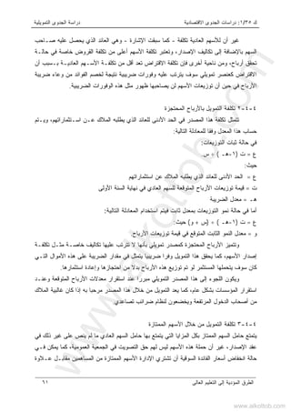 ‫ﻙ‬٣٥/١:‫ﺍﻻﻗﺘﺼﺎﺩﻴﺔ‬ ‫ﺍﻟﺠﺩﻭﻯ‬ ‫ﺩﺭﺍﺴﺎﺕ‬‫ﺍﻟﺘﻤﻭﻴﻠﻴﺔ‬ ‫ﺍﻟﺠﺩﻭﻯ‬ ‫ﺩﺭﺍﺴﺔ‬
‫ﺍﻟﻌﺎﻟﻰ‬ ‫ﺍﻟﺘﻌﻠﻴﻡ‬ ‫ﺇﻟﻰ‬ ‫ﺍﻟﻤﺅﺩﻴﺔ‬ ‫ﺍﻟﻁﺭﻕ‬٦١
‫ﺘﻜﻠﻔﺔ‬ ‫ﺍﻟﻌﺎﺩﻴﺔ‬ ‫ﻟﻸﺴﻬﻡ‬ ‫ﺃﻥ‬ ‫ﻏﻴﺭ‬-‫ﺴﺒﻘ‬ ‫ﻜﻤﺎ‬‫ﺕ‬‫ﺍﻹﺸﺎﺭﺓ‬-‫ﺼـﺎﺤﺏ‬ ‫ﻋﻠﻴﻪ‬ ‫ﻴﺤﺼل‬ ‫ﺍﻟﺫﻱ‬ ‫ﺍﻟﻌﺎﺌﺩ‬ ‫ﻭﻫﻲ‬
‫ﺤﺎﻟـﺔ‬ ‫ﻓﻲ‬ ‫ﺨﺎﺼﺔ‬ ‫ﺍﻟﻘﺭﻭﺽ‬ ‫ﺘﻜﻠﻔﺔ‬ ‫ﻤﻥ‬ ‫ﺃﻋﻠﻰ‬ ‫ﺍﻷﺴﻬﻡ‬ ‫ﺘﻜﻠﻔﺔ‬ ‫ﻭﺘﻌﺘﺒﺭ‬ ،‫ﺍﻹﺼﺩﺍﺭ‬ ‫ﺘﻜﺎﻟﻴﻑ‬ ‫ﺇﻟﻰ‬ ‫ﺒﺎﻹﻀﺎﻓﺔ‬ ‫ﺍﻟﺴﻬﻡ‬
‫ﺍﻟﻌﺎﺩﻴـ‬ ‫ﺍﻷﺴـﻬﻡ‬ ‫ﺘﻜﻠﻔـﺔ‬ ‫ﻤﻥ‬ ‫ﺃﻗل‬ ‫ﺘﻌﺩ‬ ‫ﺍﻻﻗﺘﺭﺍﺽ‬ ‫ﺘﻜﻠﻔﺔ‬ ‫ﻓﺈﻥ‬ ‫ﺃﺨﺭﻯ‬ ‫ﻨﺎﺤﻴﺔ‬ ‫ﻭﻤﻥ‬ ،‫ﺃﺭﺒﺎﺡ‬ ‫ﺘﺤﻘﻕ‬‫ﺃﻥ‬ ‫ﺒـﺴﺒﺏ‬ ‫ﺔ‬
‫ﻀﺭﻴﺒﺔ‬ ‫ﻭﻋﺎﺀ‬ ‫ﻤﻥ‬ ‫ﺍﻟﻔﻭﺍﺌﺩ‬ ‫ﻟﺨﺼﻡ‬ ‫ﻨﺘﻴﺠﺔ‬ ‫ﻀﺭﻴﺒﻴﺔ‬ ‫ﻭﻓﻭﺭﺍﺕ‬ ‫ﻋﻠﻴﻪ‬ ‫ﻴﺘﺭﺘﺏ‬ ‫ﺴﻭﻑ‬ ‫ﺘﻤﻭﻴﻠﻲ‬ ‫ﻜﻌﻨﺼﺭ‬ ‫ﺍﻻﻗﺘﺭﺍﺽ‬
‫ﺍﻟﻀﺭﻴﺒﻴﺔ‬ ‫ﺍﻟﻭﻓﻭﺭﺍﺕ‬ ‫ﻫﺫﻩ‬ ‫ﻤﺜل‬ ‫ﻅﻬﻭﺭ‬ ‫ﻴﺼﺎﺤﺒﻬﺎ‬ ‫ﻟﻥ‬ ‫ﺍﻷﺴﻬﻡ‬ ‫ﺘﻭﺯﻴﻌﺎﺕ‬ ‫ﺃﻥ‬ ‫ﺤﻴﻥ‬ ‫ﻓﻲ‬ ‫ﺍﻷﺭﺒﺎﺡ‬.
٤-٤-٢‫ﺍﻟﻤﺤﺘﺠﺯﺓ‬ ‫ﺒﺎﻷﺭﺒﺎﺡ‬ ‫ﺍﻟﺘﻤﻭﻴل‬ ‫ﺘﻜﻠﻔﺔ‬
‫ﺍﻟ‬ ‫ﻟﻠﻌﺎﺌﺩ‬ ‫ﺍﻷﺩﻨﻰ‬ ‫ﺍﻟﺤﺩ‬ ‫ﻓﻲ‬ ‫ﺍﻟﻤﺼﺩﺭ‬ ‫ﻫﺫﺍ‬ ‫ﺘﻜﻠﻔﺔ‬ ‫ﺘﺘﻤﺜل‬‫ﻭﻴـﺘﻡ‬ ،‫ﺍﺴـﺘﺜﻤﺎﺭﺍﺘﻬﻡ‬ ‫ﻋـﻥ‬ ‫ﺍﻟﻤﻼﻙ‬ ‫ﻴﻁﻠﺒﻪ‬ ‫ﺫﻱ‬
‫ﺍﻟﺘﺎﻟﻴﺔ‬ ‫ﻟﻠﻤﻌﺎﺩﻟﺔ‬ ‫ﻭﻓﻘﺎ‬ ‫ﺍﻟﻤﻌﺩل‬ ‫ﻫﺫﺍ‬ ‫ﺤﺴﺎﺏ‬:
‫ﺍﻟﺘﻭﺯﻴﻌﺎﺕ‬ ‫ﺜﺒﺎﺕ‬ ‫ﺤﺎﻟﺔ‬ ‫ﻓﻲ‬:
‫ﻉ‬=‫ﺕ‬)١-‫ﻫـ‬(÷‫ﺱ‬.
‫ﺤﻴﺙ‬:
‫ﻉ‬=‫ﺍﺴﺘﺜﻤﺎﺭﺍﺘﻬﻡ‬ ‫ﻋﻥ‬ ‫ﺍﻟﻤﻼﻙ‬ ‫ﻴﻁﻠﺒﻪ‬ ‫ﺍﻟﺫﻱ‬ ‫ﻟﻠﻌﺎﺌﺩ‬ ‫ﺍﻷﺩﻨﻰ‬ ‫ﺍﻟﺤﺩ‬
‫ﺕ‬=‫ﺍﻷﻭﻟﻰ‬ ‫ﺍﻟﺴﻨﺔ‬ ‫ﻨﻬﺎﻴﺔ‬ ‫ﻓﻲ‬ ‫ﺍﻟﻌﺎﺩﻱ‬ ‫ﻟﻠﺴﻬﻡ‬ ‫ﺍﻟﻤﺘﻭﻗﻌﺔ‬ ‫ﺍﻷﺭﺒﺎﺡ‬ ‫ﺘﻭﺯﻴﻌﺎﺕ‬ ‫ﻗﻴﻤﺔ‬
‫ﻫـ‬=‫ﻤ‬‫ﺍﻟﻀﺭﻴﺒﺔ‬ ‫ﻌﺩل‬
‫ﺍﻟﺘﺎﻟﻴﺔ‬ ‫ﺍﻟﻤﻌﺎﺩﻟﺔ‬ ‫ﺍﺴﺘﺨﺩﺍﻡ‬ ‫ﻓﻴﺘﻡ‬ ‫ﺜﺎﺒﺕ‬ ‫ﺒﻤﻌﺩل‬ ‫ﺍﻟﺘﻭﺯﻴﻌﺎﺕ‬ ‫ﻨﻤﻭ‬ ‫ﺤﺎﻟﺔ‬ ‫ﻓﻲ‬ ‫ﺃﻤﺎ‬:
‫ﻉ‬=‫ﺕ‬)١-‫ﻫـ‬(÷)‫ﺱ‬+‫ﻭ‬(‫ﺤﻴﺙ‬:
‫ﻭ‬=‫ﺍﻷﺭﺒﺎﺡ‬ ‫ﺘﻭﺯﻴﻌﺎﺕ‬ ‫ﻗﻴﻤﺔ‬ ‫ﻓﻲ‬ ‫ﺍﻟﻤﺘﻭﻗﻊ‬ ‫ﺍﻟﺜﺎﺒﺕ‬ ‫ﺍﻟﻨﻤﻭ‬ ‫ﻤﻌﺩل‬.
‫ﺘﻤﻭﻴﻠﻲ‬ ‫ﻜﻤﺼﺩﺭ‬ ‫ﺍﻟﻤﺤﺘﺠﺯﺓ‬ ‫ﺍﻷﺭﺒﺎﺡ‬ ‫ﻭﺘﺘﻤﻴﺯ‬‫ﺒ‬‫ﻻ‬ ‫ﺄﻨﻬﺎ‬‫ﺘ‬‫ﺘﻜﻠﻔـﺔ‬ ‫ﻤﺜـل‬ ‫ﺨﺎﺼـﺔ‬ ‫ﺘﻜﺎﻟﻴﻑ‬ ‫ﻋﻠﻴﻬﺎ‬ ‫ﺘﺭﺘﺏ‬
‫ﺍﻷﺴﻬﻡ‬ ‫ﺇﺼﺩﺍﺭ‬‫ﺍﻟﺘـﻲ‬ ‫ﺍﻷﻤﻭﺍل‬ ‫ﻫﺫﻩ‬ ‫ﻋﻠﻰ‬ ‫ﺍﻟﻀﺭﻴﺒﺔ‬ ‫ﻤﻘﺩﺍﺭ‬ ‫ﻓﻲ‬ ‫ﻴﺘﻤﺜل‬ ‫ﻀﺭﻴﺒﻴﺎ‬ ‫ﻭﻓﺭﺍ‬ ‫ﺍﻟﺘﻤﻭﻴل‬ ‫ﻫﺫﺍ‬ ‫ﻴﺤﻘﻕ‬ ‫ﻜﻤﺎ‬ ،
‫ﺍﺴﺘﺜﻤﺎﺭﻫﺎ‬ ‫ﻭﺇﻋﺎﺩﺓ‬ ‫ﺍﺤﺘﺠﺎﺯﻫﺎ‬ ‫ﻤﻥ‬ ‫ﺒﺩﻻ‬ ‫ﺍﻷﺭﺒﺎﺡ‬ ‫ﻫﺫﻩ‬ ‫ﺘﻭﺯﻴﻊ‬ ‫ﺘﻡ‬ ‫ﻟﻭ‬ ‫ﺍﻟﻤﺴﺘﺜﻤﺭ‬ ‫ﻴﺘﺤﻤﻠﻬﺎ‬ ‫ﺴﻭﻑ‬ ‫ﻜﺎﻥ‬.
‫ﻭﻋﻨـﺩ‬ ‫ﺍﻟﻤﺘﻭﻗﻌﺔ‬ ‫ﺍﻷﺭﺒﺎﺡ‬ ‫ﻤﻌﺩﻻﺕ‬ ‫ﺍﺴﺘﻘﺭﺍﺭ‬ ‫ﻋﻨﺩ‬ ‫ﻤﺒﺭﺭﺍ‬ ‫ﺍﻟﺘﻤﻭﻴﻠﻲ‬ ‫ﺍﻟﻤﺼﺩﺭ‬ ‫ﻫﺫﺍ‬ ‫ﺇﻟﻰ‬ ‫ﺍﻟﻠﺠﻭﺀ‬ ‫ﻭﻴﻜﻭﻥ‬
‫ﺍ‬ ‫ﺍﺴﺘﻘﺭﺍﺭ‬‫ﺍﻟﻤﻼﻙ‬ ‫ﻏﺎﻟﺒﻴﺔ‬ ‫ﻜﺎﻥ‬ ‫ﺇﺫﺍ‬ ‫ﺒﻪ‬ ‫ﻤﺭﺤﺒﺎ‬ ‫ﺍﻟﻤﺼﺩﺭ‬ ‫ﻫﺫﺍ‬ ‫ﺨﻼل‬ ‫ﻤﻥ‬ ‫ﺍﻟﺘﻤﻭﻴل‬ ‫ﻴﻌﺩ‬ ‫ﻜﻤﺎ‬ ،‫ﻋﺎﻡ‬ ‫ﺒﺸﻜل‬ ‫ﻟﻤﺅﺴﺴﺎﺕ‬
‫ﺘﺼﺎﻋﺩﻱ‬ ‫ﻀﺭﺍﺌﺏ‬ ‫ﻟﻨﻅﺎﻡ‬ ‫ﻭﻴﺨﻀﻌﻭﻥ‬ ‫ﺍﻟﻤﺭﺘﻔﻌﺔ‬ ‫ﺍﻟﺩﺨﻭل‬ ‫ﺃﺼﺤﺎﺏ‬ ‫ﻤﻥ‬.
٤-٤-٣‫ﺍﻟﻤﻤﺘﺎﺯﺓ‬ ‫ﺍﻷﺴﻬﻡ‬ ‫ﺨﻼل‬ ‫ﻤﻥ‬ ‫ﺍﻟﺘﻤﻭﻴل‬ ‫ﺘﻜﻠﻔﺔ‬
‫ﻤ‬ ‫ﺍﻟﻌﺎﺩﻱ‬ ‫ﺍﻟﺴﻬﻡ‬ ‫ﺤﺎﻤل‬ ‫ﺒﻬﺎ‬ ‫ﻴﺘﻤﺘﻊ‬ ‫ﺍﻟﺘﻲ‬ ‫ﺍﻟﻤﺯﺍﻴﺎ‬ ‫ﺒﻜل‬ ‫ﺍﻟﻤﻤﺘﺎﺯ‬ ‫ﺍﻟﺴﻬﻡ‬ ‫ﺤﺎﻤل‬ ‫ﻴﺘﻤﺘﻊ‬‫ﻓﻲ‬ ‫ﺫﻟﻙ‬ ‫ﻏﻴﺭ‬ ‫ﻋﻠﻰ‬ ‫ﻴﻨﺹ‬ ‫ﻟﻡ‬ ‫ﺎ‬
‫ﻓـﻲ‬ ‫ﻴﻤﻜﻥ‬ ‫ﻜﻤﺎ‬ ،‫ﺍﻟﻌﻤﻭﻤﻴﺔ‬ ‫ﺍﻟﺠﻤﻌﻴﺔ‬ ‫ﻓﻲ‬ ‫ﺍﻟﺘﺼﻭﻴﺕ‬ ‫ﺤﻕ‬ ‫ﻟﻬﻡ‬ ‫ﻟﻴﺱ‬ ‫ﺍﻷﺴﻬﻡ‬ ‫ﻫﺫﻩ‬ ‫ﺤﻤﻠﺔ‬ ‫ﺃﻥ‬ ‫ﻏﻴﺭ‬ ،‫ﺍﻹﺼﺩﺍﺭ‬ ‫ﻋﻘﺩ‬
‫ﻋـﻼﻭﺓ‬ ‫ﻤﻘﺎﺒـل‬ ‫ﺍﻟﻤﺴﺎﻫﻤﻴﻥ‬ ‫ﻤﻥ‬ ‫ﺍﻟﻤﻤﺘﺎﺯﺓ‬ ‫ﺍﻷﺴﻬﻡ‬ ‫ﺍﻹﺩﺍﺭﺓ‬ ‫ﺘﺸﺘﺭﻱ‬ ‫ﺃﻥ‬ ‫ﺍﻟﺴﻭﻗﻴﺔ‬ ‫ﺍﻟﻔﺎﺌﺩﺓ‬ ‫ﺃﺴﻌﺎﺭ‬ ‫ﺍﻨﺨﻔﺎﺽ‬ ‫ﺤﺎﻟﺔ‬
www.alkottob.com
www.alkottob.com
 