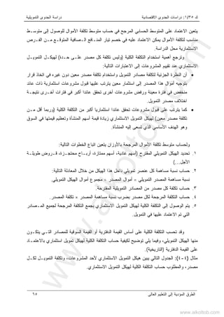 ‫ﻙ‬٣٥/١:‫ﺍﻻﻗﺘﺼﺎﺩﻴﺔ‬ ‫ﺍﻟﺠﺩﻭﻯ‬ ‫ﺩﺭﺍﺴﺎﺕ‬‫ﺍﻟﺘﻤﻭﻴﻠﻴﺔ‬ ‫ﺍﻟﺠﺩﻭﻯ‬ ‫ﺩﺭﺍﺴﺔ‬
‫ﺍﻟﻌﺎﻟﻰ‬ ‫ﺍﻟﺘﻌﻠﻴﻡ‬ ‫ﺇﻟﻰ‬ ‫ﺍﻟﻤﺅﺩﻴﺔ‬ ‫ﺍﻟﻁﺭﻕ‬٦٥
‫ﻤﺘﻭﺴـﻁ‬ ‫ﺇﻟﻰ‬ ‫ﻟﻠﻭﺼﻭل‬ ‫ﺍﻷﻤﻭﺍل‬ ‫ﺘﻜﻠﻔﺔ‬ ‫ﻤﺘﻭﺴﻁ‬ ‫ﺤﺴﺎﺏ‬ ‫ﻓﻲ‬ ‫ﺍﻟﻤﺭﺠﺢ‬ ‫ﺍﻟﺤﺴﺎﺒﻲ‬ ‫ﺍﻟﻤﺘﻭﺴﻁ‬ ‫ﻋﻠﻰ‬ ‫ﺍﻻﻋﺘﻤﺎﺩ‬ ‫ﻴﺘﻌﻴﻥ‬
‫ﺍﻟﻔـﺭﺹ‬ ‫ﻤـﻥ‬ ‫ﺍﻟﻤﺘﻭﻗـﻊ‬ ‫ﺍﻟـﺼﺎﻓﻴﺔ‬ ‫ﺍﻟﻤﻨـﺎﻓﻊ‬ ‫ﺘﻴﺎﺭ‬ ‫ﺨﺼﻡ‬ ‫ﻓﻲ‬ ‫ﻋﻠﻴﻪ‬ ‫ﺍﻻﻋﺘﻤﺎﺩ‬ ‫ﻴﻤﻜﻥ‬ ‫ﺍﻷﻤﻭﺍل‬ ‫ﻟﺘﻜﻠﻔﺔ‬ ‫ﻤﻨﺎﺴﺏ‬
‫ﺍﻟﺩﺭﺍﺴﺔ‬ ‫ﻤﺤل‬ ‫ﺍﻻﺴﺘﺜﻤﺎﺭﻴﺔ‬.
‫ﺍﺴﺘﺨ‬ ‫ﺃﻫﻤﻴﺔ‬ ‫ﻭﺘﺭﺠﻊ‬‫ﺍﻟﻜﻠﻴﺔ‬ ‫ﺍﻟﺘﻜﻠﻔﺔ‬ ‫ﺩﺍﻡ‬)‫ﺤـﺩ‬ ‫ﻋﻠـﻰ‬ ‫ﻤﺼﺩﺭ‬ ‫ﻜل‬ ‫ﺘﻜﻠﻔﺔ‬ ‫ﻭﻟﻴﺱ‬‫ﺓ‬(‫ﺍﻟﺘﻤﻭﻴـل‬ ‫ﻟﻬﻴﻜـل‬
‫ﺍﻟﺘﺎﻟﻴﺔ‬ ‫ﺍﻻﻋﺘﺒﺎﺭﺍﺕ‬ ‫ﺇﻟﻰ‬ ‫ﺍﻟﻤﺸﺭﻭﻋﺎﺕ‬ ‫ﺘﻘﻴﻴﻡ‬ ‫ﻋﻨﺩ‬ ‫ﺍﻻﺴﺘﺜﻤﺎﺭﻱ‬:
•‫ﻗﺭﺍﺭ‬ ‫ﺍﺘﺨﺎﺫ‬ ‫ﻓﻲ‬ ‫ﻏﻴﺭﻩ‬ ‫ﺩﻭﻥ‬ ‫ﻤﻌﻴﻥ‬ ‫ﻤﺼﺩﺭ‬ ‫ﺘﻜﻠﻔﺔ‬ ‫ﻭﺍﺴﺘﺨﺩﺍﻡ‬ ‫ﺍﻟﺘﻤﻭﻴل‬ ‫ﻤﺼﺎﺩﺭ‬ ‫ﻟﺘﻜﻠﻔﺔ‬ ‫ﺍﻟﺠﺯﺌﻴﺔ‬ ‫ﺍﻟﻨﻅﺭﺓ‬ ‫ﺃﻥ‬
‫ﻋﻠﻴﻬﺎ‬ ‫ﻴﺘﺭﺘﺏ‬ ‫ﻤﻌﻴﻥ‬ ‫ﺍﺴﺘﺜﻤﺎﺭ‬ ‫ﺇﻟﻰ‬ ‫ﺍﻟﻤﺼﺩﺭ‬ ‫ﻫﺫﺍ‬ ‫ﺃﻤﻭﺍل‬ ‫ﺒﺘﻭﺠﻴﻪ‬‫ﻋﺎﺌﺩ‬ ‫ﺫﺍﺕ‬ ‫ﺍﺴﺘﺜﻤﺎﺭﻴﺔ‬ ‫ﻤﺸﺭﻭﻋﺎﺕ‬ ‫ﻗﺒﻭل‬
‫ﻨﺘﻴﺠـﺔ‬ ‫ﺃﺨـﺭﻯ‬ ‫ﻓﺘﺭﺍﺕ‬ ‫ﻓﻲ‬ ‫ﺃﻜﺒﺭ‬ ‫ﻋﺎﺌﺩﺍ‬ ‫ﺘﺤﻘﻕ‬ ‫ﺃﺨﺭﻯ‬ ‫ﻤﺸﺭﻭﻋﺎﺕ‬ ‫ﻭﺭﻓﺽ‬ ‫ﻤﻌﻴﻨﺔ‬ ‫ﻓﺘﺭﺓ‬ ‫ﻓﻲ‬ ‫ﻤﻨﺨﻔﺽ‬
‫ﺍﻟﺘﻤﻭﻴل‬ ‫ﻤﺼﺩﺭ‬ ‫ﺍﺨﺘﻼﻑ‬.
•‫ﺍﻟﻜﻠﻴﺔ‬ ‫ﺍﻟﺘﻜﻠﻔﺔ‬ ‫ﻤﻥ‬ ‫ﺃﻜﺒﺭ‬ ‫ﺍﺴﺘﺜﻤﺎﺭﻴﺎ‬ ‫ﻋﺎﺌﺩﺍ‬ ‫ﺘﺤﻘﻕ‬ ‫ﻤﺸﺭﻭﻋﺎﺕ‬ ‫ﻗﺒﻭل‬ ‫ﻋﻠﻰ‬ ‫ﻴﺘﺭﺘﺏ‬ ‫ﻜﻤﺎ‬)‫ﻤـﻥ‬ ‫ﺃﻗل‬ ‫ﻭﺭﺒﻤﺎ‬
‫ﻤﻌﻴﻥ‬ ‫ﻤﺼﺩﺭ‬ ‫ﺘﻜﻠﻔﺔ‬(‫ﺯ‬ ‫ﺍﻻﺴﺘﺜﻤﺎﺭﻱ‬ ‫ﺍﻟﺘﻤﻭﻴل‬ ‫ﻟﻬﻴﻜل‬‫ﺍﻟﺴﻭﻕ‬ ‫ﻓﻲ‬ ‫ﻗﻴﻤﺘﻬﺎ‬ ‫ﻭﺘﻌﻅﻴﻡ‬ ‫ﺍﻟﻤﻨﺸﺄﺓ‬ ‫ﺃﺴﻬﻡ‬ ‫ﻗﻴﻤﺔ‬ ‫ﻴﺎﺩﺓ‬
‫ﺍﻟﻤﻨﺸﺄﺓ‬ ‫ﺇﻟﻴﻪ‬ ‫ﺘﺴﻌﻰ‬ ‫ﺍﻟﺫﻱ‬ ‫ﺍﻷﺴﺎﺴﻲ‬ ‫ﺍﻟﻬﺩﻑ‬ ‫ﻭﻫﻭ‬.
‫ﺍﻟﺘﺎﻟﻴﺔ‬ ‫ﺍﻟﺨﻁﻭﺍﺕ‬ ‫ﺍﺘﺒﺎﻉ‬ ‫ﻴﺘﻌﻴﻥ‬ ‫ﺒﺎﻷﻭﺯﺍﻥ‬ ‫ﺍﻟﻤﺭﺠﺤﺔ‬ ‫ﺍﻷﻤﻭﺍل‬ ‫ﺘﻜﻠﻔﺔ‬ ‫ﻤﺘﻭﺴﻁ‬ ‫ﻭﻟﺤﺴﺎﺏ‬:
١.‫ﺍﻟﻤﻘﺘﺭﺡ‬ ‫ﺍﻟﺘﻤﻭﻴﻠﻲ‬ ‫ﺍﻟﻬﻴﻜل‬ ‫ﺘﺤﺩﻴﺩ‬)‫ﻁﻭﻴﻠـﺔ‬ ‫ﻗـﺭﻭﺽ‬ ،‫ﻤﺤﺘﺠـﺯﺓ‬ ‫ﺃﺭﺒـﺎﺡ‬ ،‫ﻤﻤﺘﺎﺯﺓ‬ ‫ﺃﺴﻬﻡ‬ ،‫ﻋﺎﺩﻴﺔ‬ ‫ﺃﺴﻬﻡ‬
‫ﺍﻷﺠل‬…(
٢.‫ﺤﺴﺎﺏ‬‫ﺍﻟﺘﺎﻟﻴﺔ‬ ‫ﺍﻟﻤﻌﺎﺩﻟﺔ‬ ‫ﺨﻼل‬ ‫ﻤﻥ‬ ‫ﺍﻟﻬﻴﻜل‬ ‫ﻫﺫﺍ‬ ‫ﺩﺍﺨل‬ ‫ﺘﻤﻭﻴﻠﻲ‬ ‫ﻋﻨﺼﺭ‬ ‫ﻜل‬ ‫ﻤﺴﺎﻫﻤﺔ‬ ‫ﻨﺴﺒﺔ‬:
‫ﺍﻟﺘﻤﻭﻴﻠﻲ‬ ‫ﺍﻟﻤﺼﺩﺭ‬ ‫ﻤﺴﺎﻫﻤﺔ‬ ‫ﻨﺴﺒﺔ‬=‫ﺍﻟﻤﺼﺩﺭ‬ ‫ﺃﻤﻭﺍل‬÷‫ﺍﻟﺘﻤﻭﻴﻠﻲ‬ ‫ﺍﻟﻬﻴﻜل‬ ‫ﺃﻤﻭﺍل‬ ‫ﻤﺠﻤﻭﻉ‬.
٣.‫ﺍﻟﻤﻘﺘﺭﺤﺔ‬ ‫ﺍﻟﺘﻤﻭﻴﻠﻴﺔ‬ ‫ﺍﻟﻤﺼﺎﺩﺭ‬ ‫ﻤﻥ‬ ‫ﻤﺼﺩﺭ‬ ‫ﻜل‬ ‫ﺘﻜﻠﻔﺔ‬ ‫ﺤﺴﺎﺏ‬.
٤.‫ﻨﺴ‬ ‫ﺒﻀﺭﺏ‬ ‫ﻤﺼﺩﺭ‬ ‫ﻟﻜل‬ ‫ﺍﻟﻤﺭﺠﺤﺔ‬ ‫ﺍﻟﺘﻜﻠﻔﺔ‬ ‫ﺤﺴﺎﺏ‬‫ﺍﻟﻤﺼﺩﺭ‬ ‫ﻤﺴﺎﻫﻤﺔ‬ ‫ﺒﺔ‬×‫ﺍ‬ ‫ﺘﻜﻠﻔﺔ‬‫ﻟﻤﺼﺩﺭ‬.
٥.‫ﺍﻟﻤـﺼﺎﺩﺭ‬ ‫ﻟﺠﻤﻴﻊ‬ ‫ﺍﻟﻤﺭﺠﺤﺔ‬ ‫ﺍﻟﺘﻜﻠﻔﺔ‬ ‫ﺒﺠﻤﻊ‬ ‫ﺍﻻﺴﺘﺜﻤﺎﺭﻱ‬ ‫ﺍﻟﺘﻤﻭﻴل‬ ‫ﻟﻬﻴﻜل‬ ‫ﺍﻟﻜﻠﻴﺔ‬ ‫ﺍﻟﺘﻜﻠﻔﺔ‬ ‫ﺇﻟﻰ‬ ‫ﺍﻟﻭﺼﻭل‬ ‫ﻴﺘﻡ‬
‫ﺍﻟﺘﻤﻭﻴل‬ ‫ﻓﻲ‬ ‫ﻋﻠﻴﻬﺎ‬ ‫ﺍﻻﻋﺘﻤﺎﺩ‬ ‫ﺘﻡ‬ ‫ﺍﻟﺘﻲ‬.
‫ﻴﺘﻜـﻭﻥ‬ ‫ﺍﻟﺘـﻲ‬ ‫ﻟﻠﻤﺼﺎﺩﺭ‬ ‫ﺍﻟﺴﻭﻗﻴﺔ‬ ‫ﺍﻟﻘﻴﻤﺔ‬ ‫ﺃﻭ‬ ‫ﺍﻟﺩﻓﺘﺭﻴﺔ‬ ‫ﺍﻟﻘﻴﻤﺔ‬ ‫ﺃﺴﺎﺱ‬ ‫ﻋﻠﻰ‬ ‫ﺍﻟﻜﻠﻴﺔ‬ ‫ﺍﻟﺘﻜﻠﻔﺔ‬ ‫ﺘﺤﺴﺏ‬ ‫ﻭﻗﺩ‬
‫ﺘﻭﻀﻴﺢ‬ ‫ﻴﻠﻲ‬ ‫ﻭﻓﻴﻤﺎ‬ ،‫ﺍﻟﺘﻤﻭﻴﻠﻲ‬ ‫ﺍﻟﻬﻴﻜل‬ ‫ﻤﻨﻬﺎ‬‫ﺒﺎﻻﻋﺘﻤـﺎﺩ‬ ‫ﺍﺴﺘﺜﻤﺎﺭﻱ‬ ‫ﺘﻤﻭﻴل‬ ‫ﻟﻬﻴﻜل‬ ‫ﺍﻟﻜﻠﻴﺔ‬ ‫ﺍﻟﺘﻜﻠﻔﺔ‬ ‫ﺤﺴﺎﺏ‬ ‫ﻟﻜﻴﻔﻴﺔ‬
‫ﺍﻟﺩﻓﺘﺭﻴﺔ‬ ‫ﺍﻟﻘﻴﻤﺔ‬ ‫ﻋﻠﻰ‬)‫ﺍﻟﺘﺎﺭﻴﺨﻴﺔ‬.(
‫ﻤﺜﺎل‬)٤-٤(:‫ﻴﺒﻴﻥ‬ ‫ﺍﻟﺘﺎﻟﻲ‬ ‫ﺍﻟﺠﺩﻭل‬‫ﺍﻟﻤﺸﺭﻭﻋﺎﺕ‬ ‫ﻷﺤﺩ‬ ‫ﺍﻻﺴﺘﺜﻤﺎﺭﻱ‬ ‫ﺍﻟﺘﻤﻭﻴل‬ ‫ﻫﻴﻜل‬،‫ﻟﻜـل‬ ‫ﺍﻟﺘﻤﻭﻴـل‬ ‫ﻭﺘﻜﻠﻔﺔ‬
‫ﻤﺼﺩﺭ‬،‫ﺍﻻﺴﺘﺜﻤﺎﺭﻱ‬ ‫ﺍﻟﺘﻤﻭﻴل‬ ‫ﻟﻬﻴﻜل‬ ‫ﺍﻟﻜﻠﻴﺔ‬ ‫ﺍﻟﺘﻜﻠﻔﺔ‬ ‫ﺤﺴﺎﺏ‬ ‫ﻭﺍﻟﻤﻁﻠﻭﺏ‬.
www.alkottob.com
www.alkottob.com
 