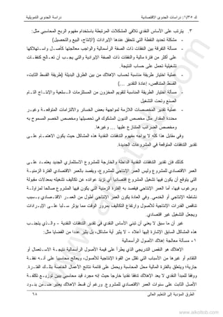 ‫ﻙ‬٣٥/١:‫ﺍﻻﻗﺘﺼﺎﺩﻴﺔ‬ ‫ﺍﻟﺠﺩﻭﻯ‬ ‫ﺩﺭﺍﺴﺎﺕ‬‫ﺍﻟﺘﻤﻭﻴﻠﻴﺔ‬ ‫ﺍﻟﺠﺩﻭﻯ‬ ‫ﺩﺭﺍﺴﺔ‬
‫ﺍﻟﻌﺎﻟﻰ‬ ‫ﺍﻟﺘﻌﻠﻴﻡ‬ ‫ﺇﻟﻰ‬ ‫ﺍﻟﻤﺅﺩﻴﺔ‬ ‫ﺍﻟﻁﺭﻕ‬٦٨
٣.‫ﻤﺜل‬ ‫ﺍﻟﻤﺤﺎﺴﺒﻲ‬ ‫ﺍﻟﺭﺒﺢ‬ ‫ﻤﻔﻬﻭﻡ‬ ‫ﺒﺎﺴﺘﺨﺩﺍﻡ‬ ‫ﺍﻟﻤﺭﺘﺒﻁﺔ‬ ‫ﺍﻟﻤﺸﻜﻼﺕ‬ ‫ﺘﻼﻓﻲ‬ ‫ﺍﻟﻨﻘﺩﻱ‬ ‫ﺍﻷﺴﺎﺱ‬ ‫ﻋﻠﻰ‬ ‫ﻴﺘﺭﺘﺏ‬:
-‫ﺍﻹﻴﺭﺍﺩﺍﺕ‬ ‫ﻋﻨﺩﻫﺎ‬ ‫ﺘﺘﺤﻘﻕ‬ ‫ﺍﻟﺘﻲ‬ ‫ﺍﻟﻨﻘﻁﺔ‬ ‫ﺘﺤﺩﻴﺩ‬ ‫ﻤﺸﻜﻠﺔ‬)‫ﻭﺍﻟﺘﺤﺼﻴل‬ ‫ﺍﻟﺒﻴﻊ‬ ،‫ﺍﻹﻨﺘﺎﺝ‬(
-‫ﻤﺴﺄﻟﺔ‬‫ﺍ‬‫ﻭﺍﺴـﺘﻬﻼﻜﻬﺎ‬ ‫ﻜﺄﺼـل‬ ‫ﻤﻌﺎﻟﺠﺘﻬﺎ‬ ‫ﻭﺍﻟﻭﺍﺠﺏ‬ ‫ﺍﻟﺭﺃﺴﻤﺎﻟﻴﺔ‬ ‫ﺍﻟﺼﻔﺔ‬ ‫ﺫﺍﺕ‬ ‫ﺍﻟﻨﻔﻘﺎﺕ‬ ‫ﺒﻴﻥ‬ ‫ﻟﺘﻔﺭﻗﺔ‬
‫ﻜﻨﻔﻘـﺎﺕ‬ ‫ﺘﻌـﺎﻟﺞ‬ ‫ﺃﻥ‬ ‫ﻴﺠـﺏ‬ ‫ﻭﺍﻟﺘﻲ‬ ‫ﺍﻹﻴﺭﺍﺩﻴﺔ‬ ‫ﺍﻟﺼﻔﺔ‬ ‫ﺫﺍﺕ‬ ‫ﻭﺍﻟﻨﻔﻘﺎﺕ‬ ‫ﻤﺎﻟﻴﺔ‬ ‫ﻓﺘﺭﺓ‬ ‫ﻤﻥ‬ ‫ﺃﻜﺜﺭ‬ ‫ﻋﻠﻰ‬
‫ﺍﻟﻨﺘﻴﺠﺔ‬ ‫ﺤﺴﺎﺏ‬ ‫ﻋﻠﻰ‬ ‫ﺘﺤﻤل‬ ‫ﺘﺸﻐﻴﻠﻴﺔ‬.
-‫ﻋﻤﻠﻴﺔ‬‫ﺍﻟﺒﺩﻴﻠﺔ‬ ‫ﺍﻟﻁﺭﻕ‬ ‫ﺒﻴﻥ‬ ‫ﻤﻥ‬ ‫ﺍﻹﻫﻼﻙ‬ ‫ﻟﺤﺴﺎﺏ‬ ‫ﻤﻨﺎﺴﺒﺔ‬ ‫ﻁﺭﻴﻘﺔ‬ ‫ﺍﺨﺘﻴﺎﺭ‬)‫ﺍﻟﻘﺴﻁ‬ ‫ﻁﺭﻴﻘﺔ‬،‫ﺍﻟﺜﺎﺒﺕ‬
‫ﺍﻟﺘﻘﺩﻴﺭ‬ ‫ﺇﻋﺎﺩﺓ‬ ،‫ﺍﻟﻤﺘﻨﺎﻗﺹ‬ ‫ﺍﻟﻘﺴﻁ‬…(
-‫ﻤ‬‫ﺴﺄﻟﺔ‬‫ﺍﻟﺘـﺎﻡ‬ ‫ﻭﺍﻹﻨﺘـﺎﺝ‬ ‫ﺍﻟـﺴﻠﻌﻴﺔ‬ ‫ﺍﻟﻤﺴﺘﻠﺯﻤﺎﺕ‬ ‫ﻤﻥ‬ ‫ﺍﻟﻤﺨﺯﻭﻥ‬ ‫ﻟﺘﻘﻭﻴﻡ‬ ‫ﺍﻟﻤﻨﺎﺴﺒﺔ‬ ‫ﺍﻟﻁﺭﻴﻘﺔ‬ ‫ﺍﺨﺘﻴﺎﺭ‬
‫ﺍﻟﺘﺸﻐﻴل‬ ‫ﻭﺘﺤﺕ‬ ‫ﺍﻟﺼﻨﻊ‬
-‫ﺘﻘﺩ‬ ‫ﻋﻤﻠﻴﺔ‬‫ﻭﻏﻴـﺭ‬ ‫ﺍﻟﻤﺘﻭﻗﻌـﺔ‬ ‫ﻭﺍﻻﻟﺘﺯﺍﻤﺎﺕ‬ ‫ﺍﻟﺨﺴﺎﺌﺭ‬ ‫ﺒﻌﺽ‬ ‫ﻟﻤﻭﺍﺠﻬﺔ‬ ‫ﺍﻟﻼﺯﻤﺔ‬ ‫ﺍﻟﻤﺨﺼﺼﺎﺕ‬ ‫ﻴﺭ‬
‫ﻓ‬ ‫ﺍﻟﻤﺸﻜﻭﻙ‬ ‫ﺍﻟﺩﻴﻭﻥ‬ ‫ﻤﺨﺼﺹ‬ ‫ﻤﺜل‬ ‫ﺍﻟﻤﻘﺩﺍﺭ‬ ‫ﻤﺤﺩﺩﺓ‬‫ﺒ‬ ‫ﺍﻟﻤﺴﻤﻭﺡ‬ ‫ﺍﻟﺨﺼﻡ‬ ‫ﻭﻤﺨﺼﺹ‬ ‫ﺘﺤﺼﻴﻠﻬﺎ‬ ‫ﻲ‬‫ﻪ‬
‫ﻋﻠﻴﻬﺎ‬ ‫ﺍﻟﻤﺘﻨﺎﺯﻉ‬ ‫ﺍﻟﻀﺭﺍﺌﺏ‬ ‫ﻭﻤﺨﺼﺹ‬…‫ﻭﻏﻴﺭﻫﺎ‬.
‫ﻋﻠـﻰ‬ ‫ﺍﻻﻫﺘﻤـﺎﻡ‬ ‫ﻴﻜﻭﻥ‬ ‫ﺤﻴﺙ‬ ‫ﺍﻟﻤﺸﺎﻜل‬ ‫ﻫﺫﻩ‬ ‫ﺍﻟﻨﻘﺩﻴﺔ‬ ‫ﺍﻟﺘﺩﻓﻘﺎﺕ‬ ‫ﻤﻔﻬﻭﻡ‬ ‫ﻴﻭﺍﺠﻪ‬ ‫ﻻ‬ ‫ﻜﻠﻪ‬ ‫ﻫﺫﺍ‬ ‫ﻤﻘﺎﺒل‬ ‫ﻭﻓﻲ‬
‫ﺍﻟﺠﺩﻴﺩﺓ‬ ‫ﺍﻟﻤﺸﺭﻭﻋﺎﺕ‬ ‫ﻓﻲ‬ ‫ﺍﻟﻤﺘﻭﻗﻌﺔ‬ ‫ﺍﻟﺘﺩﻓﻘﺎﺕ‬ ‫ﺘﻘﺩﻴﺭ‬.
‫ﻟﻠﻤﺸ‬ ‫ﻭﺍﻟﺨﺎﺭﺠﺔ‬ ‫ﺍﻟﺩﺍﺨﻠﺔ‬ ‫ﺍﻟﻨﻘﺩﻴﺔ‬ ‫ﺍﻟﺘﺩﻓﻘﺎﺕ‬ ‫ﺘﻘﺩﻴﺭ‬ ‫ﻓﺈﻥ‬ ‫ﻜﺫﻟﻙ‬‫ﻋﻠـﻰ‬ ‫ﻴﻌﺘﻤـﺩ‬ ‫ﺍﻟﺠﺩﻴﺩ‬ ‫ﺍﻻﺴﺘﺜﻤﺎﺭﻱ‬ ‫ﺭﻭﻉ‬
‫ﺍﻟﺯﻤﻨﻴـﺔ‬ ‫ﺍﻟﻔﺘﺭﺓ‬ ‫ﺍﻻﻗﺘﺼﺎﺩﻱ‬ ‫ﺒﺎﻟﻌﻤﺭ‬ ‫ﻭﻴﻘﺼﺩ‬ ،‫ﻟﻠﻤﺸﺭﻭﻉ‬ ‫ﺍﻹﻨﺘﺎﺠﻲ‬ ‫ﺍﻟﻌﻤﺭ‬ ‫ﻭﻟﻴﺱ‬ ‫ﻟﻠﻤﺸﺭﻭﻉ‬ ‫ﺍﻻﻗﺘﺼﺎﺩﻱ‬ ‫ﺍﻟﻌﻤﺭ‬
‫ﻤﻘﺒﻭﻟﺔ‬ ‫ﺒﻤﻌﺩﻻﺕ‬ ‫ﺘﺸﻐﻴﻠﻪ‬ ‫ﺘﻜﺎﻟﻴﻑ‬ ‫ﻋﻥ‬ ‫ﻋﻭﺍﺌﺩﻩ‬ ‫ﺘﺯﻴﺩ‬ ‫ﺃﻱ‬ ‫ﺍﻗﺘﺼﺎﺩﻴﺎ‬ ‫ﺍﻟﻤﺸﺭﻭﻉ‬ ‫ﺘﺸﻐﻴل‬ ‫ﻓﻴﻬﺎ‬ ‫ﻴﻜﻭﻥ‬ ‫ﺃﻥ‬ ‫ﻴﺘﻭﻗﻊ‬ ‫ﺍﻟﺘﻲ‬
‫ﺃﻤ‬ ،‫ﻓﻴﻬﺎ‬ ‫ﻭﻤﺭﻏﻭﺏ‬‫ﺎ‬‫ﺒ‬ ‫ﻓﻴﻘﺼﺩ‬ ‫ﺍﻹﻨﺘﺎﺠﻲ‬ ‫ﺍﻟﻌﻤﺭ‬‫ﻟﻤﺯﺍﻭﻟـﺔ‬ ‫ﺼﺎﻟﺤﺎ‬ ‫ﺍﻟﻤﺸﺭﻭﻉ‬ ‫ﻓﻴﻬﺎ‬ ‫ﻴﻜﻭﻥ‬ ‫ﺍﻟﺘﻲ‬ ‫ﺍﻟﺯﻤﻨﻴﺔ‬ ‫ﺍﻟﻔﺘﺭﺓ‬ ‫ﻪ‬
‫ﺍﻟﺨﺩﻤﻲ‬ ‫ﺃﻭ‬ ‫ﺍﻹﻨﺘﺎﺠﻲ‬ ‫ﻨﺸﺎﻁﻪ‬.‫ﺒـﺴﺒﺏ‬ ‫ﺍﻻﻗﺘـﺼﺎﺩﻱ‬ ‫ﺍﻟﻌﻤـﺭ‬ ‫ﻤﻥ‬ ‫ﺃﻁﻭل‬ ‫ﺍﻹﻨﺘﺎﺠﻲ‬ ‫ﺍﻟﻌﻤﺭ‬ ‫ﻴﻜﻭﻥ‬ ‫ﺍﻟﻌﺎﺩﺓ‬ ‫ﻭﻓﻲ‬
‫ﺍﻹﻴـﺭﺍﺩﺍﺕ‬ ‫ﻋﻠـﻰ‬ ‫ﺴـﻠﺒﺎ‬ ‫ﻴﺅﺜﺭ‬ ‫ﻤﻤﺎ‬ ‫ﺍﻟﻭﻗﺕ‬ ‫ﺒﻤﺭﻭﺭ‬ ‫ﺍﻟﺘﻜﺎﻟﻴﻑ‬ ‫ﻭﺍﺭﺘﻔﺎﻉ‬ ‫ﻟﻸﺼﻭل‬ ‫ﺍﻹﻨﺘﺎﺠﻴﺔ‬ ‫ﺍﻟﻘﺩﺭﺍﺕ‬ ‫ﺘﻨﺎﻗﺹ‬
‫ﺍﻗﺘﺼﺎﺩﻱ‬ ‫ﻏﻴﺭ‬ ‫ﺍﻟﺘﺸﻐﻴل‬ ‫ﻭﻴﺠﻌل‬.
‫ﻏ‬‫ﺍﻟﻨﻘﺩﻴﺔ‬ ‫ﺍﻟﺘﺩﻓﻘﺎﺕ‬ ‫ﺘﻘﺩﻴﺭ‬ ‫ﻓﻲ‬ ‫ﺍﻟﻨﻘﺩﻱ‬ ‫ﺍﻷﺴﺎﺱ‬ ‫ﺘﺒﻨﻲ‬ ‫ﺃﻥ‬ ‫ﻴﻌﻨﻲ‬ ‫ﻻ‬ ‫ﺴﺒﻕ‬ ‫ﻤﺎ‬ ‫ﺃﻥ‬ ‫ﻴﺭ‬-‫ﻴﺘﺠﻨـﺏ‬ ‫ﻭﺍﻟـﺫﻱ‬
‫ﺃﻋﻼﻩ‬ ‫ﺇﻟﻴﻬﺎ‬ ‫ﺍﻹﺸﺎﺭﺓ‬ ‫ﺍﻟﺴﺎﺒﻕ‬ ‫ﺍﻟﻤﺸﺎﻜل‬ ‫ﻫﺫﻩ‬-‫ﻤﺸﺎﻜل‬ ‫ﺃﻴﺔ‬ ‫ﻴﺜﻴﺭ‬ ‫ﻻ‬،‫ﻴﺜﻴﺭ‬ ‫ﺒل‬‫ﻤﺜل‬ ‫ﺍﻟﻘﻀﺎﻴﺎ‬ ‫ﻤﻥ‬ ‫ﻋﺩﺩﺍ‬:
١-‫ﻤ‬‫ﺴﺄﻟﺔ‬‫ﺍﻟﺭﺃﺴﻤﺎﻟﻴﺔ‬ ‫ﺍﻷﺼﻭل‬ ‫ﺇﻫﻼﻙ‬ ‫ﻤﻌﺎﻟﺠﺔ‬
‫ﻗﻴﻤﺔ‬ ‫ﻋﻠﻰ‬ ‫ﻴﻁﺭﺃ‬ ‫ﺍﻟﺫﻱ‬ ‫ﺍﻟﺘﺩﺭﻴﺠﻲ‬ ‫ﺍﻟﻨﻘﺹ‬ ‫ﻫﻭ‬ ‫ﺍﻹﻫﻼﻙ‬‫ﺍﻷ‬‫ﺃﻭ‬ ‫ﺍﻻﺴـﺘﻌﻤﺎل‬ ‫ﻨﺘﻴﺠـﺔ‬ ‫ﺍﻟﺭﺃﺴﻤﺎﻟﻴﺔ‬ ‫ﺼﻭل‬
‫ﻨﻔﻘـﺔ‬ ‫ﺃﻨـﻪ‬ ‫ﻋﻠﻰ‬ ‫ﻤﺤﺎﺴﺒﻴﺎ‬ ‫ﻭﻴﻌﺎﻟﺞ‬ ،‫ﻟﻸﺼﻭل‬ ‫ﺍﻹﻨﺘﺎﺠﻴﺔ‬ ‫ﺍﻟﻘﻭﺓ‬ ‫ﻤﻥ‬ ‫ﺘﻘﻠل‬ ‫ﺍﻟﺘﻲ‬ ‫ﺍﻷﺴﺒﺎﺏ‬ ‫ﻤﻥ‬ ‫ﻏﻴﺭﻫﺎ‬ ‫ﺃﻭ‬ ‫ﺍﻟﺘﻘﺎﺩﻡ‬
‫ﺠﺎﺭﻴﺔ‬‫؛‬‫ﻭ‬‫ﺍﻟﻔﺘـﺭﺓ‬ ‫ﺒﺘﻠـﻙ‬ ‫ﺍﻟﺨﺎﺼﺔ‬ ‫ﺍﻷﻋﻤﺎل‬ ‫ﻨﺘﺎﺌﺞ‬ ‫ﻗﺎﺌﻤﺔ‬ ‫ﻋﻠﻰ‬ ‫ﻭﻴﺤﻤل‬ ‫ﺍﻟﻤﺤﺎﺴﺒﺔ‬ ‫ﻤﺤل‬ ‫ﺍﻟﻤﺎﻟﻴﺔ‬ ‫ﺒﺎﻟﻔﺘﺭﺓ‬ ‫ﻴﺘﻌﻠﻕ‬.
‫ﺍﻹﻫﻼ‬ ‫ﻴﻌﺩ‬ ‫ﻻ‬ ‫ﺍﻟﻨﻘﺩﻱ‬ ‫ﻟﻠﻤﺒﺩﺃ‬ ‫ﻭﻭﻓﻘﺎ‬‫ﺤﻴﺙ‬ ‫ﺨﺎﺭﺠﺎ‬ ‫ﻨﻘﺩﻴﺎ‬ ‫ﺘﺩﻓﻘﺎ‬ ‫ﻙ‬‫ﺇ‬‫ﺘﻜﻠﻔـﺔ‬ ‫ﺘﻭﺯﻴـﻊ‬ ‫ﻴﺒﻴﻥ‬ ‫ﻤﺤﺎﺴﺒﻲ‬ ‫ﻗﻴﺩ‬ ‫ﻤﺠﺭﺩ‬ ‫ﻨﻪ‬
‫ﻟﻠﻤﺸﺭﻭﻉ‬ ‫ﺍﻻﻗﺘﺼﺎﺩﻱ‬ ‫ﺍﻟﻌﻤﺭ‬ ‫ﺴﻨﻭﺍﺕ‬ ‫ﻋﻠﻰ‬ ‫ﺍﻟﺜﺎﺒﺕ‬ ‫ﺍﻷﺼل‬.‫ﻭ‬‫ﺒﻨـﻭﺩ‬ ‫ﻀـﻤﻥ‬ ‫ﻴﻌﺘﺒﺭ‬ ‫ﺍﻻﻫﻼﻙ‬ ‫ﻗﺴﻁ‬ ‫ﺃﻥ‬ ‫ﺭﻏﻡ‬
www.alkottob.com
www.alkottob.com
 