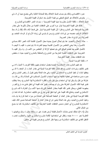 ‫ﻙ‬٣٥/١:‫ﺍﻻﻗﺘﺼﺎﺩﻴﺔ‬ ‫ﺍﻟﺠﺩﻭﻯ‬ ‫ﺩﺭﺍﺴﺎﺕ‬‫ﺍﻟﺘﻤﻭﻴﻠﻴﺔ‬ ‫ﺍﻟﺠﺩﻭﻯ‬ ‫ﺩﺭﺍﺴﺔ‬
‫ﺍﻟﻌﺎﻟﻰ‬ ‫ﺍﻟﺘﻌﻠﻴﻡ‬ ‫ﺇﻟﻰ‬ ‫ﺍﻟﻤﺅﺩﻴﺔ‬ ‫ﺍﻟﻁﺭﻕ‬٧٠
‫ﺍﻟـﺫﻱ‬ ‫ﺃﻥ‬ ‫ﻤﻨﻬﺎ‬ ‫ﻴﺘﻀﺢ‬ ‫ﻭﺍﻟﺘﻲ‬ ‫ﺍﻟﺘﺎﻟﻴﺔ‬ ‫ﻟﻠﻤﻌﺎﺩﻟﺔ‬ ‫ﻭﻓﻘﺎ‬ ‫ﺍﻹﻫﻼﻙ‬ ‫ﻗﺴﻁ‬ ‫ﺤﺴﺎﺏ‬ ‫ﻴﺘﻡ‬ ‫ﻭﻟﺫﻟﻙ‬ ‫ﺍﻻﻗﺘﺼﺎﺩﻱ‬ ‫ﻋﻤﺭﻩ‬
‫ﺍﻟﺘﺨﺭﻴﺩﻴﺔ‬ ‫ﺍﻟﻘﻴﻤﺔ‬ ‫ﺍﺴﺘﻨﺯﺍل‬ ‫ﺒﻌﺩ‬ ‫ﺍﻷﺼل‬ ‫ﻗﻴﻤﺔ‬ ‫ﻤﻥ‬ ‫ﺍﻟﻤﺘﺒﻘﻲ‬ ‫ﺍﻟﻤﺒﻠﻎ‬ ‫ﻫﻭ‬ ‫ﻟﻺﻫﻼﻙ‬ ‫ﻴﺘﻌﺭﺽ‬.
‫ﺍﻹﻫﻼﻙ‬ ‫ﻗﺴﻁ‬=‫ﺍﻟﻘﻴﻤ‬ ‫ﻤﻨﻬﺎ‬ ‫ﻤﻁﺭﻭﺤﺎ‬ ‫ﺍﻷﺼل‬ ‫ﺘﻜﻠﻔﺔ‬‫ﺍﻟﺘﺨﺭﻴﺩﻴﺔ‬ ‫ﺔ‬÷‫ﻟﻠﻤﺸﺭﻭﻉ‬ ‫ﺍﻻﻗﺘﺼﺎﺩﻱ‬ ‫ﺍﻟﻌﻤﺭ‬ ‫ﺴﻨﻭﺍﺕ‬.
‫ﻓ‬ ‫ﻜﺫﻟﻙ‬‫ﺈ‬‫ﺍﻟﻘ‬ ‫ﻥ‬‫ﻴ‬‫ﻤﻘﺩﺍﺭ‬ ‫ﻋﻠﻰ‬ ‫ﺘﺄﺜﻴﺭﻫﺎ‬ ‫ﺨﻼل‬ ‫ﻤﻥ‬ ‫ﺍﻟﻨﻘﺩﻴﺔ‬ ‫ﺍﻟﺘﺩﻓﻘﺎﺕ‬ ‫ﻋﻠﻰ‬ ‫ﺃﺨﺭﻯ‬ ‫ﻤﺭﺓ‬ ‫ﺘﺅﺜﺭ‬ ‫ﺍﻟﺘﺨﺭﻴﺩﻴﺔ‬ ‫ﻤﺔ‬
‫ﺍﻹﻫـﻼﻙ‬ ‫ﻗﺴﻁ‬ ‫ﻋﻠﻰ‬ ‫ﺘﺅﺜﺭ‬ ‫ﺍﻟﺘﺨﺭﻴﺩﻴﺔ‬ ‫ﺍﻟﻘﻴﻤﺔ‬ ‫ﻷﻥ‬ ‫ﻨﻅﺭﺍ‬ ‫ﺍﻟﻤﺸﺭﻭﻉ‬ ‫ﻋﻠﻰ‬ ‫ﺍﻟﻤﺴﺘﺤﻘﺔ‬ ‫ﺍﻟﻀﺭﻴﺒﺔ‬)‫ﻗـﺴﻁ‬ ‫ﺘﻘﻠـل‬
‫ﺍﻹﻫﻼﻙ‬(‫ﺍﻟﻤﺸﺭﻭ‬ ‫ﺇﻴﺭﺍﺩﺍﺕ‬ ‫ﻤﻥ‬ ‫ﺨﺼﻤﻪ‬ ‫ﺍﻟﻭﺍﺠﺏ‬‫ﺍﻟﺨﺎﻀـﻊ‬ ‫ﺍﻟﻭﻋﺎﺀ‬ ‫ﺃﻭ‬ ‫ﺍﻷﺭﺒﺎﺡ‬ ‫ﺯﻴﺎﺩﺓ‬ ‫ﺇﻟﻰ‬ ‫ﺘﺅﺩﻱ‬ ‫ﺜﻡ‬ ‫ﻭﻤﻥ‬ ‫ﻉ‬
‫ﺍﻟﻀﺭﻴﺒﺔ‬ ‫ﻤﻘﺩﺍﺭ‬ ‫ﻴﺯﺩﺍﺩ‬ ‫ﺜﻡ‬ ‫ﻭﻤﻥ‬ ‫ﻟﻠﻀﺭﻴﺒﺔ‬.
-‫ﻭﺍﻟﺘﺠﺩﻴﺩ‬ ‫ﺍﻹﺤﻼل‬ ‫ﺤﺎﻟﺔ‬:‫ﺍﻻﻗﺘـﺼﺎﺩﻱ‬ ‫ﺍﻟﻌﻤﺭ‬ ‫ﺃﺜﻨﺎﺀ‬ ‫ﺍﻟﻘﺎﺌﻤﺔ‬ ‫ﺍﻷﺼﻭل‬ ‫ﻤﺤل‬ ‫ﺠﺩﻴﺩﺓ‬ ‫ﺃﺼﻭل‬ ‫ﺇﺤﻼل‬ ‫ﻴﺘﻡ‬ ‫ﻫﻨﺎ‬
‫ﻜﺨﺭﺩﺓ‬ ‫ﺒﺒﻴﻌﻬﺎ‬ ‫ﺍﻟﻘﺩﻴﻤﺔ‬ ‫ﺍﻷﺼﻭل‬ ‫ﻤﻥ‬ ‫ﺍﻟﺘﺨﻠﺹ‬ ‫ﻴﻌﻨﻲ‬ ‫ﻭﻫﺫﺍ‬ ،‫ﻟﻸﺼﻭل‬،‫ﻟﺫﺍ‬‫ﺍﻟﺒ‬ ‫ﺍﻟﻘﻴﻤـﺔ‬ ‫ﺘﺤﺩﻴـﺩ‬ ‫ﻴﺘﻡ‬‫ﻴﻌﻴـﺔ‬
‫ﺍﻷﺼـل‬ ‫ﻤﻥ‬ ‫ﺍﻟﺘﺨﻠﺹ‬ ‫ﺃﻭ‬ ‫ﻹﺯﺍﻟﺔ‬ ‫ﺘﺤﻤﻠﻬﺎ‬ ‫ﻴﺘﻡ‬ ‫ﺍﻟﺘﻲ‬ ‫ﺍﻟﻤﺒﺎﻟﻎ‬ ‫ﺨﺼﻡ‬ ‫ﺒﻌﺩ‬ ‫ﺍﻟﻘﺩﻴﻡ‬ ‫ﻟﻸﺼل‬.‫ﻭﺘـ‬‫ﺅﺜﺭ‬‫ﺍﻟﻘﻴﻤـﺔ‬
‫ﺍﻟﺘﺨﺭﻴﺩﻴﺔ‬‫ﻋ‬‫ﺘـﻨﺨﻔﺽ‬ ‫ﺤﻴﺙ‬ ‫ﺍﻟﺠﺩﻴﺩ‬ ‫ﺒﺎﻟﻤﺸﺭﻭﻉ‬ ‫ﻭﺍﻟﻤﺘﻌﻠﻘﺔ‬ ‫ﺍﻟﻤﺸﺭﻭﻉ‬ ‫ﻤﻥ‬ ‫ﺍﻟﺨﺎﺭﺠﺔ‬ ‫ﺍﻟﻨﻘﺩﻴﺔ‬ ‫ﺍﻟﺘﺩﻓﻘﺎﺕ‬ ‫ﻠﻰ‬
‫ﺍﻟﺘﺨﺭﻴﺩﻴﺔ‬ ‫ﺍﻟﻘﻴﻤﺔ‬ ‫ﺒﻤﻘﺩﺍﺭ‬ ‫ﺍﻟﺘﺩﻓﻘﺎﺕ‬ ‫ﻫﺫﻩ‬.
٥-‫ﺍﻟﺒﺩﻴﻠﺔ‬ ‫ﺍﻟﻔﺭﺼﺔ‬ ‫ﺘﻜﻠﻔﺔ‬
‫ﺍﻟﻤﺸﺭﻭﻋﺎ‬ ‫ﺘﻘﻴﻴﻡ‬ ‫ﻋﻨﺩ‬‫ﻓـﻲ‬ ‫ﺍﻟﺒﺩﻴﻠـﺔ‬ ‫ﺍﻟﻔﺭﺼـﺔ‬ ‫ﺘﻜﻠﻔﺔ‬ ‫ﻤﻔﻬﻭﻡ‬ ‫ﺍﺴﺘﺨﺩﺍﻡ‬ ‫ﻴﻔﻀل‬ ‫ﺍﻟﺠﺩﻴﺩﺓ‬ ‫ﺍﻻﺴﺘﺜﻤﺎﺭﻴﺔ‬ ‫ﺕ‬
‫ﺍﻟﺘـﻲ‬ ‫ﺍﻟﻤﻨﻔﻌـﺔ‬ ‫ﺃﻭ‬ ‫ﺍﻟﻌﺎﺌـﺩ‬ ‫ﻤﻘﺩﺍﺭ‬ ‫ﻓﻲ‬ ‫ﺍﻟﺒﺩﻴﻠﺔ‬ ‫ﺍﻟﻔﺭﺼﺔ‬ ‫ﺘﻜﻠﻔﺔ‬ ‫ﺘﺘﻤﺜل‬ ‫ﻓﻘﺩ‬ ،‫ﺍﻟﻤﺸﺭﻭﻉ‬ ‫ﻭﺇﻴﺭﺍﺩﺍﺕ‬ ‫ﺘﻜﺎﻟﻴﻑ‬ ‫ﺘﻘﺩﻴﺭ‬
‫ﻓﻲ‬ ‫ﺍﻟﻤﺸﺭﻭﻉ‬ ‫ﺭﻓﺽ‬ ‫ﺃﻭ‬ ‫ﻗﺒﻭل‬ ‫ﻴﺘﻌﻴﻥ‬ ‫ﺍﻟﺤﺎﻟﺔ‬ ‫ﻫﺫﻩ‬ ‫ﻭﻓﻲ‬ ،‫ﺍﻟﺠﺩﻴﺩ‬ ‫ﺍﻻﺴﺘﺜﻤﺎﺭﻱ‬ ‫ﺍﻟﻤﺸﺭﻭﻉ‬ ‫ﺘﻨﻔﻴﺫ‬ ‫ﺃﻭ‬ ‫ﺇﻨﺸﺎﺀ‬ ‫ﻴﺤﻘﻘﻬﺎ‬
‫ﻀﻭﺀ‬‫ﻜﺎﻨـﺕ‬ ‫ﻭﺍﻟﺘـﻲ‬ ‫ﺍﻟﻤﻨﺸﺄﺓ‬ ‫ﻓﻲ‬ ‫ﺍﻟﻤﺴﺘﺜﻤﺭﺓ‬ ‫ﺍﻷﺼﻭل‬ ‫ﺍﺴﺘﺨﺩﺍﻡ‬ ‫ﻓﻴﻬﺎ‬ ‫ﺒﻤﺎ‬ ‫ﺘﻜﺎﻟﻴﻔﻪ‬ ‫ﺘﻐﻁﻴﺔ‬ ‫ﻓﻲ‬ ‫ﻤﺴﺎﻫﻤﺘﻪ‬ ‫ﻤﺩﻯ‬
‫ﻴﺘﻁﻠﺏ‬ ‫ﻭﻫﺫﺍ‬ ،‫ﺍﻟﻤﺸﺭﻭﻉ‬ ‫ﻟﻬﺫﺍ‬ ‫ﺍﻻﺴﺘﺜﻤﺎﺭﻴﺔ‬ ‫ﺍﻟﻔﻜﺭﺓ‬ ‫ﻨﺸﻭﺀ‬ ‫ﻗﺒل‬ ‫ﺒﺩﻴل‬ ‫ﺍﺴﺘﺨﺩﺍﻡ‬ ‫ﺃﻱ‬ ‫ﻟﻬﺎ‬ ‫ﻴﻜﻥ‬ ‫ﻭﻟﻡ‬ ‫ﻗﺒل‬ ‫ﻤﻥ‬ ‫ﻏﺎﺭﻗﺔ‬
‫ﻨﻘﺩﻱ‬ ‫ﺘﺩﻓﻕ‬ ‫ﺃﻱ‬ ‫ﺍﻟﻘﻴﻤﺔ‬ ‫ﻫﺫﻩ‬ ‫ﺘﻘﺩﻴﺭ‬ ‫ﻴﺼﺎﺤﺏ‬ ‫ﻟﻡ‬ ‫ﻭﻟﻭ‬ ‫ﺤﺘﻰ‬ ‫ﺍﻟﻐﺎﺭﻗﺔ‬ ‫ﺍﻷﺼﻭل‬ ‫ﻟﺘﻠﻙ‬ ‫ﻗﻴﻤﺔ‬ ‫ﺘﻘﺩﻴﺭ‬‫ﻟﻠﻐﻴـﺭ‬ ‫ﺨـﺎﺭﺝ‬
‫ﻟﻠﻤـﺸﺭﻭﻉ‬ ‫ﺍﻟﻐﺎﺭﻗـﺔ‬ ‫ﺍﻷﺼـﻭل‬ ‫ﺘﻘـﺩﻤﻬﺎ‬ ‫ﺍﻟﺘﻲ‬ ‫ﺍﻟﻤﻨﻔﻌﺔ‬ ‫ﺒﻤﻘﺩﺍﺭ‬ ‫ﺍﻟﻘﻴﻤﺔ‬ ‫ﺘﻠﻙ‬ ‫ﺘﻘﺩﻴﺭ‬ ‫ﻭﻴﻤﻜﻥ‬ ،‫ﺍﻟﻔﻌﻠﻲ‬ ‫ﺒﻤﻔﻬﻭﻤﻪ‬
‫ﺍﺴﺘﺜﻤﺎﺭﻴﺔ‬ ‫ﺘﻜﺎﻟﻴﻑ‬ ‫ﻋﻥ‬ ‫ﺨﺎﺭﺝ‬ ‫ﻨﻘﺩﻱ‬ ‫ﺘﺩﻓﻕ‬ ‫ﺃﻨﻬﺎ‬ ‫ﻋﻠﻰ‬ ‫ﺍﻟﻘﻴﻤﺔ‬ ‫ﺘﻠﻙ‬ ‫ﻭﺘﻌﺎﻟﺞ‬ ‫ﺍﻟﺠﺩﻴﺩ‬ ‫ﺍﻻﺴﺘﺜﻤﺎﺭﻱ‬.‫ﺘﺘﻤﺜـل‬ ‫ﻗﺩ‬ ‫ﻜﻤﺎ‬
‫ﺍ‬ ‫ﻋﻠﻰ‬ ‫ﺍﻟﻀﺎﺌﻌﺔ‬ ‫ﺍﻟﻤﻨﻔﻌﺔ‬ ‫ﺃﻭ‬ ‫ﺍﻟﻌﺎﺌﺩ‬ ‫ﻤﻘﺩﺍﺭ‬ ‫ﻓﻲ‬ ‫ﺍﻟﺒﺩﻴﻠﺔ‬ ‫ﺍﻟﻔﺭﺼﺔ‬ ‫ﺘﻜﻠﻔﺔ‬‫ﺒﺈﻨـﺸﺎﺀ‬ ‫ﻗﺭﺍﺭﻫﺎ‬ ‫ﺍﺘﺨﺎﺫ‬ ‫ﺠﺭﺍﺀ‬ ‫ﻤﻥ‬ ‫ﻟﻤﻨﺸﺄﺓ‬
‫ﺍﻟﺘﻜـﺎﻟﻴﻑ‬ ‫ﻀﻤﻥ‬ ‫ﺍﻟﻀﺎﺌﻌﺔ‬ ‫ﺍﻟﻤﻨﻔﻌﺔ‬ ‫ﺃﻭ‬ ‫ﺍﻟﻌﺎﺌﺩ‬ ‫ﻤﻘﺩﺍﺭ‬ ‫ﺇﺩﺭﺍﺝ‬ ‫ﻴﺘﻌﻴﻥ‬ ‫ﺍﻟﺤﺎﻟﺔ‬ ‫ﻫﺫﻩ‬ ‫ﻭﻓﻲ‬ ،‫ﺍﻟﺠﺩﻴﺩ‬ ‫ﺍﻟﻤﺸﺭﻭﻉ‬ ‫ﻭﺘﻨﻔﻴﺫ‬
‫ﺍﺴﺘﺜﻤﺎﺭﻴﺔ‬ ‫ﺘﻜﺎﻟﻴﻑ‬ ‫ﻋﻥ‬ ‫ﺍﻟﺨﺎﺭﺠﺔ‬ ‫ﺍﻟﻨﻘﺩﻴﺔ‬ ‫ﺍﻟﺘﺩﻓﻘﺎﺕ‬ ‫ﻀﻤﻥ‬ ‫ﺍﻋﺘﺒﺎﺭﻩ‬ ‫ﺃﻱ‬ ‫ﻟﻠﻤﺸﺭﻭﻉ‬ ‫ﺍﻻﺴﺘﺜﻤﺎﺭﻴﺔ‬‫ﻴﺘـﻀﺢ‬ ‫ﻜﻤﺎ‬ ،
‫ﺍﻟﺘﺎﻟﻲ‬ ‫ﺍﻟﻤﺜﺎل‬ ‫ﻤﻥ‬.
‫ﻤﺜﺎل‬)٤-٥(:‫ﺘﻤﺘﻠﻙ‬‫ﻗﻴﻤﺘﻬـﺎ‬ ‫ﻭﺘﺒﻠـﻎ‬ ،‫ﺤﺎﻟﻴـﺎ‬ ‫ﻤـﺴﺘﻐﻠﺔ‬ ‫ﻏﻴﺭ‬ ‫ﻓﻀﺎﺀ‬ ‫ﺃﺭﺽ‬ ‫ﻗﻁﻌﺔ‬ ‫ﺍﻷﻋﻤﺎل‬ ‫ﻤﻨﺸﺂﺕ‬ ‫ﺇﺤﺩﻯ‬
‫ﻨﺤﻭ‬ ‫ﺍﻟﺩﻓﺘﺭﻴﺔ‬٨٠٠٠٠‫ﻋﻠﻴﻬﺎ‬ ‫ﺍﺴﺘﺜﻤﺎﺭﻱ‬ ‫ﻤﺸﺭﻭﻉ‬ ‫ﻹﻗﺎﻤﺔ‬ ‫ﺍﺴﺘﺨﺩﺍﻤﻬﺎ‬ ‫ﻓﻲ‬ ‫ﻭﺘﻔﻜﺭ‬ ،‫ﺠﻨﻴﻪ‬.‫ﺘﺤﺩﻴـﺩ‬ ‫ﻭﺍﻟﻤﻁﻠﻭﺏ‬
‫ﺘﻜﺎﻟﻴﻑ‬ ‫ﻋﻥ‬ ‫ﺍﻟﻨﻘﺩﻱ‬ ‫ﺍﻟﺘﺩﻓﻕ‬‫ﺤﺎﻟﺘﻴﻥ‬ ‫ﻓﻲ‬ ‫ﺘﻘﻴﻴﻤﻪ‬ ‫ﺒﻐﺭﺽ‬ ‫ﺍﻟﻤﺸﺭﻭﻉ‬ ‫ﻨﻅﺭ‬ ‫ﻭﺠﻬﺔ‬ ‫ﻤﻥ‬ ‫ﺍﺴﺘﺜﻤﺎﺭﻴﺔ‬:
www.alkottob.com
www.alkottob.com
 