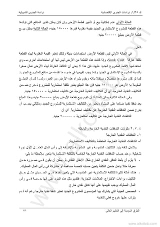 ‫ﻙ‬٣٥/١:‫ﺍﻻﻗﺘﺼﺎﺩﻴﺔ‬ ‫ﺍﻟﺠﺩﻭﻯ‬ ‫ﺩﺭﺍﺴﺎﺕ‬‫ﺍﻟﺘﻤﻭﻴﻠﻴﺔ‬ ‫ﺍﻟﺠﺩﻭﻯ‬ ‫ﺩﺭﺍﺴﺔ‬
‫ﺍﻟﻌﺎﻟﻰ‬ ‫ﺍﻟﺘﻌﻠﻴﻡ‬ ‫ﺇﻟﻰ‬ ‫ﺍﻟﻤﺅﺩﻴﺔ‬ ‫ﺍﻟﻁﺭﻕ‬٧١
‫ﺍﻷﻭﻟﻰ‬ ‫ﺍﻟﺤﺎﻟﺔ‬‫ﺇﻤﻜﺎﻨﻴﺔ‬ ‫ﻋﺩﻡ‬‫ﺘﻭﻟﺩﻫﺎ‬ ‫ﺍﻟﺘﻲ‬ ‫ﺍﻟﻤﻨﺎﻓﻊ‬ ‫ﺘﻘﺩﻴﺭ‬ ‫ﻴﻤﻜﻥ‬ ‫ﻜﺎﻥ‬ ‫ﻭﺇﻥ‬ ‫ﺍﻷﺭﺽ‬ ‫ﻗﻁﻌﺔ‬ ‫ﺘﺄﺠﻴﺭ‬ ‫ﺃﻭ‬ ‫ﺒﻴﻊ‬
‫ﻗﺩﺭﻫﺎ‬ ‫ﺩﻓﺘﺭﻴﺔ‬ ‫ﺒﻘﻴﻤﺔ‬ ‫ﺍﻟﺠﺩﻴﺩ‬ ‫ﺍﻻﺴﺘﺜﻤﺎﺭﻱ‬ ‫ﻟﻠﻤﺸﺭﻭﻉ‬ ‫ﺍﻟﻘﻁﻌﺔ‬ ‫ﻫﺫﻩ‬١٥٠٠٠٠،‫ﺠﻨﻴﻪ‬‫ﺍﻟﺜﺎﻨﻴﺔ‬ ‫ﺍﻟﺤﺎﻟﺔ‬‫ﺒﻴـﻊ‬ ‫ﻴﻤﻜﻥ‬
‫ﺒﻤﺒﻠﻎ‬ ‫ﺍﻷﺭﺽ‬ ‫ﻗﻁﻌﺔ‬٢٠٠٠٠٠‫ﺠﻨﻴﻪ‬.
‫ﺍﻟﺤل‬:
‫ﻓﻲ‬‫ﺍﻷﻭﻟﻲ‬ ‫ﺍﻟﺤﺎﻟﺔ‬‫ﺍﻟ‬ ‫ﺘﻌﺘﺒﺭ‬ ‫ﻭﻟﺫﻟﻙ‬ ‫ﺒﺩﻴﻠﺔ‬ ‫ﺍﺴﺘﺨﺩﺍﻤﺎﺕ‬ ‫ﺍﻷﺭﺽ‬ ‫ﻟﻘﻁﻌﺔ‬ ‫ﻟﻴﺱ‬‫ﺍﻟﻘﻁﻌﺔ‬ ‫ﻟﻬﺫﻩ‬ ‫ﺍﻟﺩﻓﺘﺭﻴﺔ‬ ‫ﻘﻴﻤﺔ‬
‫ﻏﺎﺭﻗﺔ‬ ‫ﺘﻜﻠﻔﺔ‬Sunk Cost،‫ﺴـﻭﻯ‬ ‫ﺃﺨﺭﻯ‬ ‫ﺍﺴﺘﺨﺩﺍﻤﺎﺕ‬ ‫ﺃﻱ‬ ‫ﻟﻬﺎ‬ ‫ﻟﻴﺱ‬ ‫ﺍﻷﺭﺽ‬ ‫ﻤﻥ‬ ‫ﺍﻟﻘﻁﻌﺔ‬ ‫ﻫﺫﻩ‬ ‫ﻜﺎﻨﺕ‬ ‫ﻭﺇﺫﺍ‬
‫ﺍﺴﺘﺨﺩﺍﻤﻬﺎ‬‫ﻹ‬‫ﺼﻔﺭﺍ‬ ‫ﺘﻤﺜل‬ ‫ﺍﻷﺭﺽ‬ ‫ﻟﻬﺫﻩ‬ ‫ﺍﻟﻐﺎﺭﻗﺔ‬ ‫ﺍﻟﺘﻜﻠﻔﺔ‬ ‫ﺃﻥ‬ ‫ﻴﻌﻨﻲ‬ ‫ﻻ‬ ‫ﻫﺫﺍ‬ ‫ﻓﺈﻥ‬ ،‫ﻋﻠﻴﻬﺎ‬ ‫ﺍﻟﺠﺩﻴﺩ‬ ‫ﺍﻟﻤﺸﺭﻭﻉ‬ ‫ﻗﺎﻤﺔ‬
‫ﺘﻘﻴﻴﻤﻬﺎ‬ ‫ﻴﺠﺏ‬ ‫ﻭﺇﻨﻤﺎ‬ ‫ﺍﻟﺠﺩﻴﺩ‬ ‫ﺍﻻﺴﺘﺜﻤﺎﺭﻱ‬ ‫ﻟﻠﻤﺸﺭﻭﻉ‬ ‫ﺒﺎﻟﻨﺴﺒﺔ‬‫ﺍﻟﺠﺩﻴـﺩ‬ ‫ﻟﻠﻤﺸﺭﻭﻉ‬ ‫ﻤﻨﺎﻓﻊ‬ ‫ﻤﻥ‬ ‫ﺘﻘﺩﻤﻪ‬ ‫ﻤﺎ‬ ‫ﻀﻭﺀ‬ ‫ﻓﻲ‬
‫ﺍﻟﻤﺒﻠـﻎ‬ ‫ﻜـﺎﻥ‬ ‫ﻭﻟﻤـﺎ‬ ،‫ﺍﻟﻐﻴﺭ‬ ‫ﻤﻥ‬ ‫ﺍﻷﺭﺽ‬ ‫ﻫﺫﻩ‬ ‫ﺒﺸﺭﺍﺀ‬ ‫ﻭﻴﻘﻭﻡ‬ ‫ﺒﺫﺍﺘﻪ‬ ‫ﻭﻤﺴﺘﻘﻼ‬ ‫ﻤﻨﻔﺼﻼ‬ ‫ﻤﺸﺭﻭﻋﺎ‬ ‫ﻜﺎﻥ‬ ‫ﻟﻭ‬ ‫ﻜﻤﺎ‬
‫ﺍﻟﻤﻘﻭﻤ‬‫ﺔ‬‫ﻫﻭ‬ ‫ﺍﻷﺭﺽ‬ ‫ﺒﻪ‬١٥٠٠٠٠‫ﻀـﻤﻥ‬ ‫ﺘـﺩﺭﺝ‬ ‫ﻟﻠﻤﺸﺭﻭﻉ‬ ‫ﺍﺴﺘﺜﻤﺎﺭﻴﺔ‬ ‫ﺘﻜﻠﻔﺔ‬ ‫ﻴﻌﺘﺒﺭ‬ ‫ﺍﻟﻤﺒﻠﻎ‬ ‫ﻫﺫﺍ‬ ‫ﻓﺈﻥ‬ ‫ﺠﻨﻴﻪ‬
‫ﺍﻟ‬ ‫ﺍﻟﺘﻜﺎﻟﻴﻑ‬ ‫ﺃﻥ‬ ‫ﺃﻱ‬ ‫ﺍﻟﺨﺎﺭﺠﺔ‬ ‫ﺍﻟﻨﻘﺩﻴﺔ‬ ‫ﺍﻟﺘﻜﺎﻟﻴﻑ‬‫ﺍﺴﺘﺜﻤﺎﺭﻴﺔ‬ ‫ﺘﻜﺎﻟﻴﻑ‬ ‫ﻋﻥ‬ ‫ﺍﻟﺨﺎﺭﺠﺔ‬ ‫ﻨﻘﺩﻴﺔ‬=١٥٠٠٠٠‫ﺠﻨﻴﻪ‬.
‫ﻭﻓﻲ‬‫ﺍﻟﺜﺎﻨﻴﺔ‬ ‫ﺍﻟﺤﺎﻟﺔ‬‫ﺒﻤﺒﻠﻎ‬ ‫ﺍﻷﺭﺽ‬ ‫ﻗﻁﻌﺔ‬ ‫ﺒﺒﻴﻊ‬ ‫ﺘﻘﻭﻡ‬ ‫ﺃﻥ‬ ‫ﻟﻠﻤﻨﺸﺄﺓ‬ ‫ﻴﻤﻜﻥ‬٢٠٠٠٠٠‫ﺍﻟﻤﺒﻠﻎ‬ ‫ﻭﻫﺫﺍ‬ ‫ﺠﻨﻴﻪ‬
‫ﺃﻥ‬ ‫ﻴﺠـﺏ‬ ‫ﻭﺒﺎﻟﺘﺎﻟﻲ‬ ‫ﺍﻟﺠﺩﻴﺩ‬ ‫ﻟﻠﻤﺸﺭﻭﻉ‬ ‫ﺍﻻﺴﺘﺜﻤﺎﺭﻴﺔ‬ ‫ﺍﻟﺘﻜﺎﻟﻴﻑ‬ ‫ﻤﻥ‬ ‫ﻭﻴﻌﺘﺒﺭ‬ ‫ﺍﻟﻤﻨﺸﺄﺓ‬ ‫ﻋﻠﻰ‬ ‫ﻀﺎﺌﻌﺎ‬ ‫ﻨﻘﺩﻴﺎ‬ ‫ﺘﺩﻓﻘﺎ‬ ‫ﻴﻌﺩ‬
‫ﺍﻟﻨﻘﺩﻴﺔ‬ ‫ﺍﻟﺘﺩﻓﻘﺎﺕ‬ ‫ﻀﻤﻥ‬ ‫ﻴﺩﺭﺝ‬‫ﺍﺴﺘﺜﻤﺎﺭﻴﺔ‬ ‫ﺘﻜﺎﻟﻴﻑ‬ ‫ﻋﻥ‬ ‫ﺍﻟﺨﺎﺭﺠﺔ‬.‫ﺃﻥ‬ ‫ﺃﻱ‬
‫ﺍﺴﺘﺜﻤﺎﺭﻴﺔ‬ ‫ﺘﻜﺎﻟﻴﻑ‬ ‫ﻋﻥ‬ ‫ﺍﻟﺨﺎﺭﺠﺔ‬ ‫ﺍﻟﻨﻘﺩﻴﺔ‬ ‫ﺍﻟﺘﺩﻓﻘﺎﺕ‬=٢٠٠٠٠٠‫ﺠﻨﻴﻪ‬.
٤-٧-٢‫ﺍﻟ‬ ‫ﻤﻜﻭﻨﺎﺕ‬‫ﻭﺍﻟﺩﺍﺨﻠﺔ‬ ‫ﺍﻟﺨﺎﺭﺠﺔ‬ ‫ﺍﻟﻨﻘﺩﻴﺔ‬ ‫ﺘﺩﻓﻘﺎﺕ‬
١-‫ﺍﻟﺨﺎﺭﺠﺔ‬ ‫ﺍﻟﻨﻘﺩﻴﺔ‬ ‫ﺍﻟﺘﺩﻓﻘﺎﺕ‬
‫ﺃ‬-‫ﺍﻻﺴﺘﺜﻤﺎﺭﻴﺔ‬ ‫ﺒﺎﻟﺘﻜﺎﻟﻴﻑ‬ ‫ﺍﻟﻤﺘﻌﻠﻘﺔ‬ ‫ﺍﻟﺨﺎﺭﺠﺔ‬ ‫ﺍﻟﻨﻘﺩﻴﺔ‬ ‫ﺍﻟﺘﺩﻓﻘﺎﺕ‬:
‫ﺍﻟﺘﻜﺎﻟﻴ‬ ‫ﺒﻨﻭﺩ‬ ‫ﻜﺎﻓﺔ‬ ‫ﻭﺘﺸﻤل‬‫ﺩﻭﺭﺓ‬ ‫ﻷﻭل‬ ‫ﺍﻟﻌﺎﻤـل‬ ‫ﺍﻟﻤﺎل‬ ‫ﺭﺃﺱ‬ ‫ﺇﻟﻰ‬ ‫ﺒﺎﻹﻀﺎﻓﺔ‬ ‫ﺍﻟﻤﻠﻤﻭﺴﺔ‬ ‫ﻭﻏﻴﺭ‬ ‫ﺍﻟﻤﻠﻤﻭﺴﺔ‬ ‫ﻑ‬
‫ﺘﺸﻐﻴﻠﻴﺔ‬.‫ﻴﻠﻲ‬ ‫ﻤﺎ‬ ‫ﻤﻼﺤﻅﺔ‬ ‫ﻴﺘﻌﻴﻥ‬ ‫ﺍﻻﺴﺘﺜﻤﺎﺭﻴﺔ‬ ‫ﺒﺎﻟﺘﻜﻠﻔﺔ‬ ‫ﺍﻟﺨﺎﺼﺔ‬ ‫ﺍﻟﺨﺎﺭﺠﺔ‬ ‫ﺍﻟﻨﻘﺩﻴﺔ‬ ‫ﺍﻟﺘﺩﻓﻘﺎﺕ‬ ‫ﺤﺴﺎﺏ‬ ‫ﻭﻋﻨﺩ‬:
-‫ﺤـﻕ‬ ‫ﺼـﻭﺭﺓ‬ ‫ﻓـﻲ‬ ‫ﻴﻜﻭﻥ‬ ‫ﺃﻥ‬ ‫ﻴﻤﻜﻥ‬ ‫ﺒل‬ ‫ﺍﻟﻨﻘﺩﻱ‬ ‫ﺍﻹﻨﻔﺎﻕ‬ ‫ﺸﻜل‬ ‫ﺍﻟﺨﺎﺭﺝ‬ ‫ﺍﻟﻨﻘﺩﻱ‬ ‫ﺍﻟﺘﺩﻓﻕ‬ ‫ﻴﺄﺨﺫ‬ ‫ﺃﻥ‬ ‫ﻴﻠﺯﻡ‬ ‫ﻻ‬
‫ﻴﺩﺨل‬ ‫ﻤﺜﻼ‬ ‫ﻤﻌﺭﻓﺔ‬‫ﺍﻟﻤﻤﻠﻭﻙ‬ ‫ﺍﻟﻤﺎل‬ ‫ﺭﺃﺱ‬ ‫ﻓﻲ‬ ‫ﻤﺸﺎﺭﻜﺔ‬ ‫ﺃﻭ‬ ‫ﻤﺴﺎﻫﻤﺔ‬ ‫ﻜﺤﺼﺔ‬ ‫ﺤﺴﺎﺒﻪ‬ ‫ﻴﺘﻌﻴﻥ‬ ‫ﺍﻟﺘﻜﻠﻔﺔ‬ ‫ﻀﻤﻥ‬.
-‫ﻫﻨﺎﻙ‬‫ﺃﻤﺜﻠ‬‫ﺤـﻕ‬ ‫ﻤﺜـل‬ ‫ﺍﻟﺤـﺴﺒﺎﻥ‬ ‫ﻓـﻲ‬ ‫ﺃﺨﺫﻫﺎ‬ ‫ﻴﺘﻌﻴﻥ‬ ‫ﺍﻟﺘﻲ‬ ‫ﺍﻟﻤﻠﻤﻭﺴﺔ‬ ‫ﻏﻴﺭ‬ ‫ﺍﻻﺴﺘﺜﻤﺎﺭﻴﺔ‬ ‫ﻟﻠﺘﻜﻠﻔﺔ‬ ‫ﻜﺜﻴﺭﺓ‬ ‫ﺔ‬
‫ﺍﻻﺨﺘﺭﺍﻉ‬ ‫ﺒﺭﺍﺀﺍﺕ‬ ،‫ﺍﻟﺘﺄﻟﻴﻑ‬،‫ﺍﻟﻌ‬‫ﻼ‬‫ﺍﻟﺘﺠﺎﺭﻴﺔ‬ ‫ﻤﺎﺕ‬.‫ﺃﻨﻬ‬ ‫ﻋﻠﻰ‬ ‫ﺍﻟﺒﻨﻭﺩ‬ ‫ﻫﺫﻩ‬ ‫ﻤﺜل‬ ‫ﻓﺘﻘﺩﻴﻡ‬‫ﺎ‬‫ﺭﺃﺱ‬ ‫ﻓـﻲ‬ ‫ﺤـﺼﺔ‬
‫ﻴ‬ ‫ﺍﻟﻤﻤﻠﻭﻙ‬ ‫ﺍﻟﻤﺎل‬‫ﺨﺎﺭﺝ‬ ‫ﻨﻘﺩﻱ‬ ‫ﺘﺩﻓﻕ‬ ‫ﺃﻨﻬﺎ‬ ‫ﻋﻠﻰ‬ ‫ﺘﻘﻴﻴﻤﻬﺎ‬ ‫ﻭﺠﺏ‬.
-‫ﻟـﻡ‬ ‫ﺃﻨﻪ‬ ‫ﺭﻏﻡ‬ ‫ﺨﺎﺭﺠﺎ‬ ‫ﻨﻘﺩﻴﺎ‬ ‫ﺘﺩﻓﻘﺎ‬ ‫ﺘﻌﺘﺒﺭ‬ ‫ﺍﻟﺠﺩﻴﺩ‬ ‫ﻟﻠﻤﺸﺭﻭﻉ‬ ‫ﺍﻟﻤﺅﺴﺴﻭﻥ‬ ‫ﺒﻬﺎ‬ ‫ﻴﺸﺎﺭﻙ‬ ‫ﺍﻟﺘﻲ‬ ‫ﺍﻟﻌﻴﻨﻴﺔ‬ ‫ﺍﻟﺤﺼﺹ‬
‫ﻟﻠﻨﻘﺩﻴﺔ‬ ‫ﻓﻌﻠﻲ‬ ‫ﺨﺭﻭﺝ‬ ‫ﻋﻠﻴﻬﺎ‬ ‫ﻴﺘﺭﺘﺏ‬
www.alkottob.com
www.alkottob.com
 