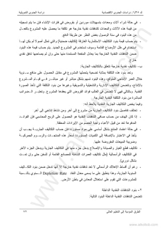 ‫ﻙ‬٣٥/١:‫ﺍﻻﻗﺘﺼﺎﺩﻴﺔ‬ ‫ﺍﻟﺠﺩﻭﻯ‬ ‫ﺩﺭﺍﺴﺎﺕ‬‫ﺍﻟﺘﻤﻭﻴﻠﻴﺔ‬ ‫ﺍﻟﺠﺩﻭﻯ‬ ‫ﺩﺭﺍﺴﺔ‬
‫ﺍﻟﻌﺎﻟﻰ‬ ‫ﺍﻟﺘﻌﻠﻴﻡ‬ ‫ﺇﻟﻰ‬ ‫ﺍﻟﻤﺅﺩﻴﺔ‬ ‫ﺍﻟﻁﺭﻕ‬٧٢
-‫ﺍﻹﻨﺸﺎﺀ‬ ‫ﻓﺘﺭﺍﺕ‬ ‫ﻓﻲ‬ ‫ﺒﻘﺭﻭﺽ‬ ‫ﺃﻭ‬ ‫ﻤﻭﺭﺩﻴﻥ‬ ‫ﺒﺘﺴﻬﻴﻼﺕ‬ ‫ﻭﻤﻌﺩﺍﺕ‬ ‫ﺁﻻﺕ‬ ‫ﺸﺭﺍﺀ‬ ‫ﺤﺎﻟﺔ‬ ‫ﻓﻲ‬‫ﺘﺴﺠﻴﻠﻪ‬ ‫ﻴﺘﻡ‬ ‫ﻤﺎ‬ ‫ﻓﺈﻥ‬
‫ﺍﻵﻻ‬ ‫ﻫﺫﻩ‬ ‫ﻗﻴﻤﺔ‬ ‫ﻤﻥ‬‫ﺒﺎﻟﻔﻌـل‬ ‫ﺍﻟﻤﺸﺭﻭﻉ‬ ‫ﻋﻠﻴﻪ‬ ‫ﻴﺤﺼل‬ ‫ﻤﺎ‬ ‫ﺘﻜﻠﻔﺔ‬ ‫ﻫﻭ‬ ‫ﺨﺎﺭﺠﺔ‬ ‫ﻨﻘﺩﻴﺔ‬ ‫ﻜﺘﺩﻓﻘﺎﺕ‬ ‫ﻭﺍﻟﻤﻌﺩﺍﺕ‬ ‫ﺕ‬
‫ﺍﻟﺒﻨﻭﺩ‬ ‫ﻫﺫﻩ‬ ‫ﻤﻥ‬‫ﺍﻟﻭﺼﻭل‬ ‫ﺴﻨﺔ‬ ‫ﻓﻲ‬‫ﺍﻟﺩﻓﻊ‬ ‫ﻁﺭﻴﻘﺔ‬ ‫ﻋﻥ‬ ‫ﺍﻟﻨﻅﺭ‬ ‫ﺒﻐﺽ‬.
-‫ﺍﻟﻐﺎﺭﻗﺔ‬ ‫ﺍﻻﺴﺘﺜﻤﺎﺭﻴﺔ‬ ‫ﺍﻟﺘﻜﺎﻟﻴﻑ‬ ‫ﺒﻨﻭﺩ‬ ‫ﻗﻴﻤﺔ‬ ‫ﺤﺴﺎﺏ‬ ‫ﻴﺘﻡ‬)‫ﻀﻤﻨﻴﺔ‬ ‫ﺘﻜﺎﻟﻴﻑ‬(‫ﹰ‬‫ﻻ‬‫ﺃﺼﻭ‬ ‫ﺘﻤﺜل‬ ‫ﻭﺍﻟﺘﻲ‬‫ﻟﻬـﺎ‬ ‫ﻴﻜﻥ‬ ‫ﻟﻡ‬
‫ﺘﺴﺘﺨﺩﻡ‬ ‫ﻭﺴﻭﻑ‬ ‫ﺍﻟﻘﺎﺌﻤﺔ‬ ‫ﺍﻷﻭﻀﺎﻉ‬ ‫ﻅل‬ ‫ﻓﻲ‬ ‫ﺍﺴﺘﺨﺩﺍﻡ‬‫ﺍﻟﺠﺩﻴﺩ‬ ‫ﺍﻟﻤﺸﺭﻭﻉ‬ ‫ﻓﻲ‬.‫ﺍﻟﺒﻨﻭﺩ‬ ‫ﻫﺫﻩ‬ ‫ﻗﻴﻤﺔ‬ ‫ﺤﺴﺎﺏ‬ ‫ﻴﺘﻡ‬
‫ﻨﻘﺩﻱ‬ ‫ﺘﺩﻓﻕ‬ ‫ﻴﺼﺎﺤﺒﻬﺎ‬ ‫ﻟﻡ‬ ‫ﻭﺇﻥ‬ ‫ﺤﺘﻰ‬ ‫ﻤﻨﻬﺎ‬ ‫ﺍﻟﻤﺴﺘﻤﺩﺓ‬ ‫ﺍﻟﻤﻨﻔﻌﺔ‬ ‫ﻴﻌﺎﺩل‬ ‫ﺒﻤﺎ‬ ‫ﺍﻟﺨﺎﺭﺠﺔ‬ ‫ﺍﻟﻨﻘﺩﻴﺔ‬ ‫ﺍﻟﺘﺩﻓﻘﺎﺕ‬ ‫ﻀﻤﻥ‬
‫ﺨﺎﺭﺝ‬.
‫ﺏ‬-‫ﺍﻟﺠﺎﺭﻴﺔ‬ ‫ﺒﺎﻟﺘﻜﺎﻟﻴﻑ‬ ‫ﺘﺘﻌﻠﻕ‬ ‫ﺨﺎﺭﺠﺔ‬ ‫ﻨﻘﺩﻴﺔ‬ ‫ﺘﻜﺎﻟﻴﻑ‬:
‫ﺍﻟﺤﺼﻭل‬ ‫ﻤﻘﺎﺒل‬ ‫ﻓﻲ‬ ‫ﺍﻟﻤﺸﺭﻭﻉ‬ ‫ﻴﺘﺤﻤﻠﻬﺎ‬ ‫ﺘﻀﺤﻴﺔ‬ ‫ﺒﻤﺜﺎﺒﺔ‬ ‫ﺍﻟﺘﻜﻠﻔﺔ‬ ‫ﻫﺫﻩ‬ ‫ﺒﻨﻭﺩ‬ ‫ﻭﺘﻌﺩ‬‫ﺴـﻨﻭﻴﺔ‬ ‫ﻤﻨﺎﻓﻊ‬ ‫ﻋﻠﻰ‬
‫ﺍﻟﻤـﺸﺭﻭﻉ‬ ‫ﻗﻴـﺎﻡ‬ ‫ﻓـﻲ‬ ‫ﻤﺒﺎﺸـﺭ‬ ‫ﻏﻴﺭ‬ ‫ﺃﻭ‬ ‫ﻤﺒﺎﺸﺭ‬ ‫ﺒﺸﻜل‬ ‫ﺘﺴﻬﻡ‬ ‫ﺍﻟﺒﻨﻭﺩ‬ ‫ﻭﻫﺫﻩ‬ ،‫ﺍﻟﻤﺘﻭﻗﻊ‬ ‫ﺍﻹﻨﺘﺎﺠﻲ‬ ‫ﺍﻟﻌﻤﺭ‬ ‫ﺨﻼل‬
‫ﺍﻟﺘﻜﺎﻟﻴﻑ‬ ‫ﻭﺘﺘﻀﻤﻥ‬ ،‫ﺒﺎﻹﻨﺘﺎﺝ‬‫ﺍﻹ‬‫ﻭ‬ ‫ﺩﺍﺭﻴﺔ‬‫ﺍﻟ‬‫ﻭ‬ ‫ﺘﺸﻐﻴﻠﻴﺔ‬‫ﺍﻟ‬‫ﺍﻟﺼﻭﺭﺓ‬ ‫ﺘﺄﺨﺫ‬ ‫ﺍﻟﺘﻲ‬ ‫ﺍﻟﺘﻜﻠﻔﺔ‬ ‫ﺒﻨﻭﺩ‬ ‫ﻤﻥ‬ ‫ﻭﻏﻴﺭﻫﺎ‬ ‫ﺘﺴﻭﻴﻘﻴﺔ‬
‫ﺍﻟﻨﻘﺩﻴﺔ‬.‫ﺍﻟ‬ ‫ﺍﻟﻘﺭﻭﺽ‬ ‫ﻓﻭﺍﺌﺩ‬ ‫ﺍﻟﻐﺎﻟﺏ‬ ‫ﻓﻲ‬ ‫ﺘﺘﻀﻤﻥ‬ ‫ﻻ‬ ‫ﻓﻬﻲ‬ ‫ﻭﺒﺎﻟﺘﺎﻟﻲ‬‫ﺍﻟﻤﺸﺭﻭﻉ‬ ‫ﻴﻌﻘﺩﻫﺎ‬ ‫ﺘﻲ‬.‫ﺍﻟـﻀﺭﺍﺌﺏ‬ ‫ﻭﺘﻌﺘﺒـﺭ‬
‫ﺍﻟﺨﺎﺭﺠﺔ‬ ‫ﺍﻟﻨﻘﺩﻴﺔ‬ ‫ﺍﻟﺘﻜﻠﻔﺔ‬ ‫ﺒﻨﻭﺩ‬ ‫ﻤﻥ‬ ‫ﺍﻟﻤﺒﺎﺸﺭﺓ‬.
‫ﻭ‬‫ﻴﺨﺹ‬ ‫ﻓﻴﻤﺎ‬‫ﻴﻼﺤﻅ‬ ‫ﺍﻟﻨﻘﺩﻴﺔ‬ ‫ﺍﻟﺠﺎﺭﻴﺔ‬ ‫ﺍﻟﺘﻜﺎﻟﻴﻑ‬‫ﺃﻨﻪ‬:
-‫ﺁﺨﺭ‬ ‫ﺇﻟﻰ‬ ‫ﺇﻨﺘﺎﺠﻲ‬ ‫ﻨﺸﺎﻁ‬ ‫ﻭﻤﻥ‬ ‫ﺁﺨﺭ‬ ‫ﺇﻟﻰ‬ ‫ﻤﺸﺭﻭﻉ‬ ‫ﻤﻥ‬ ‫ﺍﻟﺠﺎﺭﻴﺔ‬ ‫ﺍﻟﺘﻜﺎﻟﻴﻑ‬ ‫ﺒﻨﻭﺩ‬ ‫ﺘﻔﺎﺼﻴل‬ ‫ﺘﺨﺘﻠﻑ‬
-‫ﻋﻠﻰ‬ ‫ﺍﻟﺤﺼﻭل‬ ‫ﻫﻭ‬ ‫ﺍﻟﻨﻘﺩﻴﺔ‬ ‫ﺍﻟﺘﺩﻓﻘﺎﺕ‬ ‫ﺼﺎﻓﻲ‬ ‫ﺤﺴﺎﺏ‬ ‫ﻤﻥ‬ ‫ﺍﻟﻬﺩﻑ‬ ‫ﻜﺎﻥ‬ ‫ﺇﺫﺍ‬‫ﺍﻟﻔﻭﺍﺌـﺩ‬ ‫ﻓﺈﻥ‬ ‫ﺍﻟﻤﺤﺎﺴﺒﻲ‬ ‫ﺍﻟﺭﺒﺢ‬
‫ﺍﻟﻤﺤﻘﻘﺔ‬ ‫ﺍﻹﻴﺭﺍﺩﺍﺕ‬ ‫ﻤﻥ‬ ‫ﺍﻟﺨﺼﻡ‬ ‫ﻭﺍﺠﺒﺔ‬ ‫ﺍﻷﻋﺒﺎﺀ‬ ‫ﻗﺒﻴل‬ ‫ﻤﻥ‬ ‫ﺘﻌﺩ‬ ‫ﺍﻟﻤﺩﻓﻭﻋﺔ‬.
-‫ﺍﻋﺘﻤﺎﺩ‬ ‫ﺤﺎﻟﺔ‬ ‫ﻓﻲ‬‫ﻤﺴﺘﻭﺭﺩﺓ‬ ‫ﻤﻭﺍﺩ‬ ‫ﻋﻠﻰ‬ ‫ﺃﺴﺎﺴﻲ‬ ‫ﺒﺸﻜل‬ ‫ﺍﻟﻤﻨﺘﺞ‬‫ﻓﺈﻥ‬‫ﺍﻟﺠﺎﺭﻴـﺔ‬ ‫ﺍﻟﺘﻜﺎﻟﻴﻑ‬ ‫ﺤﺴﺎﺏ‬‫ﺃﻥ‬ ‫ﻴﺠـﺏ‬
‫ﺍﻻﻋﺘﺒﺎﺭ‬ ‫ﻓﻲ‬ ‫ﻴﺄﺨﺫ‬‫ﺍﻟﺠﻤﺭﻜﻴـ‬ ‫ﻭﺍﻟﺭﺴـﻭﻡ‬ ‫ﺍﻟﻤﻨﺘﺠـﺎﺕ‬ ‫ﻫﺫﻩ‬ ‫ﺃﺴﻌﺎﺭ‬ ‫ﺍﻟﻤﺴﺘﻭﺭﺩﺓ‬ ‫ﺍﻟﻜﻤﻴﺎﺕ‬ ‫ﺇﻟﻰ‬ ‫ﺒﺎﻹﻀﺎﻓﺔ‬‫ﺔ‬
‫ﻋﻠﻴﻬﺎ‬ ‫ﺍﻟﻤﻔﺭﻭﻀﺔ‬ ‫ﺍﻟﻤﺒﻴﻌﺎﺕ‬ ‫ﻭﻀﺭﻴﺒﺔ‬.
-‫ﺍﻵﺨﺭ‬ ‫ﺍﻟﺠﺯﺀ‬ ‫ﻭﻴﺩﺨل‬ ‫ﺍﻟﺠﺎﺭﻴﺔ‬ ‫ﺍﻟﺘﻜﺎﻟﻴﻑ‬ ‫ﻓﻲ‬ ‫ﻤﻨﻬﺎ‬ ‫ﺠﺯﺀ‬ ‫ﻴﺩﺨل‬ ‫ﻭﺍﻹﺼﻼﺡ‬ ‫ﻭﺍﻟﺼﻴﺎﻨﺔ‬ ‫ﺍﻟﻐﻴﺎﺭ‬ ‫ﻗﻁﻊ‬ ‫ﺘﻜﺎﻟﻴﻑ‬
‫ﺍﻟﺭﺃﺴﻤﺎﻟﻴﺔ‬ ‫ﺍﻟﺘﻜﺎﻟﻴﻑ‬ ‫ﻓﻲ‬)‫ﺘﻤـﺕ‬ ‫ﻭﺇﻥ‬ ‫ﺤﺘﻰ‬ ‫ﻟﻠﺴﻔﻥ‬ ‫ﺃﻭ‬ ‫ﺍﻟﻘﺎﺌﻤﺔ‬ ‫ﻟﻠﻤﺼﺎﻨﻊ‬ ‫ﺍﻟﺸﺎﻤﻠﺔ‬ ‫ﺍﻟﻌﻤﺭﺍﺕ‬ ‫ﺘﻜﺎﻟﻴﻑ‬ ‫ﻤﺜل‬
‫ﺩﻭﺭﻱ‬ ‫ﺒﺸﻜل‬.(
-‫ﻻ‬ ‫ﺍﻟﺭﺃﺴﻤﺎﻟﻲ‬ ‫ﺍﻹﻫﻼﻙ‬ ‫ﺃﻗﺴﺎﻁ‬ ‫ﺃﻥ‬ ‫ﺭﻏﻡ‬‫ﺍﻟﺘﻜـﺎﻟﻴﻑ‬ ‫ﺒﻨﻭﺩ‬ ‫ﻀﻤﻥ‬ ‫ﺘﺩﺨل‬ ‫ﺃﻨﻬﺎ‬ ‫ﺇﻻ‬ ‫ﺨﺎﺭﺠﺔ‬ ‫ﻨﻘﺩﻴﺔ‬ ‫ﺘﺩﻓﻘﺎﺕ‬ ‫ﺘﻌﺩ‬
‫ﺍﻟﻨﻔﺎﺩ‬ ‫ﻤﻌﺩل‬ ‫ﻴﺴﻤﻰ‬ ‫ﻤﺎ‬ ‫ﻋﻠﻰ‬ ‫ﻴﻨﻁﺒﻕ‬ ‫ﻭﻫﺫﺍ‬ ،‫ﺍﻟﺠﺎﺭﻴﺔ‬ ‫ﺍﻟﺴﻨﻭﻴﺔ‬Depletion Rate‫ﺒﺎﻟﻨـﺴﺒﺔ‬ ‫ﺍﻟـﺴﻨﻭﻱ‬
‫ﺍﻷﺭﺽ‬ ‫ﺒﺎﻁﻥ‬ ‫ﻓﻲ‬ ‫ﺍﻟﻤﻌﺎﺩﻥ‬ ‫ﺍﺴﺘﻐﻼل‬ ‫ﻋﻠﻰ‬ ‫ﺘﻘﻭﻡ‬ ‫ﺍﻟﺘﻲ‬ ‫ﻟﻠﻤﺸﺭﻭﻋﺎﺕ‬.
٢-‫ﺍﻟﺩﺍﺨﻠﺔ‬ ‫ﺍﻟﻨﻘﺩﻴﺔ‬ ‫ﺍﻟﺘﺩﻓﻘﺎﺕ‬ ‫ﺒﻨﻭﺩ‬
‫ﺘﺘﻀﻤﻥ‬‫ﺍﻟﺩﺍﺨﻠ‬ ‫ﺍﻟﻨﻘﺩﻴﺔ‬ ‫ﺍﻟﺘﺩﻓﻘﺎﺕ‬‫ﺔ‬‫ﺍﻟﺘﺎﻟﻴﺔ‬ ‫ﺍﻟﺒﻨﻭﺩ‬:
www.alkottob.com
www.alkottob.com
 