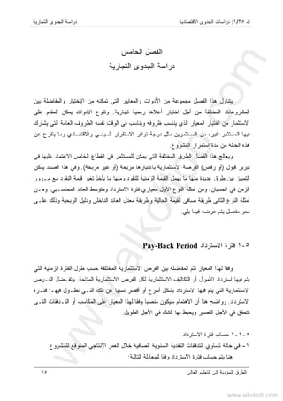 ‫ﻙ‬٣٥/١:‫ﺍﻻﻗﺘﺼﺎﺩﻴﺔ‬ ‫ﺍﻟﺠﺩﻭﻯ‬ ‫ﺩﺭﺍﺴﺎﺕ‬‫ﺍﻟﺘﺠﺎﺭﻴﺔ‬ ‫ﺍﻟﺠﺩﻭﻯ‬ ‫ﺩﺭﺍﺴﺔ‬
‫ﺍﻟﻌﺎﻟﻰ‬ ‫ﺍﻟﺘﻌﻠﻴﻡ‬ ‫ﺇﻟﻰ‬ ‫ﺍﻟﻤﺅﺩﻴﺔ‬ ‫ﺍﻟﻁﺭﻕ‬٧٥
‫ﺍﻟﻔﺼل‬‫ﺍﻟﺨﺎﻤﺱ‬
‫ﺩﺭﺍﺴﺔ‬‫ﺍﻟﺘﺠﺎﺭﻴﺔ‬ ‫ﺍﻟﺠﺩﻭﻯ‬
‫ﻴ‬‫ﺘﻨﺎﻭل‬‫ﻤ‬ ‫ﺍﻟﻔﺼل‬ ‫ﻫﺫﺍ‬‫ﺒﻴﻥ‬ ‫ﻭﺍﻟﻤﻔﺎﻀﻠﺔ‬ ‫ﺍﻻﺨﺘﻴﺎﺭ‬ ‫ﻤﻥ‬ ‫ﺘﻤﻜﻨﻪ‬ ‫ﺍﻟﺘﻲ‬ ‫ﻭﺍﻟﻤﻌﺎﻴﻴﺭ‬ ‫ﺍﻷﺩﻭﺍﺕ‬ ‫ﻤﻥ‬ ‫ﺠﻤﻭﻋﺔ‬
‫ﺘﺠﺎﺭﻴﺔ‬ ‫ﺭﺒﺤﻴﺔ‬ ‫ﺃﻋﻼﻫﺎ‬ ‫ﺍﺨﺘﻴﺎﺭ‬ ‫ﺃﺠل‬ ‫ﻤﻥ‬ ‫ﺍﻟﻤﺨﺘﻠﻔﺔ‬ ‫ﺍﻟﻤﺸﺭﻭﻋﺎﺕ‬.‫ﻋﻠﻰ‬ ‫ﺍﻟﻤﻘﺩﻡ‬ ‫ﻴﻤﻜﻥ‬ ‫ﺍﻷﺩﻭﺍﺕ‬ ‫ﻭﺘﻨﻭﻉ‬
‫ﺍﻟﻅﺭﻭﻑ‬ ‫ﻨﻔﺴﻪ‬ ‫ﺍﻟﻭﻗﺕ‬ ‫ﻓﻲ‬ ‫ﻭﻴﻨﺎﺴﺏ‬ ‫ﻅﺭﻭﻓﻪ‬ ‫ﻴﻨﺎﺴﺏ‬ ‫ﺍﻟﺫﻱ‬ ‫ﺍﻟﻤﻌﻴﺎﺭ‬ ‫ﺍﺨﺘﻴﺎﺭ‬ ‫ﻤﻥ‬ ‫ﺍﻻﺴﺘﺜﻤﺎﺭ‬‫ﻴﺸﺎﺭﻙ‬ ‫ﺍﻟﺘﻲ‬ ‫ﺍﻟﻌﺎﻤﺔ‬
‫ﻋﻥ‬ ‫ﻴﺘﻔﺭﻉ‬ ‫ﻭﻤﺎ‬ ‫ﻭﺍﻻﻗﺘﺼﺎﺩﻱ‬ ‫ﺍﻟﺴﻴﺎﺴﻲ‬ ‫ﺍﻻﺴﺘﻘﺭﺍﺭ‬ ‫ﺘﻭﺍﻓﺭ‬ ‫ﺩﺭﺠﺔ‬ ‫ﻤﺜل‬ ‫ﺍﻟﻤﺴﺘﺜﻤﺭﻴﻥ‬ ‫ﻤﻥ‬ ‫ﻏﻴﺭﻩ‬ ‫ﺍﻟﻤﺴﺘﺜﻤﺭ‬ ‫ﻓﻴﻬﺎ‬
‫ﺍﻟﻤﺸﺭﻭﻉ‬ ‫ﺍﺴﺘﻤﺭﺍﺭ‬ ‫ﻤﺩﺓ‬ ‫ﻤﻥ‬ ‫ﺍﻟﺤﺎﻟﺔ‬ ‫ﻫﺫﻩ‬.
‫ﻭ‬‫ﻴ‬‫ﻌﺎﻟﺞ‬‫ﻴﻤﻜﻥ‬ ‫ﺍﻟﺘﻲ‬ ‫ﺍﻟﻤﺨﺘﻠﻔﺔ‬ ‫ﺍﻟﻁﺭﻕ‬ ‫ﺍﻟﻔﺼل‬ ‫ﻫﺫﺍ‬‫ﻟﻠ‬‫ﻓﻲ‬ ‫ﻋﻠﻴﻬﺎ‬ ‫ﺍﻻﻋﺘﻤﺎﺩ‬ ‫ﺍﻟﺨﺎﺹ‬ ‫ﺍﻟﻘﻁﺎﻉ‬ ‫ﻓﻲ‬ ‫ﻤﺴﺘﺜﻤﺭ‬
‫ﻗﺒﻭل‬ ‫ﺘﺒﺭﻴﺭ‬)‫ﺭﻓﺽ‬ ‫ﺃﻭ‬(‫ﺍﻟﻔﺭﺼﺔ‬‫ﻤﺭﺒﺤﺔ‬ ‫ﺒﺎﻋﺘﺒﺎﺭﻫﺎ‬ ‫ﺍﻻﺴﺘﺜﻤﺎﺭﻴﺔ‬)‫ﻤﺭﺒﺤﺔ‬ ‫ﻏﻴﺭ‬ ‫ﺃﻭ‬.(‫ﻭ‬‫ﻴﻤﻜﻥ‬ ‫ﺍﻟﺼﺩﺩ‬ ‫ﻫﺫﺍ‬ ‫ﻓﻲ‬
‫ﻤـﺭﻭﺭ‬ ‫ﻤﻊ‬ ‫ﺍﻟﻨﻘﻭﺩ‬ ‫ﻗﻴﻤﺔ‬ ‫ﺘﻐﻴﺭ‬ ‫ﻴﺄﺨﺫ‬ ‫ﻤﺎ‬ ‫ﻭﻤﻨﻬﺎ‬ ‫ﻟﻠﻨﻘﻭﺩ‬ ‫ﺍﻟﺯﻤﻨﻴﺔ‬ ‫ﺍﻟﻘﻴﻤﺔ‬ ‫ﻴﻬﻤل‬ ‫ﻤﺎ‬ ‫ﻤﻨﻬﺎ‬ ‫ﻋﺩﻴﺩﺓ‬ ‫ﻁﺭﻕ‬ ‫ﺒﻴﻥ‬ ‫ﺍﻟﺘﻤﻴﻴﺯ‬
‫ﻭﻤﻥ‬ ،‫ﺍﻟﺤﺴﺒﺎﻥ‬ ‫ﻓﻲ‬ ‫ﺍﻟﺯﻤﻥ‬‫ﺃﻤﺜﻠ‬‫ﺍﻟﻨﻭﻉ‬ ‫ﺔ‬‫ﺍﻷﻭل‬‫ﻭﻤـﻥ‬ ،‫ﺍﻟﻤﺤﺎﺴـﺒﻲ‬ ‫ﺍﻟﻌﺎﺌﺩ‬ ‫ﻭﻤﺘﻭﺴﻁ‬ ‫ﺍﻻﺴﺘﺭﺩﺍﺩ‬ ‫ﻓﺘﺭﺓ‬ ‫ﻤﻌﻴﺎﺭﻱ‬
‫ﺃﻤﺜﻠ‬‫ﺍ‬ ‫ﺔ‬‫ﻭﻁﺭ‬ ‫ﺍﻟﺤﺎﻟﻴﺔ‬ ‫ﺍﻟﻘﻴﻤﺔ‬ ‫ﺼﺎﻓﻲ‬ ‫ﻁﺭﻴﻘﺔ‬ ‫ﺍﻟﺜﺎﻨﻲ‬ ‫ﻟﻨﻭﻉ‬‫ﻴ‬‫ﺍﻟﺭﺒﺤﻴﺔ‬ ‫ﻭﺩﻟﻴل‬ ‫ﺍﻟﺩﺍﺨﻠﻲ‬ ‫ﺍﻟﻌﺎﺌﺩ‬ ‫ﻤﻌﺩل‬ ‫ﻘﺔ‬‫ﻭﺫﻟﻙ‬‫ﻋﻠـﻰ‬
‫ﻴﻠﻲ‬ ‫ﻓﻴﻤﺎ‬ ‫ﻋﺭﻀﻪ‬ ‫ﻴﺘﻡ‬ ‫ﻤﻔﺼل‬ ‫ﻨﺤﻭ‬.
٥-١‫ﺍﻻﺴﺘﺭﺩﺍﺩ‬ ‫ﻓﺘﺭﺓ‬Pay-Back Period
‫ﺍﻟﺘﻲ‬ ‫ﺍﻟﺯﻤﻨﻴﺔ‬ ‫ﺍﻟﻔﺘﺭﺓ‬ ‫ﻁﻭل‬ ‫ﺤﺴﺏ‬ ‫ﺍﻟﻤﺨﺘﻠﻔﺔ‬ ‫ﺍﻻﺴﺘﺜﻤﺎﺭﻴﺔ‬ ‫ﺍﻟﻔﺭﺹ‬ ‫ﺒﻴﻥ‬ ‫ﺍﻟﻤﻔﺎﻀﻠﺔ‬ ‫ﺘﺘﻡ‬ ‫ﺍﻟﻤﻌﻴﺎﺭ‬ ‫ﻟﻬﺫﺍ‬ ‫ﻭﻓﻘﺎ‬
‫ﺍﺴﺘ‬ ‫ﻓﻴﻬﺎ‬ ‫ﻴﺘﻡ‬‫ﺍﻟﻤﺘﺎﺤﺔ‬ ‫ﺍﻻﺴﺘﺜﻤﺎﺭﻴﺔ‬ ‫ﺍﻟﻔﺭﺹ‬ ‫ﻟﻜل‬ ‫ﺍﻻﺴﺘﺜﻤﺎﺭﻴﺔ‬ ‫ﺍﻟﺘﻜﺎﻟﻴﻑ‬ ‫ﺃﻭ‬ ‫ﺍﻷﻤﻭﺍل‬ ‫ﺭﺩﺍﺩ‬.‫ﺍﻟﻔـﺭﺹ‬ ‫ﻭﺘﻔـﻀل‬
‫ﻓﺘـﺭﺓ‬ ‫ﻓﻴﻬـﺎ‬ ‫ﺘﻁـﻭل‬ ‫ﺍﻟﺘـﻲ‬ ‫ﺘﻠﻙ‬ ‫ﻋﻥ‬ ‫ﻨﺴﺒﻴﺎ‬ ‫ﺃﻗﺼﺭ‬ ‫ﺃﻭ‬ ‫ﺃﺴﺭﻉ‬ ‫ﺒﺸﻜل‬ ‫ﺍﻻﺴﺘﺭﺩﺍﺩ‬ ‫ﻓﻴﻬﺎ‬ ‫ﻴﺘﻡ‬ ‫ﺍﻟﺘﻲ‬ ‫ﺍﻻﺴﺘﺜﻤﺎﺭﻴﺔ‬
‫ﺍﻻﺴﺘﺭﺩﺍﺩ‬.‫ﺍﻟ‬ ‫ﺍﻟﺘـﺩﻓﻘﺎﺕ‬ ‫ﺃﻭ‬ ‫ﺍﻟﻤﻜﺎﺴﺏ‬ ‫ﻋﻠﻲ‬ ‫ﺍﻟﻤﻌﻴﺎﺭ‬ ‫ﻟﻬﺫﺍ‬ ‫ﻭﻓﻘﺎ‬ ‫ﻤﻨﺼﺒﺎ‬ ‫ﺴﻴﻜﻭﻥ‬ ‫ﺍﻻﻫﺘﻤﺎﻡ‬ ‫ﺃﻥ‬ ‫ﻫﻨﺎ‬ ‫ﻭﻭﺍﻀﺢ‬‫ﺘـﻲ‬
‫ﺍﻟﻁﻭﻴل‬ ‫ﺍﻷﺠل‬ ‫ﻓﻲ‬ ‫ﺍﻟﺸﻙ‬ ‫ﺒﻬﺎ‬ ‫ﻭﻴﺤﻴﻁ‬ ‫ﺍﻟﻘﺼﻴﺭ‬ ‫ﺍﻷﺠل‬ ‫ﻓﻲ‬ ‫ﺘﺘﺤﻘﻕ‬.
٥-١-١‫ﺍﻻﺴﺘﺭﺩﺍﺩ‬ ‫ﻓﺘﺭﺓ‬ ‫ﺤﺴﺎﺏ‬
١-‫ﺨﻼل‬ ‫ﺍﻟﺼﺎﻓﻴﺔ‬ ‫ﺍﻟﺴﻨﻭﻴﺔ‬ ‫ﺍﻟﻨﻘﺩﻴﺔ‬ ‫ﺍﻟﺘﺩﻓﻘﺎﺕ‬ ‫ﺘﺴﺎﻭﻱ‬ ‫ﺤﺎﻟﺔ‬ ‫ﻓﻲ‬‫ﻟﻠﻤﺸﺭﻭﻉ‬ ‫ﺍﻟﻤﺘﻭﻗﻊ‬ ‫ﺍﻹﻨﺘﺎﺠﻲ‬ ‫ﺍﻟﻌﻤﺭ‬
‫ﺍﻟﺘﺎﻟﻴﺔ‬ ‫ﻟﻠﻤﻌﺎﺩﻟﺔ‬ ‫ﻭﻓﻘﺎ‬ ‫ﺍﻻﺴﺘﺭﺩﺍﺩ‬ ‫ﻓﺘﺭﺓ‬ ‫ﺤﺴﺎﺏ‬ ‫ﻴﺘﻡ‬ ‫ﻫﻨﺎ‬:
www.alkottob.com
www.alkottob.com
 