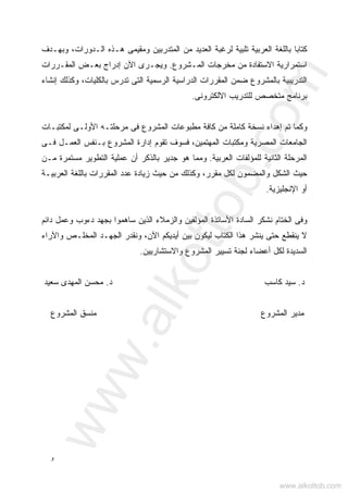‫ﻭ‬
،‫ﺍﻟـﺩﻭﺭﺍﺕ‬ ‫ﻫـﺫﻩ‬ ‫ﻭﻤﻘﻴﻤﻰ‬ ‫ﺍﻟﻤﺘﺩﺭﺒﻴﻥ‬ ‫ﻤﻥ‬ ‫ﺍﻟﻌﺩﻴﺩ‬ ‫ﻟﺭﻏﺒﺔ‬ ‫ﹰ‬‫ﺔ‬‫ﺘﻠﺒﻴ‬ ‫ﺍﻟﻌﺭﺒﻴﺔ‬ ‫ﺒﺎﻟﻠﻐﺔ‬ ‫ﻜﺘﺎﺒﺎ‬‫ﻭﺒﻬـﺩﻑ‬
‫ﺍﻟﻤـﺸﺭﻭﻉ‬ ‫ﻤﺨﺭﺠﺎﺕ‬ ‫ﻤﻥ‬ ‫ﺍﻻﺴﺘﻔﺎﺩﺓ‬ ‫ﺍﺴﺘﻤﺭﺍﺭﻴﺔ‬.‫ﺍﻟﻤﻘـﺭﺭﺍﺕ‬ ‫ﺒﻌـﺽ‬ ‫ﺇﺩﺭﺍﺝ‬ ‫ﺍﻵﻥ‬ ‫ﻭﻴﺠـﺭﻯ‬
‫ﺍﻟﺘﺩﺭﻴ‬‫ﺇﻨﺸﺎﺀ‬ ‫ﻭﻜﺫﻟﻙ‬ ،‫ﺒﺎﻟﻜﻠﻴﺎﺕ‬ ‫ﺘﺩﺭﺱ‬ ‫ﺍﻟﺘﻰ‬ ‫ﺍﻟﺭﺴﻤﻴﺔ‬ ‫ﺍﻟﺩﺭﺍﺴﻴﺔ‬ ‫ﺍﻟﻤﻘﺭﺭﺍﺕ‬ ‫ﻀﻤﻥ‬ ‫ﺒﺎﻟﻤﺸﺭﻭﻉ‬ ‫ﺒﻴﺔ‬
‫ﺍﻻﻟﻜﺘﺭﻭﻨﻰ‬ ‫ﻟﻠﺘﺩﺭﻴﺏ‬ ‫ﻤﺘﺨﺼﺹ‬ ‫ﺒﺭﻨﺎﻤﺞ‬.
‫ﺘﻡ‬ ‫ﻭﻜﻤﺎ‬‫ﺇ‬‫ﺍﻟﻤﺸﺭﻭﻉ‬ ‫ﻤﻁﺒﻭﻋﺎﺕ‬ ‫ﻜﺎﻓﺔ‬ ‫ﻤﻥ‬ ‫ﻜﺎﻤﻠﺔ‬ ‫ﻨﺴﺨﺔ‬ ‫ﻫﺩﺍﺀ‬‫ﺍﻷﻭﻟـﻰ‬ ‫ﻤﺭﺤﻠﺘـﻪ‬ ‫ﻓﻰ‬‫ﻟﻤﻜﺘﺒـﺎﺕ‬
‫ﺍﻟﻤﺼﺭﻴﺔ‬ ‫ﺍﻟﺠﺎﻤﻌﺎﺕ‬،‫ﺍﻟﻤﻬﺘﻤﻴﻥ‬ ‫ﻭﻤﻜﺘﺒﺎﺕ‬‫ﻓـﻰ‬ ‫ﺍﻟﻌﻤـل‬ ‫ﺒـﻨﻔﺱ‬ ‫ﺍﻟﻤﺸﺭﻭﻉ‬ ‫ﺇﺩﺍﺭﺓ‬ ‫ﺘﻘﻭﻡ‬ ‫ﻓﺴﻭﻑ‬
‫ﺍﻟﻌﺭﺒﻴﺔ‬ ‫ﻟﻠﻤﺅﻟﻔﺎﺕ‬ ‫ﺍﻟﺜﺎﻨﻴﺔ‬ ‫ﺍﻟﻤﺭﺤﻠﺔ‬.‫ﻭ‬‫ﺃﻥ‬ ‫ﺒﺎﻟﺫﻜﺭ‬ ‫ﺠﺩﻴﺭ‬ ‫ﻫﻭ‬ ‫ﻤﻤﺎ‬‫ﻤـﻥ‬ ‫ﻤﺴﺘﻤﺭﺓ‬ ‫ﺍﻟﺘﻁﻭﻴﺭ‬ ‫ﻋﻤﻠﻴﺔ‬
‫ﻤﻘﺭﺭ‬ ‫ﻟﻜل‬ ‫ﻭﺍﻟﻤﻀﻤﻭﻥ‬ ‫ﺍﻟﺸﻜل‬ ‫ﺤﻴﺙ‬،‫ﺍﻟﻤﻘﺭﺭﺍﺕ‬ ‫ﻋﺩﺩ‬ ‫ﺯﻴﺎﺩﺓ‬ ‫ﺤﻴﺙ‬ ‫ﻤﻥ‬ ‫ﻭﻜﺫﻟﻙ‬‫ﺍﻟﻌﺭﺒﻴـﺔ‬ ‫ﺒﺎﻟﻠﻐﺔ‬
‫ﺍﻹﻨﺠﻠﻴﺯﻴﺔ‬ ‫ﺃﻭ‬.
‫ﻭ‬‫ﻓﻰ‬‫ﺍﻷﺴﺎﺘﺫﺓ‬ ‫ﺍﻟﺴﺎﺩﺓ‬ ‫ﻨﺸﻜﺭ‬ ‫ﺍﻟﺨﺘﺎﻡ‬‫ﺩ‬ ‫ﺒﺠﻬﺩ‬ ‫ﺴﺎﻫﻤﻭﺍ‬ ‫ﺍﻟﺫﻴﻥ‬ ‫ﻭﺍﻟﺯﻤﻼﺀ‬ ‫ﺍﻟﻤﺅﻟﻔﻴﻥ‬‫ﺀ‬‫ﺩﺍﺌﻡ‬ ‫ﻭﻋﻤل‬ ‫ﻭﺏ‬
‫ﺤﺘﻰ‬ ‫ﻴﻨﻘﻁﻊ‬ ‫ﻻ‬‫ﻴﻨﺸﺭ‬‫ﻫﺫﺍ‬‫ﺍﻟﻜﺘﺎﺏ‬‫ﺍﻵﻥ‬ ‫ﺃﻴﺩﻴﻜﻡ‬ ‫ﺒﻴﻥ‬ ‫ﻟﻴﻜﻭﻥ‬‫ﻭﺍﻵﺭﺍﺀ‬ ‫ﺍﻟﻤﺨﻠـﺹ‬ ‫ﺍﻟﺠﻬـﺩ‬ ‫ﻭﻨﻘﺩﺭ‬ ،
‫ﺍﻟﻤﺸﺭﻭﻉ‬ ‫ﺘﺴﻴﻴﺭ‬ ‫ﻟﺠﻨﺔ‬ ‫ﺃﻋﻀﺎﺀ‬ ‫ﻟﻜل‬ ‫ﺍﻟﺴﺩﻴﺩﺓ‬‫ﻭﺍﻻﺴﺘﺸﺎﺭﻴﻴﻥ‬.
‫ﺩ‬.‫ﻜﺎﺴﺏ‬ ‫ﺴﻴﺩ‬‫ﺩ‬.‫ﺴﻌﻴﺩ‬ ‫ﺍﻟﻤﻬﺩﻯ‬ ‫ﻤﺤﺴﻥ‬
‫ﺍﻟﻤﺸﺭﻭﻉ‬ ‫ﻤﺩﻴﺭ‬‫ﺍﻟﻤﺸﺭﻭﻉ‬ ‫ﻤﻨﺴﻕ‬
www.alkottob.com
www.alkottob.com
 