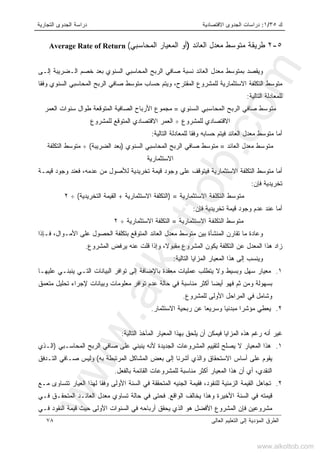 ‫ﻙ‬٣٥/١:‫ﺍﻻﻗﺘﺼﺎﺩﻴﺔ‬ ‫ﺍﻟﺠﺩﻭﻯ‬ ‫ﺩﺭﺍﺴﺎﺕ‬‫ﺍﻟﺘﺠﺎﺭﻴﺔ‬ ‫ﺍﻟﺠﺩﻭﻯ‬ ‫ﺩﺭﺍﺴﺔ‬
‫ﺍﻟﻌﺎﻟﻰ‬ ‫ﺍﻟﺘﻌﻠﻴﻡ‬ ‫ﺇﻟﻰ‬ ‫ﺍﻟﻤﺅﺩﻴﺔ‬ ‫ﺍﻟﻁﺭﻕ‬٧٨
٥-٢‫ﺍﻟﻌﺎﺌﺩ‬ ‫ﻤﻌﺩل‬ ‫ﻤﺘﻭﺴﻁ‬ ‫ﻁﺭﻴﻘﺔ‬)‫ﺍﻟﻤﻌﻴﺎﺭ‬ ‫ﺃﻭ‬‫ﺍﻟﻤﺤﺎﺴﺒﻲ‬(Average Rate of Return
‫ﺇﻟـﻰ‬ ‫ﺍﻟـﻀﺭﻴﺒﺔ‬ ‫ﺨﺼﻡ‬ ‫ﺒﻌﺩ‬ ‫ﺍﻟﺴﻨﻭﻱ‬ ‫ﺍﻟﻤﺤﺎﺴﺒﻲ‬ ‫ﺍﻟﺭﺒﺢ‬ ‫ﺼﺎﻓﻲ‬ ‫ﻨﺴﺒﺔ‬ ‫ﺍﻟﻌﺎﺌﺩ‬ ‫ﻤﻌﺩل‬ ‫ﺒﻤﺘﻭﺴﻁ‬ ‫ﻭﻴﻘﺼﺩ‬
‫ﺍﻟﻤﻘﺘﺭﺡ‬ ‫ﻟﻠﻤﺸﺭﻭﻉ‬ ‫ﺍﻻﺴﺘﺜﻤﺎﺭﻴﺔ‬ ‫ﺍﻟﺘﻜﻠﻔﺔ‬ ‫ﻤﺘﻭﺴﻁ‬،‫ﻭﻓﻘﺎ‬ ‫ﺍﻟﺴﻨﻭﻱ‬ ‫ﺍﻟﻤﺤﺎﺴﺒﻲ‬ ‫ﺍﻟﺭﺒﺢ‬ ‫ﺼﺎﻓﻲ‬ ‫ﻤﺘﻭﺴﻁ‬ ‫ﺤﺴﺎﺏ‬ ‫ﻭﻴﺘﻡ‬
‫ﺍﻟﺘﺎﻟﻴﺔ‬ ‫ﻟﻠﻤﻌﺎﺩﻟﺔ‬:
‫ﺍﻟﺴﻨﻭﻱ‬ ‫ﺍﻟﻤﺤﺎﺴﺒﻲ‬ ‫ﺍﻟﺭﺒﺢ‬ ‫ﺼﺎﻓﻲ‬ ‫ﻤﺘﻭﺴﻁ‬=‫ﻤ‬‫ﺍﻟﻌﻤﺭ‬ ‫ﺴﻨﻭﺍﺕ‬ ‫ﻁﻭﺍل‬ ‫ﺍﻟﻤﺘﻭﻗﻌﺔ‬ ‫ﺍﻟﺼﺎﻓﻴﺔ‬ ‫ﺍﻷﺭﺒﺎﺡ‬ ‫ﺠﻤﻭﻉ‬
‫ﻟﻠﻤﺸﺭﻭﻉ‬ ‫ﺍﻻﻗﺘﺼﺎﺩﻱ‬÷‫ﻟﻠﻤﺸﺭﻭﻉ‬ ‫ﺍﻟﻤﺘﻭﻗﻊ‬ ‫ﺍﻻﻗﺘﺼﺎﺩﻱ‬ ‫ﺍﻟﻌﻤﺭ‬
‫ﻓﻴ‬ ‫ﺍﻟﻌﺎﺌﺩ‬ ‫ﻤﻌﺩل‬ ‫ﻤﺘﻭﺴﻁ‬ ‫ﺃﻤﺎ‬‫ﻟﻠ‬ ‫ﻭﻓﻘﺎ‬ ‫ﺤﺴﺎﺒﻪ‬ ‫ﺘﻡ‬‫ﺍﻟﺘﺎﻟﻴﺔ‬ ‫ﻤﻌﺎﺩﻟﺔ‬:
‫ﺍﻟﻌﺎﺌﺩ‬ ‫ﻤﻌﺩل‬ ‫ﻤﺘﻭﺴﻁ‬=‫ﺍﻟﺴﻨﻭﻱ‬ ‫ﺍﻟﻤﺤﺎﺴﺒﻲ‬ ‫ﺍﻟﺭﺒﺢ‬ ‫ﺼﺎﻓﻲ‬ ‫ﻤﺘﻭﺴﻁ‬)‫ﺍﻟﻀﺭﻴﺒﺔ‬ ‫ﺒﻌﺩ‬(÷‫ﺍﻟﺘﻜﻠﻔﺔ‬ ‫ﻤﺘﻭﺴﻁ‬
‫ﺍﻻﺴﺘﺜﻤﺎﺭﻴﺔ‬
‫ﻤﺘ‬ ‫ﺃﻤﺎ‬‫ﻋﺩﻤﻪ‬ ‫ﻤﻥ‬ ‫ﻟﻸﺼﻭل‬ ‫ﺘﺨﺭﻴﺩﻴﺔ‬ ‫ﻗﻴﻤﺔ‬ ‫ﻭﺠﻭﺩ‬ ‫ﻋﻠﻰ‬ ‫ﻓﻴﺘﻭﻗﻑ‬ ‫ﺍﻻﺴﺘﺜﻤﺎﺭﻴﺔ‬ ‫ﺍﻟﺘﻜﻠﻔﺔ‬ ‫ﻭﺴﻁ‬،‫ﻗﻴﻤـﺔ‬ ‫ﻭﺠﻭﺩ‬ ‫ﻓﻌﻨﺩ‬
‫ﻓﺈﻥ‬ ‫ﺘﺨﺭﻴﺩﻴﺔ‬:
‫ﺍﻻﺴﺘﺜﻤﺎﺭﻴﺔ‬ ‫ﺍﻟﺘﻜﻠﻔﺔ‬ ‫ﻤﺘﻭﺴﻁ‬=)‫ﺍﻻﺴﺘﺜﻤﺎﺭﻴﺔ‬ ‫ﺍﻟﺘﻜﻠﻔﺔ‬+‫ﺍﻟﺘﺨﺭﻴﺩﻴﺔ‬ ‫ﺍﻟﻘﻴﻤﺔ‬(÷٢
‫ﻓﺈﻥ‬ ‫ﺘﺨﺭﻴﺩﻴﺔ‬ ‫ﻗﻴﻤﺔ‬ ‫ﻭﺠﻭﺩ‬ ‫ﻋﺩﻡ‬ ‫ﻋﻨﺩ‬ ‫ﺃﻤﺎ‬:
‫ﺍﻻﺴﺘﺜﻤﺎﺭﻴﺔ‬ ‫ﺍﻟﺘﻜﻠﻔﺔ‬ ‫ﻤﺘﻭﺴﻁ‬=‫ﺍﻻﺴﺘﺜﻤﺎﺭﻴ‬ ‫ﺍﻟﺘﻜﻠﻔﺔ‬‫ﺔ‬÷٢
‫ﻓـﺈﺫﺍ‬ ،‫ﺍﻷﻤـﻭﺍل‬ ‫ﻋﻠﻰ‬ ‫ﺍﻟﺤﺼﻭل‬ ‫ﺒﺘﻜﻠﻔﺔ‬ ‫ﺍﻟﻤﺘﻭﻗﻊ‬ ‫ﺍﻟﻌﺎﺌﺩ‬ ‫ﻤﻌﺩل‬ ‫ﻤﺘﻭﺴﻁ‬ ‫ﺒﻴﻥ‬ ‫ﺍﻟﻤﻨﺸﺄﺓ‬ ‫ﺘﻘﺎﺭﻥ‬ ‫ﻤﺎ‬ ‫ﻭﻋﺎﺩﺓ‬
‫ﻤﻘﺒﻭﻻ‬ ‫ﺍﻟﻤﺸﺭﻭﻉ‬ ‫ﻴﻜﻭﻥ‬ ‫ﺍﻟﺘﻜﻠﻔﺔ‬ ‫ﻋﻥ‬ ‫ﺍﻟﻤﻌﺩل‬ ‫ﻫﺫﺍ‬ ‫ﺯﺍﺩ‬‫ﺍﻟﻤﺸﺭﻭﻉ‬ ‫ﻴﺭﻓﺽ‬ ‫ﻋﻨﻪ‬ ‫ﻗﻠﺕ‬ ‫ﻭﺇﺫﺍ‬ ،.
‫ﺍﻟ‬ ‫ﻫﺫﺍ‬ ‫ﺇﻟﻰ‬ ‫ﻭﻴﻨﺴﺏ‬‫ﻤ‬‫ﺍﻟﺘﺎﻟﻴﺔ‬ ‫ﺍﻟﻤﺯﺍﻴﺎ‬ ‫ﻌﻴﺎﺭ‬:
١.‫ﺴﻬل‬ ‫ﻤﻌﻴﺎﺭ‬‫ﻭﻻ‬ ‫ﻭﺒﺴﻴﻁ‬‫ﻴ‬‫ﺇ‬ ‫ﺒﺎﻹﻀﺎﻓﺔ‬ ‫ﻤﻌﻘﺩﺓ‬ ‫ﻋﻤﻠﻴﺎﺕ‬ ‫ﺘﻁﻠﺏ‬‫ﺍﻟﺘـﻲ‬ ‫ﺍﻟﺒﻴﺎﻨﺎﺕ‬ ‫ﺘﻭﺍﻓﺭ‬ ‫ﻟﻰ‬‫ﻴ‬‫ﻋﻠﻴﻬـﺎ‬ ‫ﻨﺒﻨـﻲ‬
‫ﻓ‬ ‫ﺜﻡ‬ ‫ﻭﻤﻥ‬ ‫ﺒﺴﻬﻭﻟﺔ‬‫ﻬﻭ‬‫ﻤﺘﻌﻤﻕ‬ ‫ﺘﺤﻠﻴل‬ ‫ﻹﺠﺭﺍﺀ‬ ‫ﻭﺒﻴﺎﻨﺎﺕ‬ ‫ﻤﻌﻠﻭﻤﺎﺕ‬ ‫ﺘﻭﺍﻓﺭ‬ ‫ﻋﺩﻡ‬ ‫ﺤﺎﻟﺔ‬ ‫ﻓﻲ‬ ‫ﻤﻨﺎﺴﺒﺔ‬ ‫ﺃﻜﺜﺭ‬ ‫ﺃﻴﻀﺎ‬
‫ﻟﻠﻤﺸﺭﻭﻉ‬ ‫ﺍﻷﻭﻟﻰ‬ ‫ﺍﻟﻤﺭﺍﺤل‬ ‫ﻓﻲ‬ ‫ﻭﺸﺎﻤل‬.
٢.‫ﻴ‬‫ﺍﻻﺴﺘﺜﻤﺎﺭ‬ ‫ﺭﺒﺤﻴﺔ‬ ‫ﻋﻥ‬ ‫ﻭﺴﺭﻴﻌﺎ‬ ‫ﻤﺒﺩﺌﻴﺎ‬ ‫ﻤﺅﺸﺭﺍ‬ ‫ﻌﻁﻲ‬.
‫ﺒﻬﺫ‬ ‫ﻴﻠﺤﻕ‬ ‫ﺃﻥ‬ ‫ﻓﻴﻤﻜﻥ‬ ‫ﺍﻟﻤﺯﺍﻴﺎ‬ ‫ﻫﺫﻩ‬ ‫ﺭﻏﻡ‬ ‫ﺃﻨﻪ‬ ‫ﻏﻴﺭ‬‫ﺍﻟﻤﻌﻴﺎﺭ‬ ‫ﺍ‬‫ﺍﻟﻤ‬‫ﺍﻟﺘﺎﻟﻴﺔ‬ ‫ﺂﺨﺫ‬:
١.‫ﺍﻟﻤﺤﺎﺴـﺒﻲ‬ ‫ﺍﻟﺭﺒﺢ‬ ‫ﺼﺎﻓﻲ‬ ‫ﻋﻠﻰ‬ ‫ﻴﻨﺒﻨﻲ‬ ‫ﻷﻨﻪ‬ ‫ﺍﻟﺠﺩﻴﺩﺓ‬ ‫ﺍﻟﻤﺸﺭﻭﻋﺎﺕ‬ ‫ﻟﺘﻘﻴﻴﻡ‬ ‫ﻴﺼﻠﺢ‬ ‫ﻻ‬ ‫ﺍﻟﻤﻌﻴﺎﺭ‬ ‫ﻫﺫﺍ‬)‫ﺍﻟـﺫﻱ‬
‫ﺒﻪ‬ ‫ﺍﻟﻤﺭﺘﺒﻁﺔ‬ ‫ﺍﻟﻤﺸﺎﻜل‬ ‫ﺒﻌﺽ‬ ‫ﺇﻟﻰ‬ ‫ﺃﺸﺭﻨﺎ‬ ‫ﻭﺍﻟﺫﻱ‬ ‫ﺍﻻﺴﺘﺤﻘﺎﻕ‬ ‫ﺃﺴﺎﺱ‬ ‫ﻋﻠﻰ‬ ‫ﻴﻘﻭﻡ‬(‫ﺍﻟﺘـﺩﻓﻕ‬ ‫ﺼـﺎﻓﻲ‬ ‫ﻭﻟﻴﺱ‬
‫ﺒﺎﻟﻔﻌل‬ ‫ﺍﻟﻘﺎﺌﻤﺔ‬ ‫ﻟﻠﻤﺸﺭﻭﻋﺎﺕ‬ ‫ﻤﻨﺎﺴﺒﺔ‬ ‫ﺃﻜﺜﺭ‬ ‫ﺍﻟﻤﻌﻴﺎﺭ‬ ‫ﻫﺫﺍ‬ ‫ﺃﻥ‬ ‫ﺃﻱ‬ ،‫ﺍﻟﻨﻘﺩﻱ‬.
٢.‫ﺍﻟﻘﻴﻤ‬ ‫ﺘﺠﺎﻫل‬‫ﻟﻠﻨﻘﻭﺩ‬ ‫ﺍﻟﺯﻤﻨﻴﺔ‬ ‫ﺔ‬،‫ﺍﻟ‬ ‫ﻓﻘﻴﻤﺔ‬‫ﺠﻨﻴﻪ‬‫ﻤـﻊ‬ ‫ﺘﺘﺴﺎﻭﻯ‬ ‫ﺍﻟﻌﻴﺎﺭ‬ ‫ﻟﻬﺫﺍ‬ ‫ﻭﻓﻘﺎ‬ ‫ﺍﻷﻭﻟﻰ‬ ‫ﺍﻟﺴﻨﺔ‬ ‫ﻓﻲ‬ ‫ﺍﻟﻤﺘﺤﻘﻘﺔ‬
‫ﺍﻟﻭﺍﻗﻊ‬ ‫ﻴﺨﺎﻟﻑ‬ ‫ﻭﻫﺫﺍ‬ ‫ﺍﻷﺨﻴﺭﺓ‬ ‫ﺍﻟﺴﻨﺔ‬ ‫ﻓﻲ‬ ‫ﻗﻴﻤﺘﻪ‬.‫ﻓـﻲ‬ ‫ﺍﻟﻤﺘﺤﻘـﻕ‬ ‫ﺍﻟﻌﺎﺌـﺩ‬ ‫ﻤﻌﺩل‬ ‫ﺘﺴﺎﻭﻱ‬ ‫ﺤﺎﻟﺔ‬ ‫ﻓﻲ‬ ‫ﻓﺤﺘﻰ‬
‫ﻓـﻲ‬ ‫ﺍﻟﻨﻘﻭﺩ‬ ‫ﻗﻴﻤﺔ‬ ‫ﺤﻴﺙ‬ ‫ﺍﻷﻭﻟﻰ‬ ‫ﺍﻟﺴﻨﻭﺍﺕ‬ ‫ﻓﻲ‬ ‫ﺃﺭﺒﺎﺤﻪ‬ ‫ﻴﺤﻘﻕ‬ ‫ﺍﻟﺫﻱ‬ ‫ﻫﻭ‬ ‫ﺍﻷﻓﻀل‬ ‫ﺍﻟﻤﺸﺭﻭﻉ‬ ‫ﻓﺈﻥ‬ ‫ﻤﺸﺭﻭﻋﻴﻥ‬
www.alkottob.com
www.alkottob.com
 