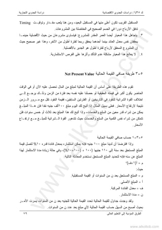 ‫ﻙ‬٣٥/١:‫ﺍﻻﻗﺘﺼﺎﺩﻴﺔ‬ ‫ﺍﻟﺠﺩﻭﻯ‬ ‫ﺩﺭﺍﺴﺎﺕ‬‫ﺍﻟﺘﺠﺎﺭﻴﺔ‬ ‫ﺍﻟﺠﺩﻭﻯ‬ ‫ﺩﺭﺍﺴﺔ‬
‫ﺍﻟﻌﺎﻟﻰ‬ ‫ﺍﻟﺘﻌﻠﻴﻡ‬ ‫ﺇﻟﻰ‬ ‫ﺍﻟﻤﺅﺩﻴﺔ‬ ‫ﺍﻟﻁﺭﻕ‬٧٩
‫ﺍﻟﻤﺴﺘ‬‫ﺍﻟﺒﻌﻴﺩ‬ ‫ﺍﻟﻤﺴﺘﻘﺒل‬ ‫ﻓﻲ‬ ‫ﻤﻨﻬﺎ‬ ‫ﺃﻋﻠﻰ‬ ‫ﺘﻜﻭﻥ‬ ‫ﺍﻟﻘﺭﻴﺏ‬ ‫ﻘﺒل‬،‫ﻭﺘﻭﻗﻴـﺕ‬ ‫ﻤﻘـﺩﺍﺭ‬ ‫ﻴﻠﻌﺏ‬ ‫ﻫﻨﺎ‬ ‫ﻭﻤﻥ‬Timing
‫ﺍﻟﻤﺸﺭﻭﻋﺎﺕ‬ ‫ﺒﻴﻥ‬ ‫ﺍﻟﻤﻔﺎﻀﻠﺔ‬ ‫ﻓﻲ‬ ‫ﺍﻟﺼﺤﻴﺢ‬ ‫ﺍﻟﺤﺴﻡ‬ ‫ﻓﻲ‬ ‫ﺩﻭﺭﺍ‬ ‫ﺍﻷﺭﺒﺎﺡ‬ ‫ﺘﺩﻓﻕ‬.
٣.‫ﺍﻟ‬ ‫ﻫﺫﺍ‬ ‫ﻴﺘﺠﺎﻫل‬‫ﻤ‬‫ﻟﻠﻤﺸﺭﻭﻉ‬ ‫ﺍﻟﻤﻘﺩﺭ‬ ‫ﺍﻟﻌﻤﺭ‬ ‫ﺃﻴﻀﺎ‬ ‫ﻌﻴﺎﺭ‬:‫ﺤﻴﻨﻤـﺎ‬ ‫ﺍﻷﻓﻀﻠﻴﺔ‬ ‫ﺤﻴﺙ‬ ‫ﻤﻥ‬ ‫ﻤﺸﺭﻭﻋﺎﻥ‬ ‫ﻓﻴﺘﺴﺎﻭﻯ‬
‫ﻤﻌ‬ ‫ﻨﻔﺱ‬ ‫ﻴﺤﻘﻘﺎﻥ‬‫ﺩ‬‫ﺃﺤ‬ ‫ﺒﻴﻨﻤﺎ‬ ‫ﺍﻟﻌﺎﺌﺩ‬ ‫ل‬‫ﺤﻴﺙ‬ ‫ﺼﺤﻴﺢ‬ ‫ﻏﻴﺭ‬ ‫ﻭﻫﺫﺍ‬ ،‫ﺍﻵﺨﺭ‬ ‫ﻤﻥ‬ ‫ﺃﻁﻭل‬ ‫ﻟﻔﺘﺭﺓ‬ ‫ﺭﺒﺤﺎ‬ ‫ﻴﺤﻘﻕ‬ ‫ﺩﻫﻤﺎ‬
‫ﺇ‬‫ﺒﺎﻷﻓﻀﻠﻴﺔ‬ ‫ﺍﻟﺠﺩﻴﺭ‬ ‫ﻫﻭ‬ ‫ﺃﻁﻭل‬ ‫ﻟﻔﺘﺭﺓ‬ ‫ﻷﺭﺒﺎﺡ‬ ‫ﺍﻟﻤﺤﻘﻕ‬ ‫ﺍﻟﻤﺸﺭﻭﻉ‬ ‫ﻥ‬.
٤.‫ﺍﻻﺴﺘﺜﻤﺎﺭﻴﺔ‬ ‫ﺍﻟﻔﺭﺹ‬ ‫ﻋﻠﻰ‬ ‫ﻭﺃﺜﺭﻫﺎ‬ ‫ﺍﻟﺘﺄﻜﺩ‬ ‫ﻋﺩﻡ‬ ‫ﻤﺸﻜﻠﺔ‬ ‫ﺍﻟﻤﻌﻴﺎﺭ‬ ‫ﻫﺫﺍ‬ ‫ﻴﻌﺎﻟﺞ‬ ‫ﻻ‬.
٥-٣‫ﺍﻟﺤﺎﻟﻴﺔ‬ ‫ﺍﻟﻘﻴﻤﺔ‬ ‫ﺼﺎﻓﻲ‬ ‫ﻁﺭﻴﻘﺔ‬Net Present Value
‫ﺃﺴﺎ‬ ‫ﻋﻠﻰ‬ ‫ﺍﻟﻁﺭﻴﻘﺔ‬ ‫ﻫﺫﻩ‬ ‫ﺘﻘﻭﻡ‬‫ﺍﻟﻭﻗﺕ‬ ‫ﻓﻲ‬ ‫ﺃﻭ‬ ‫ﺍﻵﻥ‬ ‫ﻋﻠﻴﻪ‬ ‫ﺘﺤﺼل‬ ‫ﺍﻟﻤﺎل‬ ‫ﻤﻥ‬ ‫ﻟﻤﺒﻠﻎ‬ ‫ﺍﻟﺤﺎﻟﻴﺔ‬ ‫ﺍﻟﻘﻴﻤﺔ‬ ‫ﺃﻥ‬ ‫ﺱ‬
‫ﺇﻟـﻰ‬ ‫ﻴﺭﺠـﻊ‬ ‫ﻭﺫﻟـﻙ‬ ‫ﺍﻟﺯﻤﻥ‬ ‫ﻤﻥ‬ ‫ﻓﺘﺭﺓ‬ ‫ﺒﻌﺩ‬ ‫ﻨﻔﺴﻪ‬ ‫ﻋﻠﻴﻪ‬ ‫ﺤﺼﻠﻨﺎ‬ ‫ﻟﻭ‬ ‫ﺍﻟﺤﻘﻴﻘﻴﺔ‬ ‫ﻗﻴﻤﺘﻪ‬ ‫ﻓﻲ‬ ‫ﺃﻜﺒﺭ‬ ‫ﻴﻜﻭﻥ‬ ‫ﺍﻟﺤﺎﻀﺭ‬
‫ﺍﻟـﺯﻤﻥ‬ ‫ﻤـﺭﻭﺭ‬ ‫ﻤﻊ‬ ‫ﺘﻘل‬ ‫ﺍﻟﻨﻘﻭﺩ‬ ‫ﻓﻘﻴﻤﺔ‬ ،‫ﺍﻟﺴﺎﺒﻘﻴﻥ‬ ‫ﺍﻟﻔﺘﺭﺘﻴﻥ‬ ‫ﺃﻭ‬ ‫ﺍﻟﺘﺎﺭﻴﺨﻴﻥ‬ ‫ﻓﻲ‬ ‫ﻟﻠﻨﻘﻭﺩ‬ ‫ﺍﻟﺸﺭﺍﺌﻴﺔ‬ ‫ﺍﻟﻘﻭﺓ‬ ‫ﺍﺨﺘﻼﻑ‬
‫ﻻﺭﺘﻔﺎﻉ‬ ‫ﻨﺘﻴﺠﺔ‬‫ﺍﻷﺴﻌﺎﺭ‬.‫ﻤﺒﻠﻎ‬ ‫ﺍﻟﻴﻭﻡ‬ ‫ﻟﻙ‬ ‫ﺃﺘﻴﺢ‬ ‫ﺇﺫﺍ‬ ‫ﺍﻟﻤﺜﺎل‬ ‫ﺴﺒﻴل‬ ‫ﻓﻌﻠﻰ‬١٠٠‫ﺍﻟﻤﺒﻠـﻎ‬ ‫ﻫـﺫﺍ‬ ‫ﻓﺈﻥ‬ ‫ﻨﻘﺩﺍ‬ ‫ﺠﻨﻴﻪ‬ ‫ﺃﻟﻑ‬
‫ﻓﻠﻥ‬ ‫ﺴﻨﻭﺍﺕ‬ ‫ﺨﻤﺱ‬ ‫ﺃﻭ‬ ‫ﺜﻼﺙ‬ ‫ﺒﻌﺩ‬ ‫ﺍﻟﻤﺒﻠﻎ‬ ‫ﻫﺫﺍ‬ ‫ﻟﻙ‬ ‫ﺃﺘﻴﺢ‬ ‫ﻭﺇﺫﺍ‬ ،‫ﻭﺍﻟﺨﺩﻤﺎﺕ‬ ‫ﺍﻟﺴﻠﻊ‬ ‫ﻤﻥ‬ ‫ﻤﻌﻴﻥ‬ ‫ﻗﺩﺭ‬ ‫ﺸﺭﺍﺀ‬ ‫ﻤﻥ‬ ‫ﻴﻤﻜﻥ‬
‫ﺍﺭﺘﻔـ‬ ‫ﻤـﻊ‬ ‫ﻟﻠﻤﺒﻠـﻎ‬ ‫ﺍﻟـﺸﺭﺍﺌﻴﺔ‬ ‫ﺍﻟﻘﻭﺓ‬ ‫ﺘﺘﺩﻫﻭﺭ‬ ‫ﺤﻴﺙ‬ ‫ﻭﺍﻟﺨﺩﻤﺎﺕ‬ ‫ﺍﻟﺴﻠﻊ‬ ‫ﻤﻥ‬ ‫ﺍﻟﻜﻤﻴﺔ‬ ‫ﻨﻔﺱ‬ ‫ﺸﺭﺍﺀ‬ ‫ﻤﻥ‬ ‫ﺘﺘﻤﻜﻥ‬‫ﺎﻉ‬
‫ﺍﻷﺴﻌﺎﺭ‬.
٥-٣-١‫ﺤﺴﺎﺏ‬‫ﺍﻟﺤﺎﻟﻴﺔ‬ ‫ﺍﻟﻘﻴﻤﺔ‬ ‫ﺼﺎﻓﻲ‬
‫ﻤﺒﻠﻎ‬ ‫ﻟﺩﻴﻨﺎ‬ ‫ﺃﻥ‬ ‫ﺍﻓﺘﺭﻀﻨﺎ‬ ‫ﻭﺇﺫﺍ‬١٠٠‫ﻗﺩﺭﻩ‬ ‫ﻓﺎﺌﺩﺓ‬ ‫ﺒﻤﻌﺩل‬ ‫ﺍﺴﺘﺜﻤﺎﺭﻩ‬ ‫ﻴﻤﻜﻥ‬ ‫ﻓﺈﻨﻪ‬ ‫ﺠﻨﻴﻪ‬١٠%‫ﻗﻴﻤﺔ‬ ‫ﻟﺘﺼل‬
‫ﺇﻟﻰ‬ ‫ﺴﻨﺔ‬ ‫ﺒﻌﺩ‬ ‫ﺍﻟﻤﺴﺘﺤﻕ‬ ‫ﺍﻟﻤﺒﻠﻎ‬١١٠‫ﺠﻨﻴﻬﺎ‬)١٠٠+)١٠٠×١٠(%،‫ﻟﻬﺫﺍ‬ ‫ﺍﻻﺴﺘﺜﻤﺎﺭ‬ ‫ﻤﺩﺓ‬ ‫ﺯﻴﺎﺩﺓ‬ ‫ﺤﺎﻟﺔ‬ ‫ﻭﻓﻲ‬
‫ﻓﺈﻨ‬ ‫ﺴﻨﻪ‬ ‫ﻋﻥ‬ ‫ﺍﻟﻤﺒﻠﻎ‬‫ﻪ‬‫ﺍﻟﻤﺴ‬ ‫ﺍﻟﻤﺒﻠﻎ‬ ‫ﻟﺘﺤﺩﻴﺩ‬‫ﺍﻟﺘﺎﻟﻴﺔ‬ ‫ﺍﻟﻤﻌﺎﺩﻟﺔ‬ ‫ﻨﺴﺘﺨﺩﻡ‬ ‫ﺘﺤﻕ‬:
‫ﻡ‬=‫ﺃ‬)١+‫ﻑ‬(‫ﻥ‬
‫ﺤﻴﺙ‬:
‫ﻡ‬=‫ﺍﻟﻤﺴﺘﻘﺒﻠﻴﺔ‬ ‫ﺍﻟﻘﻴﻤﺔ‬ ‫ﺃﻭ‬ ‫ﺍﻟﺴﻨﻭﺍﺕ‬ ‫ﻤﻥ‬ ‫ﻥ‬ ‫ﺒﻌﺩ‬ ‫ﺍﻟﻤﺴﺘﺤﻕ‬ ‫ﺍﻟﻤﺒﻠﻎ‬.
‫ﺃ‬=‫ﺍﻷﺼﻠﻲ‬ ‫ﺍﻟﻤﺒﻠﻎ‬.
‫ﻑ‬=‫ﺍﻟﻤﺭﻜﺒﺔ‬ ‫ﺍﻟﻔﺎﺌﺩﺓ‬ ‫ﻤﻌﺩل‬.
‫ﻥ‬=‫ﺍﻻﺴﺘﺜﻤﺎﺭ‬ ‫ﻤﺩﺓ‬.
‫ﺍﻟﺤﺎﻟﻴ‬ ‫ﻟﻠﻘﻴﻤﺔ‬ ‫ﺠﺩﺍﻭل‬ ‫ﻭﺠﺩﺕ‬ ‫ﻭﻟﻘﺩ‬‫ﺔ‬‫ﺍﻟﺤﺎﻟﻴ‬ ‫ﺍﻟﻘﻴﻤﺔ‬ ‫ﺘﺤﺩﺩ‬‫ﺔ‬‫ﺍﻷﻤـﺭ‬ ‫ﻴﺴﺭﺕ‬ ‫ﺍﻟﺴﻨﻭﺍﺕ‬ ‫ﻤﻥ‬ ‫ﻥ‬ ‫ﺒﻌﺩ‬ ‫ﻟﻠﺠﻨﻴﻪ‬
‫ﺒﺤ‬‫ﺍﻟﺴﻨﻭﺍﺕ‬ ‫ﻤﻥ‬ ‫ﻥ‬ ‫ﻋﺩﺩ‬ ‫ﺒﻌﺩ‬ ‫ﻤﺒﻠﻎ‬ ‫ﻷﻱ‬ ‫ﺍﻟﺤﺎﻟﻴﺔ‬ ‫ﺍﻟﻘﻴﻤﺔ‬ ‫ﺤﺴﺎﺏ‬ ‫ﺍﻟﺴﻬل‬ ‫ﻤﻥ‬ ‫ﺃﺼﺒﺢ‬ ‫ﻴﺙ‬.
www.alkottob.com
www.alkottob.com
 