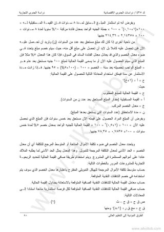‫ﻙ‬٣٥/١:‫ﺍﻻﻗﺘﺼﺎﺩﻴﺔ‬ ‫ﺍﻟﺠﺩﻭﻯ‬ ‫ﺩﺭﺍﺴﺎﺕ‬‫ﺍﻟﺘﺠﺎﺭﻴﺔ‬ ‫ﺍﻟﺠﺩﻭﻯ‬ ‫ﺩﺭﺍﺴﺔ‬
‫ﺍﻟﻌﺎﻟﻰ‬ ‫ﺍﻟﺘﻌﻠﻴﻡ‬ ‫ﺇﻟﻰ‬ ‫ﺍﻟﻤﺅﺩﻴﺔ‬ ‫ﺍﻟﻁﺭﻕ‬٨٠
‫ﺃﻨ‬ ‫ﻭﺒﻔﺭﺽ‬‫ﻪ‬‫ﻟﻤـﺩﺓ‬ ‫ﺍﻟـﺴﺎﺒﻕ‬ ‫ﺍﻟﻤﺒﻠـﻎ‬ ‫ﺍﺴﺘﺜﻤﺎﺭ‬ ‫ﺘﻡ‬٨‫ﻟـﻪ‬ ‫ﺍﻟﻤـﺴﺘﻘﺒﻠﻴﺔ‬ ‫ﺍﻟﻘﻴﻤـﺔ‬ ‫ﻓـﺈﻥ‬ ‫ﺴـﻨﻭﺍﺕ‬=
١٠٠×)١+٠,١٠(٨
=١٠٠×‫ﻤﺭﻜﺒﺔ‬ ‫ﻓﺎﺌﺩﺓ‬ ‫ﺒﻤﻌﺩل‬ ‫ﺍﻟﻭﺍﺤﺩ‬ ‫ﺍﻟﺠﻨﻴﻪ‬ ‫ﺠﻤﻠﺔ‬١٠%‫ﻟﻤﺩﺓ‬ ‫ﺴﻨﻭﻴﺎ‬٨‫ﺴـﻨﻭﺍﺕ‬=
١٠٠×٢,١٤٣٥٨=٢١٤,٣٦‫ﺠﻨﻴﻬﺎ‬
‫ﺍﻟﺴﻨﻭﺍﺕ‬ ‫ﻤﻥ‬ ‫ﻋﺩﺩ‬ ‫ﺒﻌﺩ‬ ‫ﻤﺴﺘﺤﻕ‬ ‫ﻤﺒﻠﻎ‬ ‫ﻟﻙ‬ ‫ﻜﺎﻥ‬ ‫ﺇﺫﺍ‬ ‫ﺃﺨﺭﻯ‬ ‫ﻨﺎﺤﻴﺔ‬ ‫ﻤﻥ‬)‫ﻥ‬(‫ﻋﻠﻴـﻪ‬ ‫ﺘﺤـﺼل‬ ‫ﺃﻥ‬ ‫ﻭﺘﺭﻴﺩ‬
‫ﻤﻨﻪ‬ ‫ﺃﻗل‬ ‫ﻤﺒﻠﻎ‬ ‫ﻋﻠﻰ‬ ‫ﺘﺤﺼل‬ ‫ﺃﻥ‬ ‫ﻻﺒﺩ‬ ‫ﺒل‬ ‫ﻜﺎﻤﻼ‬ ‫ﻋﻠﻴﻪ‬ ‫ﺘﺤﺼل‬ ‫ﻓﻠﻥ‬ ‫ﺍﻵﻥ‬،‫ﻓـﻲ‬ ‫ﻴﺘﺤﺩﺩ‬ ‫ﻤﺒﻠﻎ‬ ‫ﺨﺼﻡ‬ ‫ﺴﻴﺘﻡ‬ ‫ﺤﻴﺙ‬
‫ﻴﻌ‬ ‫ﻗﺩ‬ ‫ﻭﺍﻟﺫﻱ‬ ‫ﺍﻟﺨﺼﻡ‬ ‫ﻤﻌﺩل‬ ‫ﻀﻭﺀ‬‫ﺎ‬‫ﺍﻟﻤﻌﺩل‬ ‫ﻫﺫﺍ‬ ‫ﻜﺎﻥ‬ ‫ﻓﺈﺫﺍ‬ ،‫ﺍﻟﺴﻭﻕ‬ ‫ﻓﻲ‬ ‫ﺍﻟﺴﺎﺌﺩ‬ ‫ﺍﻟﻔﺎﺌﺩﺓ‬ ‫ﻤﻌﺩل‬ ‫ﺩل‬٥%‫ﻓﺈﻥ‬ ‫ﻤﺜﻼ‬
‫ﻟﻤﺒﻠﻎ‬ ‫ﺍﻟﺤﺎﻟﻴﺔ‬ ‫ﺍﻟﻘﻴﻤﺔ‬ ‫ﻴﺴﻤﻰ‬ ‫ﻤﺎ‬ ‫ﺃﻭ‬ ‫ﺍﻵﻥ‬ ‫ﻋﻠﻴﻪ‬ ‫ﺍﻟﺤﺼﻭل‬ ‫ﺴﻴﺘﻡ‬ ‫ﺍﻟﺫﻱ‬ ‫ﺍﻟﻤﺒﻠﻎ‬١٠٠‫ﻫـ‬ ‫ﻋﺎﻡ‬ ‫ﺒﻌﺩ‬ ‫ﻤﺴﺘﺤﻕ‬ ‫ﺠﻨﻴﻪ‬‫ﻭ‬
=‫ﺴﻨ‬ ‫ﺒﻌﺩ‬ ‫ﺘﺤﺼﻴﻠﻪ‬ ‫ﺍﻟﻭﺍﺠﺏ‬ ‫ﺍﻟﻤﺒﻠﻎ‬‫ﺔ‬–‫ﺍﻟﺨﺼﻡ‬=١٠٠–)١٠٠×٥= (%٩٥‫ﺠﻨﻴﻬﺎ‬.‫ﻤـﺩﺓ‬ ‫ﺯﺍﺩﺕ‬ ‫ﻓـﺈﺫﺍ‬
‫ﺴﻨ‬ ‫ﻋﻥ‬ ‫ﺍﻻﺴﺘﺜﻤﺎﺭ‬‫ﺔ‬‫ﺍﻟﺤﺎﻟﻴﺔ‬ ‫ﺍﻟﻘﻴﻤﺔ‬ ‫ﻋﻠﻰ‬ ‫ﻟﻠﺤﺼﻭل‬ ‫ﺍﻟﺘﺎﻟﻴﺔ‬ ‫ﺍﻟﻤﻌﺎﺩﻟﺔ‬ ‫ﺍﺴﺘﺨﺩﺍﻡ‬ ‫ﻓﻴﻤﻜﻥ‬:
‫ﺡ‬=‫ﺃ‬÷)١+‫ﺥ‬(‫ﻥ‬
‫ﺤﻴﺙ‬:
‫ﺡ‬=‫ﺍﻟﻤﻁﻠﻭﺏ‬ ‫ﻟﻠﻤﺒﻠﻎ‬ ‫ﺍﻟﺤﺎﻟﻴﺔ‬ ‫ﺍﻟﻘﻴﻤﺔ‬.
‫ﺃ‬=‫ﺍﻟﻤﺴﺘﻘﺒﻠﻴﺔ‬ ‫ﺍﻟﻘﻴﻤﺔ‬)‫ﻋﺩﺩ‬ ‫ﺒﻌﺩ‬ ‫ﺍﻟﻤﺴﺘﺤﻕ‬ ‫ﺍﻟﻤﺒﻠﻎ‬ ‫ﻤﻘﺩﺍﺭ‬‫ﻥ‬‫ﺍﻟﺴﻨﻭﺍﺕ‬ ‫ﻤﻥ‬(.
‫ﺥ‬=‫ﺍﻟﻤﺭﻜﺏ‬ ‫ﺍﻟﺨﺼﻡ‬ ‫ﻤﻌﺩل‬.
‫ﻥ‬=‫ﺍﻻﺴﺘﺤﻘﺎﻕ‬ ‫ﻤﺩﺓ‬)‫ﺍﻟﻤﺒﻠﻎ‬ ‫ﺒﻌﺩﻫﺎ‬ ‫ﻴﺴﺘﺤﻕ‬ ‫ﺍﻟﺘﻲ‬ ‫ﺍﻟﺴﻨﻭﺍﺕ‬ ‫ﻋﺩﺩ‬(.
‫ﺴ‬ ‫ﺨﻤﺱ‬ ‫ﺒﻌﺩ‬ ‫ﻤﺴﺘﺤﻕ‬ ‫ﺍﻵﻥ‬ ‫ﻗﻴﻤﺘﻪ‬ ‫ﻋﻠﻰ‬ ‫ﺍﻟﺤﺼﻭل‬ ‫ﺍﻟﻤﺭﺍﺩ‬ ‫ﺍﻟﻤﺒﻠﻎ‬ ‫ﺃﻥ‬ ‫ﻭﺒﻔﺭﺽ‬‫ﻨﺤﺼل‬ ‫ﺍﻟﺫﻱ‬ ‫ﺍﻟﻤﺒﻠﻎ‬ ‫ﻓﺈﻥ‬ ‫ﻨﻭﺍﺕ‬
‫ﺍﻵﻥ‬ ‫ﻋﻠﻴﻪ‬=١٠٠÷)١+٠,٥(٥
=١٠٠×‫ﺨﺼﻡ‬ ‫ﺒﻤﻌﺩل‬ ‫ﺍﻟﻭﺍﺤﺩ‬ ‫ﻟﻠﺠﻨﻴﻪ‬ ‫ﺍﻟﺤﺎﻟﻴﺔ‬ ‫ﺍﻟﻘﻴﻤﺔ‬٥%‫ﺨﻤﺱ‬ ‫ﻟﻤﺩﺓ‬
‫ﺴﻨﻭﺍﺕ‬=١٠٠×٠,٧٨٣٥=٧٨,٣٥‫ﺠﻨﻴﻬﺎ‬.
‫ﻤﻌﺩل‬ ‫ﺃﻥ‬ ‫ﺃﻱ‬ ‫ﻟﻠﺘﻜﻠﻔﺔ‬ ‫ﺍﻟﻤﺭﺠﺢ‬ ‫ﺍﻟﻤﺘﻭﺴﻁ‬ ‫ﺃﻭ‬ ‫ﺍﻟﻤﺘﺎﺤﺔ‬ ‫ﺍﻷﻤﻭﺍل‬ ‫ﺘﻜﻠﻔﺔ‬ ‫ﻀﻭﺀ‬ ‫ﻓﻲ‬ ‫ﺍﻟﺨﺼﻡ‬ ‫ﻤﻌﺩل‬ ‫ﻭﻴﺘﺤﺩﺩ‬
‫ﺍﻟﺨﺼﻡ‬=‫ﻟﻤﻌﺩ‬ ‫ﺍﻷﺩﻨﻰ‬ ‫ﺍﻟﺤﺩ‬‫ﻟﻠﺘﻤﻭﻴل‬ ‫ﺍﻟﻤﺭﺠﺤﺔ‬ ‫ﺍﻟﺘﻜﻠﻔﺔ‬ ‫ل‬.‫ﻟﻤ‬ ‫ﺍﻷﺩﻨﻰ‬ ‫ﺍﻟﺤﺩ‬ ‫ﻴﻤﺜل‬ ‫ﺍﻟﻤﻌﺩل‬ ‫ﻭﻫﺫﺍ‬‫ﺎ‬‫ﺍﻟﻤﻼﻙ‬ ‫ﻴﻁﻠﺒﻪ‬
‫ﺍﻟﻤﺸﺭﻭﻉ‬ ‫ﻓﻲ‬ ‫ﺍﻟﻤﺴﺘﺜﻤﺭﺓ‬ ‫ﺃﻤﻭﺍﻟﻬﻡ‬ ‫ﻋﻠﻰ‬ ‫ﻋﺎﺌﺩﺍ‬.‫ﺍﻟﺭﺒﺤﻴـﺔ‬ ‫ﻟﺘﺤﺩﻴﺩ‬ ‫ﺍﻟﺤﺎﻟﻴﺔ‬ ‫ﺍﻟﻘﻴﻤﺔ‬ ‫ﺼﺎﻓﻲ‬ ‫ﻁﺭﻴﻘﺔ‬ ‫ﺍﺴﺘﺨﺩﺍﻡ‬ ‫ﻭﻴﺘﻡ‬
‫ﺍﻟﺘﺎﻟﻴﺔ‬ ‫ﺒﺎﻟﺨﻁﻭﺍﺕ‬ ‫ﺍﻟﻤﺭﻭﺭ‬ ‫ﻟﻠﻤﺸﺭﻭﻋﺎﺕ‬ ‫ﺍﻟﺘﺠﺎﺭﻴﺔ‬:
‫ﺍﻟﺘﻤﻭ‬ ‫ﻟﻠﻬﻴﻜل‬ ‫ﺍﻟﻤﺭﺠﺤﺔ‬ ‫ﺍﻷﻤﻭﺍل‬ ‫ﺘﻜﻠﻔﺔ‬ ‫ﻤﺘﻭﺴﻁ‬ ‫ﺤﺴﺎﺏ‬‫ﻴﺘﻡ‬ ‫ﺴﻭﻑ‬ ‫ﺍﻟﺫﻱ‬ ‫ﺍﻟﺨﺼﻡ‬ ‫ﻤﻌﺩل‬ ‫ﺒﺎﻋﺘﺒﺎﺭﻫﺎ‬ ‫ﺍﻟﻤﻘﺘﺭﺡ‬ ‫ﻴﻠﻲ‬
‫ﺍﻟﻤﺘﻭﻗﻌﺔ‬ ‫ﺍﻟﻨﻘﺩﻴﺔ‬ ‫ﺍﻟﺘﺩﻓﻘﺎﺕ‬ ‫ﺨﺼﻡ‬ ‫ﻓﻲ‬ ‫ﺍﺴﺘﺨﺩﺍﻤﻪ‬.
‫ﺍﻟﺤﺎﻟﻴﺔ‬ ‫ﺍﻟﻘﻴﻤﺔ‬ ‫ﺒﺠﺩﺍﻭل‬ ‫ﺒﺎﻻﺴﺘﻌﺎﻨﺔ‬ ‫ﺍﻟﻤﺘﻭﻗﻌﺔ‬ ‫ﺍﻟﺼﺎﻓﻴﺔ‬ ‫ﺍﻟﻨﻘﺩﻴﺔ‬ ‫ﻟﻠﺘﺩﻓﻘﺎﺕ‬ ‫ﺍﻟﺤﺎﻟﻴﺔ‬ ‫ﺍﻟﻘﻴﻤﺔ‬ ‫ﻤﻌﺎﻤل‬ ‫ﺤﺴﺎﺏ‬.
‫ﺍﺴﺘﺜﻤ‬ ‫ﻓﺭﺼﺔ‬ ‫ﻟﻜل‬ ‫ﺍﻟﻤﺘﻭﻗﻌﺔ‬ ‫ﺍﻟﺼﺎﻓﻴﺔ‬ ‫ﺍﻟﻨﻘﺩﻴﺔ‬ ‫ﻟﻠﺘﺩﻓﻘﺎﺕ‬ ‫ﺍﻟﺤﺎﻟﻴﺔ‬ ‫ﺍﻟﻘﻴﻤﺔ‬ ‫ﺼﺎﻓﻲ‬ ‫ﺤﺴﺎﺏ‬‫ﺇﻟـﻰ‬ ‫ﺍﺴﺘﻨﺎﺩﺍ‬ ‫ﻤﺘﺎﺤﺔ‬ ‫ﺎﺭﻴﺔ‬
‫ﺍﻟﺘﺎﻟﻴﺔ‬ ‫ﺍﻟﻤﻌﺎﺩﻻﺕ‬:
‫ﺡ‬ ‫ﻕ‬ ‫ﺹ‬=‫ﺡ‬ ‫ﻕ‬–‫ﺙ‬)١(
‫ﺡ‬ ‫ﻕ‬=‫ﺭ‬ ‫ﻕ‬ ‫ﻤﺞ‬÷)١+‫ﺩ‬(‫ﺭ‬
‫ﻭﻤﻨﻬﺎ‬
www.alkottob.com
www.alkottob.com
 