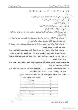 ‫ﻙ‬٣٥/١:‫ﺍﻻﻗﺘﺼﺎﺩﻴﺔ‬ ‫ﺍﻟﺠﺩﻭﻯ‬ ‫ﺩﺭﺍﺴﺎﺕ‬‫ﺍﻟﺘﺠﺎﺭﻴﺔ‬ ‫ﺍﻟﺠﺩﻭﻯ‬ ‫ﺩﺭﺍﺴﺔ‬
‫ﺍﻟﻌﺎﻟﻰ‬ ‫ﺍﻟﺘﻌﻠﻴﻡ‬ ‫ﺇﻟﻰ‬ ‫ﺍﻟﻤﺅﺩﻴﺔ‬ ‫ﺍﻟﻁﺭﻕ‬٨١
‫ﺡ‬ ‫ﻕ‬=‫ﻕ‬١) /١+‫ﺩ‬(١
+‫ﻕ‬٢) /١+‫ﺩ‬(٢
+…+ .‫ﻕ‬‫ﻥ‬) /١+‫ﺩ‬(‫ﻥ‬
)٢(
‫ﺤﻴﺙ‬:
‫ﺡ‬ ‫ﻕ‬ ‫ﺹ‬=‫ﻟﻠ‬ ‫ﺍﻟﺤﺎﻟﻴﺔ‬ ‫ﺍﻟﻘﻴﻤﺔ‬ ‫ﺼﺎﻓﻲ‬‫ﺍﻟﻤﺘﻭﻗﻌﺔ‬ ‫ﺍﻟﺤﺎﻟﻴﺔ‬ ‫ﺍﻟﻨﻘﺩﻴﺔ‬ ‫ﺘﺩﻓﻘﺎﺕ‬
‫ﺡ‬ ‫ﻕ‬=‫ﺍﻟﻨﻘ‬ ‫ﻟﻠﺘﺩﻓﻘﺎﺕ‬ ‫ﺍﻟﺤﺎﻟﻴﺔ‬ ‫ﺍﻟﻘﻴﻤﺔ‬‫ﺍﻟﻤﺘﻭ‬ ‫ﺩﻴﺔ‬‫ﻗﻌﺔ‬
‫ﺙ‬=‫ﺍﻻﺴﺘﺜﻤﺎﺭﻱ‬ ‫ﺍﻹﻨﻔﺎﻕ‬
‫ﻕ‬١،‫ﻕ‬٢…‫ﻕ‬‫ﻥ‬=‫ﺍﻟﺴﻨﻭﻴﺔ‬ ‫ﺍﻟﻨﻘﺩﻴﺔ‬ ‫ﺍﻟﺘﺩﻓﻘﺎﺕ‬ ‫ﺼﺎﻓﻲ‬
‫ﺩ‬=‫ﺍﻟﺨﺼﻡ‬ ‫ﻤﻌﺩل‬)‫ﺍﻷﻤﻭﺍل‬ ‫ﺘﻜﻠﻔﺔ‬ ‫ﻤﺘﻭﺴﻁ‬(
١.‫ﺍﻟﻘﺭﺍﺭ‬ ‫ﻤﺘﺨﺫ‬ ‫ﻴﻭﺍﺠﻪ‬ ‫ﻭﻫﻨﺎ‬ ،‫ﺍﻟﻤﺸﺭﻭﻉ‬ ‫ﺭﻓﺽ‬ ‫ﺃﻭ‬ ‫ﻗﺒﻭل‬ ‫ﻴﺘﻡ‬ ‫ﺍﻟﺤﺎﻟﻴﺔ‬ ‫ﺍﻟﻘﻴﻤﺔ‬ ‫ﻟﺼﺎﻓﻲ‬ ‫ﺍﻟﻨﺎﺘﺞ‬ ‫ﺭﻗﻡ‬ ‫ﻀﻭﺀ‬ ‫ﻋﻠﻰ‬
‫ﺍﺤﺘﻤﺎﻻﺕ‬ ‫ﺜﻼﺜﺔ‬:
-‫ﺍﻟﺤﺎﻟﻴﺔ‬ ‫ﺍﻟﻘﻴﻤﺔ‬ ‫ﺼﺎﻓﻲ‬ ‫ﺭﻗﻡ‬<‫ﺍﻟﺼﻔﺭ‬ ‫ﻤﻥ‬،‫ﻭ‬ ‫ﻤﻭﺠﺏ‬ ‫ﺭﻗﻡ‬ ‫ﺃﻱ‬‫ﺍﻟﺤﺎﻟﺔ‬ ‫ﻫﺫﻩ‬ ‫ﻓﻲ‬‫ﺍﻟﻤـﺸﺭﻭﻉ‬ ‫ﻗﺒـﻭل‬ ‫ﻴﺠﺏ‬
‫ﺍﻟﻤﺸﺭﻭﻉ‬ ‫ﻤﻼﻙ‬ ‫ﻤﺼﻠﺤﺔ‬ ‫ﻴﺤﻘﻕ‬ ‫ﻤﻤﺎ‬ ‫ﺍﻟﺘﻜﻠﻔﺔ‬ ‫ﻴﻔﻭﻕ‬ ‫ﻋﺎﺌﺩﺍ‬ ‫ﻴﺤﻘﻕ‬ ‫ﻷﻨﻪ‬.
-‫ﺍﻟﺤﺎﻟﻴﺔ‬ ‫ﺍﻟﻘﻴﻤﺔ‬ ‫ﺼﺎﻓﻲ‬ ‫ﺭﻗﻡ‬>‫ﻻ‬ ‫ﺤﻴﺙ‬ ‫ﺍﻟﻤﺸﺭﻭﻉ‬ ‫ﺭﻓﺽ‬ ‫ﻴﺘﻡ‬ ‫ﻭﺒﺎﻟﺘﺎﻟﻲ‬ ‫ﺴﺎﻟﺏ‬ ‫ﺍﻟﺭﻗﻡ‬ ‫ﺃﻥ‬ ‫ﺃﻱ‬ ‫ﺍﻟﺼﻔﺭ‬ ‫ﻤﻥ‬
‫ﺍﻟﻤﺴﺘﺜﻤﺭﺓ‬ ‫ﺍﻟﺘﻜﺎﻟﻴﻑ‬ ‫ﺍﻟﻤﺸﺭﻭﻉ‬ ‫ﻋﺎﺌﺩ‬ ‫ﻴﻐﻁﻲ‬.
-‫ﺍﻟﺤﺎﻟﻴﺔ‬ ‫ﺍﻟﻘﻴﻤﺔ‬ ‫ﺼﺎﻓﻲ‬ ‫ﺭﻗﻡ‬=‫ﺍﻟﺼﻔ‬‫ﻭﻫﻨـﺎ‬ ‫ﻓﻘﻁ‬ ‫ﺍﻟﺘﻜﻠﻔﺔ‬ ‫ﻴﻐﻁﻲ‬ ‫ﺍﻟﻤﺘﻭﻗﻊ‬ ‫ﺍﻟﻌﺎﺌﺩ‬ ‫ﻤﻌﺩل‬ ‫ﺃﻥ‬ ‫ﻴﻌﻨﻲ‬ ‫ﻭﻫﺫﺍ‬ ‫ﺭ‬
‫ﺃﺨﺭﻯ‬ ‫ﺍﻋﺘﺒﺎﺭﺍﺕ‬ ‫ﺇﻟﻰ‬ ‫ﺍﻟﻤﺸﺭﻭﻉ‬ ‫ﺭﻓﺽ‬ ‫ﺃﻭ‬ ‫ﻗﺒﻭل‬ ‫ﻴﺭﺠﻊ‬ ‫ﺤﻴﺙ‬ ‫ﺍﻟﻤﺸﺭﻭﻉ‬ ‫ﺘﺭﻓﺽ‬ ‫ﺃﻭ‬ ‫ﺘﻘﺒل‬ ‫ﺃﻥ‬ ‫ﻟﻺﺩﺍﺭﺓ‬.
٢.‫ﻤﺘﻭﻗﻌـﺔ‬ ‫ﺤﺎﻟﻴﺔ‬ ‫ﻗﻴﻤﺔ‬ ‫ﺼﺎﻓﻲ‬ ‫ﺃﻜﺒﺭ‬ ‫ﻴﺤﻘﻕ‬ ‫ﺍﻟﺫﻱ‬ ‫ﺍﻟﻤﺸﺭﻭﻉ‬ ‫ﺍﺨﺘﻴﺎﺭ‬ ‫ﻴﺘﻡ‬ ‫ﻤﺸﺭﻭﻉ‬ ‫ﻤﻥ‬ ‫ﺃﻜﺜﺭ‬ ‫ﻭﺠﻭﺩ‬ ‫ﺤﺎﻟﺔ‬ ‫ﻓﻲ‬
‫ﺍﻟﻤﺨﺘﻠﻔﺔ‬ ‫ﺍﻟﺒﺩﺍﺌل‬ ‫ﺒﻴﻥ‬ ‫ﻤﻥ‬.
‫ﻤﺜﺎل‬)٥-٢(:‫ﻓﻴﻤﺎ‬‫ﻴﻠﻲ‬‫ﺍﻟﺒﻴﺎﻨﺎﺕ‬‫ﺍﻟﺨﺎﺼﺔ‬‫ﺒﺄﺤﺩ‬‫ﻤﺸﺭ‬‫ﻭﻋﺎﺕ‬‫ﺍﻻﺴﺘﺜﻤﺎﺭ‬‫ﺍﻟﻤﻘﺘﺭﺡ‬‫ﻭﺍﻟﻤﻌـﺭﻭﺽ‬‫ﻋﻠـﻰ‬‫ﺇﺩﺍﺭﺓ‬
‫ﺍﻟﻤﻨﺸﺄﺓ‬‫ﻟﺩﺭﺍﺴﺘﻪ‬‫ﻭﺍﺘﺨﺎﺫ‬‫ﻗﺭﺍﺭ‬‫ﺒﺸﺄﻨﻪ‬:
-‫ﺍﻟﺘﻜﻠﻔﺔ‬‫ﺍﻟﻤﺒﺩﺌﻴﺔ‬‫ﺍﻟﻤﻁﻠﻭﺒﺔ‬‫ﻟﻼﺴﺘﺜﻤﺎﺭ‬١٠٠٠٠٠‫ﺠﻨﻴﻪ‬‫ﻤﺘﻭﻗﻊ‬‫ﺇﻨﻔﺎﻗﻬﺎ‬‫ﻋﻠﻰ‬‫ﻤﺩﺍﺭ‬‫ﺴﻨﺘﻲ‬‫ﺍﻹﻨـﺸﺎﺀ‬‫ﺒﻭﺍﻗـﻊ‬
٦٠%‫ﺤﺘﻰ‬‫ﻨﻬﺎﻴﺔ‬‫ﺍﻟﺴﻨﺔ‬،‫ﺍﻷﻭﻟﻰ‬٤٠%‫ﺤﺘﻰ‬‫ﻨﻬﺎﻴﺔ‬‫ﺍﻟﺴﻨﺔ‬‫ﺍﻟﺜﺎﻨﻴ‬‫ﺔ‬.
-‫ﺍﻟﺘﺩﻓﻘﺎﺕ‬‫ﺍﻟﻨﻘﺩﻴﺔ‬‫ﺍﻟﺼﺎﻓﻴﺔ‬‫ﺍﻟﻤﺘﻭﻗﻊ‬‫ﺘﺤﻘﻴﻘﻬﺎ‬‫ﻋﻠﻰ‬‫ﻤﺩﺍﺭ‬‫ﺴﻨﻭﺍﺕ‬‫ﺍﻟﺘﺸﻐﻴل‬‫ﻜﺎﻨﺕ‬‫ﻜﻤﺎ‬‫ﻴﻠﻲ‬:
‫ﺍﻟﺴﻨﺔ‬‫ﺍﻟﺘﺩﻓﻘﺎﺕ‬‫ﺍﻟﻨﻘﺩﻴﺔ‬‫ﺍﻟﻤﺘﻭﻗﻌﺔ‬‫ﹰ‬‫ﺎ‬‫ﺴﻨﻭﻴ‬
٣١٠٠٠٠
٤٢٠٠٠٠
٥٤٠٠٠٠
٦٤٠٠٠٠
٧٣٠٠٠٠
٨٢٠٠٠٠
www.alkottob.com
www.alkottob.com
 
