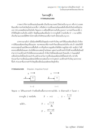 แผนบูรณาการ STEM กลุ่มสาระการเรียนรู้วิทยาศาสตร์ 10
โรงเรียนธรรมศาสตร์คลองหลวงวิทยาคม
โดย ครูวิจิตตา อาไพจิตต์
ใบความรู้ที่ 1
การดลและแรงดล
การดล (I) คือการเปลี่ยนแปลงโมเมนตัม เป็นปริมาณเวกเตอร์ มีหน่วยเป็น kg.m/s หรือ N.S แรงดล
คือแรงที่มากระทาต่อวัตถุในช่วงเวลาสั้น ๆ หรืออัตราการเปลี่ยนแปลงโมเมนตัมที่เปลี่ยนไปในช่วงหนึ่งหน่วย
เวลา (Dt) แรงดลมีหน่วยเป็นนิวตัน วัตถุมวล m เคลื่อนที่ด้วยความเร็วต้น ถูกแรง F มากระทาในเวลาสั้น ๆ
ทาให้วัตถุมีความเร็วเป็น จะได้ว่า วัตถุมีโมเมนตัมเปลี่ยนไป D จากกฎข้อที่ 2 ของนิวตัน SF = ma จะได้ว่k
เป็นปริมาณเวกเตอร์มีทิศทางไปทางเดียวกับทิศของแรงที่มากระทา มีหน่วยเป็น kg.m/s
เราทราบมาแล้วว่า เมื่อมีแรงลัพธ์ที่ไม่เป็นศูนย์มากระทากับวัตถุ จะทาให้โมเมนตัมเปลี่ยนไป ถ้าต้อง
การให้โมเมนตัมของวัตถุเปลี่ยนแปลง ขนาดของแรงที่มากระทาก็จะเปลี่ยนแปลงไปด้วย เช่น ถ้า ปล่อยไข่ให้
ตกลงบนฟองน้าและให้ตกลงบนพื้นที่แข็ง จากที่ระดับความสูงเดียวกันซึ่งมีความสูงไม่มากนัก จะเห็นว่า ไข่ที่
ตกลงบนพื้นที่แข็งจะแตก ส่วนไข่ที่ตกลงบนฟองน้าจะไม่แตก แสดงว่าแรงที่กระทากับไข่ที่ ตกลงพื้นที่แข็งจะมี
ค่ามากกว่าแรงที่กระทากับไข่ที่ตกลงบนบนฟองน้า ถ้าคิดว่าไข่ทั้งสองมีมวลเท่ากันจะเห็น ว่า โมเมนตัมที่
เปลี่ยนไปของไข่ทั้งสองใบจะเท่ากัน แต่ช่วงเวลาในการเปลี่ยนโมเมนตัมของไข่ทั้งสองต่างกัน กล่าวคือ
ช่วงเวลาในการเปลี่ยนโมเมนตัมของไข่ที่ตกลงบนฟองน้ามากกว่าแสดงว่า แรงที่กระทากับวัตถุ นอกจากจะ
ขึ้นกับ ช่วงเวลาที่แรงกระทากับวัตถุเพื่อเปลี่ยนโมเมนตัมของวัตถุอีกด้วย
การดลและแรงดล (Impulse ; Impulsive Force)
u v
F

m F

m
t = 0 t = t
วัตถุมวล m ได้รับแรงกระทา F

เคลื่อนที่บนพื้นราบจากความเร็วต้น u เป็นความเร็ว v ในเวลา t
จากกฎข้อ 2 ของนิวตัน F

= m a , a =
t
uv


จะได้ว่า… F

= m
t
uv

 
F

=
t
umvm

 
 