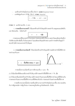 แผนบูรณาการ STEM กลุ่มสาระการเรียนรู้วิทยาศาสตร์ 11
โรงเรียนธรรมศาสตร์คลองหลวงวิทยาคม
โดย ครูวิจิตตา อาไพจิตต์
- แรงที่กระทากับวัตถุในช่วงเวลาสั้นๆ เรียกว่า แรงดล (Impulsive Force)
- แรงลัพธ์คูณกับเวลา (F

t) เรียกว่า การดล (Impulse)
I = F

t = m v - m u
การดล (I) แยกพิจารณาเป็น 2 แบบ
1. การดลเนื่องจากแรงคงที่ ถ้ามีแรงคงที่กระทากับวัตถุจะได้การดลเท่ากับ ผลคูณของแรงลัพธ์กับ
เวลา มีหน่วยเป็น นิวตัน.วินาที
I = Ft
การดลของแรงที่มีขนาดคงที่ ถ้าขนาดของการดลของแรงมีค่าเป็นบวก แสดงว่าโมเมนตัมของวัตถุที่เรา
กาลังพิจารณามีค่าเพิ่มขึ้น ถ้าเป็นลบแสดงว่า โมเมนตัมของวัตถุจะมีค่าลดลง และถ้าการดลมีค่าเป็นศูนย์ ก็
หมายถึง ไม่มีการออกแรงกระทากับวัตถุเลย
2. การดลเนื่องจากแรงไม่คงที่ ถ้ามีแรงไม่คงที่กระทากับวัตถุจะได้การดลมีค่าเท่ากับพื้นที่ใต้กราฟ
ระหว่างแรงกับเวลา
I = พื้นที่ใต้กราฟของ F และ t
การดลเนื่องจากแรงไม่คงที่ แยกการพิจารณาเป็น 2 แบบ คือ
2.1 ถ้ามีแรงไม่คงที่เพียงแรงเดียวกระทากับวัตถุ จะได้การดลเท่ากับพื้นที่ใต้กราฟ F กับ t
2.2 ถ้ามีแรงคงที่และไม่คงที่กระทากับวัตถุ จะได้การดลเท่ากับผลรวมของพื้นที่ใต้กราฟ โดยแรงที่มีทิศตามกัน
การดลจะเท่ากับผลบวกของพื้นที่ใต้กราฟ แรงที่มีทิศตรงข้ามกัน การดลจะเท่ากับผลต่างของพื้นที่ใต้กราฟ
การดลที่เราพบบ่อยๆนั้นเป็นการดลที่แรงมีค่ามากมากระทากับวัตถุในช่วงเวลาสั้นๆ เช่น รถยนต์ชน
กัน การตีลูกเทนนิส การตีลูกปิงปอง การตอกตะปูด้วยค้อน ลูกบิลเลียดชนกัน เป็นต้น
F
0 t
 