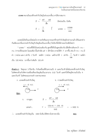 แผนบูรณาการ STEM กลุ่มสาระการเรียนรู้วิทยาศาสตร์ 12
โรงเรียนธรรมศาสตร์คลองหลวงวิทยาคม
โดย ครูวิจิตตา อาไพจิตต์
แรงดล หมายถึงแรงที่กระทากับวัตถุในช่วงเวลาสั้นๆ หาได้จากสมการ
F

=
t
umvm


มีหน่วยเป็น นิวตัน
F

=
t
I

 แรงดล =
เวลา
การดล
แรงดลไม่ใช่เป็นแรงใหม่อะไร ความจริงคือแรงภายนอกที่กระทากับวัตถุดังกล่าวมาแล้ว มีข้อแตกต่าง
กันเพียงเวลาที่แรงกระทากับวัตถุกับวัตถุต้องเป็นเวลาสั้นๆ จึงเรียกชื่อให้ต่างออกไปเสียใหม่ว่า
“ แรงดล ” หน่วยที่ใช้ก็เป็นหน่วยเดียวกัน สูตรที่ใช้ก็เป็นสูตรเดียวกัน มีสิ่งที่ควรสังเกต ถ้า mv –
mu (การเปลี่ยนแปลง โมเมนตัม) นั้นเท่าเดิม แต่ t มีค่าน้อย เราจะได้ค่า F มากขึ้น เช่น ถ้า mv – mu มี
ค่า 1 หน่วย และ t เท่ากับ 1 วินาที จะมีค่า 1 หน่วย แต่ถ้าเราใช้ t เท่ากับ
100
1
วินาที F จะมีค่า
เป็น 100 หน่วย มากขึ้นกว่าเดิมถึง 100 เท่า
ตัวอย่าง 1 วัตถุมวล 3 กิโลกรัม กาลังเคลื่อนที่ด้วยความเร็ว 8 เมตร/วินาที เมื่อมีแรงคงที่กระทากับวัตถุ
ในทิศตรงข้ามกับทิศการเคลื่อนที่ของวัตถุเดิมเป็นเวลานาน 0.02 วินาที และทาให้วัตถุมีความเร็วเป็น 4
เมตร/วินาที ในทิศของแรงกระทา จงหาขนาดของ
ก. แรงดลที่กระทากับวัตถุ ข. การดลที่กระทากับวัตถุ
u = -8 m/s v = +4 m/s
3 Kg F 3 kg F
วิธีทา
ก. จากสูตร F

=
t
umvm


แทนค่า… F =
02.0
)8)(3()4+)(3(
= + 1800 N
 แรงดลที่กระทากับวัตถุเป็น 1800 นิวตัน มีทิศทางไปทางขวามือ ตอบ
 