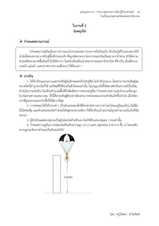แผนบูรณาการ STEM กลุ่มสาระการเรียนรู้วิทยาศาสตร์ 14
โรงเรียนธรรมศาสตร์คลองหลวงวิทยาคม
โดย ครูวิจิตตา อาไพจิตต์
ใบงานที่ 2
ร่มพยุงไข่
 กาหนดสถานการณ์
“เกิดเหตุการณ์อันเนื่องจากความแปรปรวนของสภาวะอากาศในปัจจุบัน นักเรียนได้รับมอบหมายให้
นาส่งสิ่งของทางอากาศไปสู่พื้นที่ประสบภัย ซึ่งถูกตัดขาดจากโลกภายนอกอันเนื่องมาจากน้าท่วม ทาให้ความ
ช่วยเหลือทางภาคพื้นดินเข้าถึงได้ลาบาก โดยนักเรียนต้องนาส่งอาหารและยารักษาโรค ที่จาเป็น ต้องมีความ
รวดเร็ว แม่นยา และปราศจากความเสียหาย ให้ทันเวลา ”
 ภารกิจ
1. ให้นักเรียนออกแบบและประดิษฐ์ร่มลักษณะคล้ายร่มชูชีพ ไม่จากัดรูปแบบ โดยสามารถประดิษฐ์ร่ม
ขนาดใดก็ได้ รูปทรงใดก็ได้ แต่วัสดุที่ใช้ต้องเป็นผ้าใยทอเท่านั้น (ไม่อนุญาตให้ใช้พลาสติกสังเคราะห์เป็นวัสดุ
ทาร่มในการแข่งขัน) โดยต้องคานวณพื้นที่ผิวสัมผัสอากาศของร่มชูชีพ กาหนดความยาวและจานวนเชือกผูก
โยงร่มตามความเหมาะสม ทั้งนี้สิ่งประดิษฐ์ดังกล่าวต้องสามารถช่วยลดแรงกระทาอันเกิดขึ้นกับไข่ เมื่อไข่ตก
จากที่สูงลงกระแทกกับพื้นให้ได้มากที่สุด
2. การทดสอบใช้ไข่ไก่เบอร์ 1 เป็นตัวแทนของสิ่งที่ต้องนาส่งทางอากาศ โดยไข่จะอยู่ในถุงร้อน ไม่มีสิ่ง
อื่นใดห่อหุ้ม และตาแหน่งของไข่กาหนดให้อยู่ตรงปลายเชือก (ให้นักเรียนนาอุปกรณ์ทุกอย่างมาเองในวันที่นัด
หมาย)
3. ผู้นักเรียนแต่ละกลุ่มจะเป็นผู้ปล่อยร่มด้วยตัวเอง โดยให้ตัวแทนกลุ่มละ 1 คนเท่านั้น
4. กาหนดความสูงในการปล่อยร่มที่ระดับความสูง 12-15 เมตร (จุดปล่อย อาคาร 6 ชั้น 3) โดยระดับ
ความสูงจะวัดจากตาหน่งเริ่มต้นของไข่ไก่
12เมตร
 