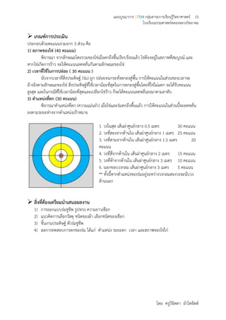 แผนบูรณาการ STEM กลุ่มสาระการเรียนรู้วิทยาศาสตร์ 15
โรงเรียนธรรมศาสตร์คลองหลวงวิทยาคม
โดย ครูวิจิตตา อาไพจิตต์
 เกณฑ์การประเมิน
ประกอบด้วยคะแนนรวมจาก 3 ส่วน คือ
1) สภาพของไข่ (40 คะแนน)
พิจารณา จากลักษณะโดยรวมของไข่เมื่อตกถึงพื้นเรียบร้อยแล้ว ไข่ต้องอยู่ในสภาพที่สมบูรณ์ และ
หากไข่เกิดการร้าว จะให้คะแนนลดหลั่นกันตามลักษณะของไข่
2) เวลาที่ใช้ในการปล่อย ( 30 คะแนน )
นับจากเวลาที่สิ่งประดิษฐ์ (ร่ม) ถูก ปล่อยจนกระทั่งตกลงสู่พื้น การให้คะแนนในส่วนของเวลาจะ
อ้างอิงตามลักษณะของไข่ สิ่งประดิษฐ์ที่ใช้เวลาน้อยที่สุดในการตกลงสู่พื้นโดยที่ไข่ไม่แตก จะได้รับคะแนน
สูงสุด และในกรณีที่ใช้เวลาน้อยที่สุดและเปลือกไข่ร้าว ก็จะได้คะแนนลดหลั่นลงมาตามลาดับ
3) ตาแหน่งที่ตก (30 คะแนน)
พิจารณาตาแหน่งที่ตก (ความแม่นยา) เมื่อไข่และร่มตกถึงพื้นแล้ว การให้คะแนนในส่วนนี้จะลดหลั่น
ลงตามระยะห่างจากตาแหน่งเป้าหมาย
1. วงในสุด เส้นผ่าศูนย์กลาง 0.5 เมตร 30 คะแนน
2. วงที่สองจากด้านใน เส้นผ่าศูนย์กลาง 1 เมตร 25 คะแนน
3. วงที่สามจากด้านใน เส้นผ่าศูนย์กลาง 1.5 เมตร 20
คะแนน
4. วงที่สี่จากด้านใน เส้นผ่าศูนย์กลาง 2 เมตร 15 คะแนน
5. วงที่ห้าจากด้านใน เส้นผ่าศูนย์กลาง 3 เมตร 10 คะแนน
6. นอกขอบวงกลม เส้นผ่าศูนย์กลาง 3 เมตร 5 คะแนน
** ทั้งนี้หากตาแหน่งของร่มอยู่ระหว่างวงกลมสองวงจะนับวง
ด้านนอก
 สิ่งที่ต้องเตรียมนาเสนอผลงาน
1) การออกแบบร่มชูชีพ รูปทรง ความยาวเชือก
2) แนวคิดการเลือกวัสดุ ชนิดของผ้า เลือกชนิดของเชือก
3) ชิ้นงานประดิษฐ์ ตัวร่มชูชีพ
4) ผลการทดสอบการตกของร่ม ได้แก่ ตาแหน่ง ระยะตก เวลา และสภาพของไข่ไก่
 