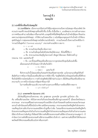 แผนบูรณาการ STEM กลุ่มสาระการเรียนรู้วิทยาศาสตร์ 16
โรงเรียนธรรมศาสตร์คลองหลวงวิทยาคม
โดย ครูวิจิตตา อาไพจิตต์
ใบความรู้ ที่ 2
ร่มพยุงไข่
2.1 แรงที่เกี่ยวข้องกับร่มพยุงไข่
2.1.1แรงโน้มถ่วง เนื่องจากแรงโน้มถ่วงทาให้มีแรงพุ่งลงกลายเป็นความไม่สมดุล หรือแรงลัพธ์ เกิด
ความเร่ง ขณะที่ร่างของนักดิ่งพสุธาเคลื่อนที่เร็วขึ้น เร็วขึ้น เร็วขึ้นเรื่อย ๆ แรงเสียดทาน (ความต้านทานของ
อากาศหรือแรงต้าน) จะยิ่งเพิ่มมากขึ้นตามลาดับ แรงฉุดที่เกิดขึ้นมีทิศพุ่งขึ้นสวนกับน้าหนักที่พุ่งลง ซึ่งจะช่วย
ลดความเร่งพุ่งลงของนักดิ่งพสุธา ทาให้ความเร็วลดลงเรื่อย ๆ จนในที่สุดแรงฉุดจะเท่ากับน้าหนัก ทาให้แรง
สุทธิเป็นศูนย์ การพุ่งลงของนักดิ่งพสุธาจะไม่มีความเร่งอีกต่อไป ความเร็วตอนนี้ เป็นความเร็วคงที่เรียกว่า
"ความเร็วขั้นสุดท้าย" (Terminal velocity)” สามารถคานวณได้จาก สมการ
v = u + at (2-1)
เมื่อ v คือ ความเร็วของวัตถุที่เราต้องการหา
u คือ ความเร็วเมื่อจุดเริ่มต้นที่ปล่อยวัตถุให้ตกลงมา ซึ่งในที่นี้ก็คือ 0
a คือ ค่าความเร่งของวัตถุที่ถูกโลกกระทา (ดึงดูด) ให้ตกลงมา ซึ่งมีค่าคงที่ (g)
ประมาณ 9.81 เมตรต่อวินาที2
t คือ เวลาทั้งหมดที่วัตถุเคลื่อนที่ตกลงมาจากจุดปล่อยหรือจุดเริ่มต้นจนถึงพื้น
เมื่อลองแทนค่าเข้าไปในสมการข้างต้นก็จะได้ว่า
v = 0 + 9.81 t
= 9.81 t เมตร/วินาที
ซึ่งค่าความเร็วนี้ มีเสมอเหมือนกันหมดกับวัตถุหรือสสารทุกชนิด ถูกโลกออกแรงดึงดูดให้ร่มที่
สัมผัสกับอากาศยิ่งมากวัตถุนั้นจะเคลื่อนที่ผ่านอากาศได้ยากขึ้น "ร่มชูชีพยิ่งมีขนาดใหญ่จะยิ่งเคลื่อนที่ได้ช้าลง
ซึ่งเป็นสิ่งที่นักกระโดดร่มต้องการ การสร้างร่มชูชีพต้องใช้ผ้าร่มจานวนมาก เพื่อให้ขณะที่ร่มเคลื่อนที่ลงมาจะ
สามารถเก็บ อากาศไว้ภายในร่มมากที่สุดเท่าที่จะมากได้
ในการเคลื่อนที่ตามแนวดิ่ง สามารถคานวณหาเวลาที่ใช้ในการเคลื่อนที่ได้จากสมการ
S = u t + (0.5) g t2 (2-2)
2.1.2 แรงยกพลวัต (Dynamic Lift)
เมื่อวัตถุที่มีรูปทรงเป็นทรงกลม เช่น ลูกฟุตบอล ลูกเทนนิส ลูกกอล์ฟ ลูกปิงปอง เป็น
ต้น เคลื่อนที่ผ่านของไหล หรือในทางตรงกันข้ามของไหลเคลื่อนที่ผ่านลูกบอลเหล่านี้ เมื่อของไหลไหลแบบ
สายกระแส สายกระแสที่ไหลผ่านทรงกลมทุกด้านจะมีอัตราเร็วเท่ากันหมด(ด้านหลังทรงกลมจะเกิดกระแส
อลวนบ้างเล็กน้อยและในที่นี้จะไม่นามาคิด) แต่เมื่อทรงกลมหมุน สายกระแสของไหลที่อยู่ชิดกับผิวของทรง
กลมที่หมุนไปทางเดียวกับสายกระแสจะมีอัตราเร็วสูงขึ้นกว่าเดิม ในขณะที่สายกระแสของของไหลที่อยู่ชิดกับ
ผิวของทรงกลมที่หมุนตรงกันข้ามกับสายกระแสที่อยู่ชิดกับผิวของทรงกลมที่หมุนตรงกันข้ามกับสายกระแสจะ
มีอัตราเร็วช้าลงกว่าเดิมดังรูป ซึ่งมีผลทาให้ความดันที่ผิวของทรงกลมด้านที่อัตราเร็วของสายกระแสสูงกว่า มี
ค่าน้อยกว่าความดันที่ผิวของทรงกลมด้านที่สายกระแสมีอัตราเร็วต่ากว่า ผลต่างความดันนี้จึงทาให้เกิดแรงยก
พลวัตผลักให้ทรงกลมเคลื่อนที่เบนไปทางที่แรงกระทา
 