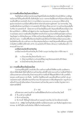 แผนบูรณาการ STEM กลุ่มสาระการเรียนรู้วิทยาศาสตร์ 17
โรงเรียนธรรมศาสตร์คลองหลวงวิทยาคม
โดย ครูวิจิตตา อาไพจิตต์
2.2 การเคลื่อนที่ของวัตถุในสนามโน้มถ่วง
วัตถุที่อยู่ในสนามโน้มถ่วงของโลกจะถูกดึงดูดดังนั้นเมื่อปล่อยวัตถุให้ตกบริเวณใกล้ผิวโลก แรงดึงดูด
ของโลกจะทาให้วัตถุเคลื่อนที่เร็วขึ้น นั่นคือวัตถุมีความเร่ง การตกของวัตถุที่มีมวลต่างกันในสนามโน้มถ่วงวัตถุ
จะเคลื่อนที่ด้วยความเร่งคงตัว เรียกว่า ความเร่งโน้มถ่วง (gravitational acceleration) มีทิศทางเข้าสู่
ศูนย์กลางของโลกความเร่งโน้มถ่วงที่ผิวโลกมีค่าต่างกันตามตาแหน่งทางภูมิศาสตร์ ในการตกของวัตถุ วัตถุ
จะเคลื่อนที่ลงด้วยความเร่งโน้มถ่วง 9.8 เมตรต่อวินาทีกาลังสอง ซึ่งหมายความว่า ความเร็วของวัตถุจะเพิ่มขึ้น
วินาทีละ 9.8 เมตรต่อวินาที นั่นหมายความว่าถ้าโยนวัตถุขึ้นในแนวดิ่ง วัตถุจะเคลื่อนที่ในสนามโน้มถ่วง โดย
มีความเร่งโน้มถ่วง g ที่มีทิศทางเข้าสู่ศูนย์กลางโลก ขณะวัตถุหลุดจากมือจะจะมีความเร็วสูงสุดจากนั้น
ความเร็วลดลง เพราะการเคลื่อนที่ของวัตถุมีทิศทางตรงข้ามกับความเร่งจนกระทั่งถึงจุดสองสุดความเร็วของ
วัตถุเป็นศูนย์ จากนั้นวัตถุเริ่มตกลงมา ทาให้ความเร็วของวัตถุจะเพิ่มขึ้นเพราะการเคลื่อนที่ของวัตถุมีทิศทาง
เดียวกับความเร่ง การเคลื่อนที่ขึ้นหรือลงของวัตถุที่บริเวณใกล้ผิวโลกถ้าคานึงถึงแรงโน้มถ่วงเพรงแรงเดียว
โดยไม่คิดถึงแรงอื่น เช่น แรงต้านอากาศ หรือแรงพยุงของวัตถุในอากาศแล้ววัตถุจะเคลื่อนที่ด้วยความเร่งโน้ม
ถ่วงในทิศทางลงที่มีค่าลงที่ค่าคงตัว เท่ากับ 9.8 เมตรต่อวินาทีกาลังสอง เรียกแบบการเคลื่อนที่แบบนี้ว่า การ
ตกแบบเสรี (free fall)
แรงโน้มถ่วงของโลกที่กระทาต่อวัตถุ
แรงโน้มถ่วงของโลกที่กระทาต่อวัตถุ คือ น้าหนัก (weight) ของวัตถุบนโลก หาได้จากสมการ
W = mg (2-3)
เมื่อ m เป็นมวลของวัตถุ มีหน่วยกิโลกรัม ( km )
G เป็นความเร่งโน้มถ่วง ณ ตาแหน่งที่วัตถุวางอยู่ มีหน่วยเมตรต่อวินาทีกาลังสอง
และ W เป็นน้าหนักของวัตถุ มีหน่วยนิวตัน (N)
2.3 การเคลื่อนที่ของวัตถุในของไหล
การประยุกต์ใช้กฎข้อที่ 2 ของนิวตัน เรื่อง แรงต้านการเคลื่อนที่ สิ่งที่พิจารณาคือ แรงเสียดทาน
เนื่องจากพื้นผิวสัมผัส ซึ่งมีค่าไม่ขึ้นกับความเร็วของวัตถุ แต่ในที่นี้ จะพิจารณาแรงต้านการเคลื่อนที่ ซึ่งมีการ
เปลี่ยนแปลงตามความเร็วของวัตถุ ตัวอย่างของแรงต้านการเคลื่อนที่ ที่มีคุณสมบัติดังกล่าวคือ แรงหนืดใน
ของเหลว แรงต้านของอากาศ เป็นต้น โดยทั่วไป วัตถุที่มีขนาดเล็ก และเคลื่อนที่ด้วยความเร็วต่า เช่น ลูก
กลมโลหะขนาดเล็ก เคลื่อนที่ตกลงมายังก้นภาชนะ ที่บรรจุของเหลวภายใต้แรงดึงดูดของโลก จะถูกต้านการ
เคลื่อนที่ ด้วยแรงต้านซึ่งแปรผันตรง กับขนาดของความเร็วของวัตถุ และสามารถเขียน ในรูปสมการทาง
คณิตศาสตร์ได้ดังนี้
𝑓⃑ = −𝑘𝑣⃑ (2-4)
เครื่องหมายลบ แสดงว่าแรงต้านการเคลื่อนที่มีทิศตรงข้ามกับความเร็วของวัตถุ โดยที่
เมื่อ 𝑓⃑ คือ แรงต้านการเคลื่อนที่
𝑣⃑ คือ ความเร็วของวัตถุ
𝑘 คือ ค่าคงที่ ซึ่งขึ้นอยู่กับชนิดของตัวกลางและรูปร่างของวัตถุ เช่น ในกรณีของทรงกลมใน
ของเหลว ค่า 𝑘 = 4D โดยที่  คือสัมประสิทธิ์ความหนืดของของเหลว และ คือเส้นผ่านศูนย์กลางของ
ทรงกลม ( 𝑘 ตัวนี้ ไม่มีความเกี่ยวข้องใดๆ ทั้งสิ้นกับค่าคงตัวของสปริง)
 