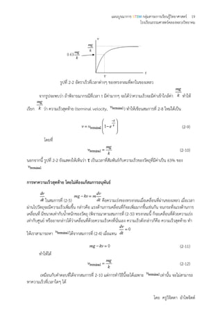 แผนบูรณาการ STEM กลุ่มสาระการเรียนรู้วิทยาศาสตร์ 19
โรงเรียนธรรมศาสตร์คลองหลวงวิทยาคม
โดย ครูวิจิตตา อาไพจิตต์
รูปที่ 2-2 อัตราเร็วที่เวลาต่างๆ ของทรงกลมที่ตกในของเหลว
จากรูปจะพบว่า ถ้าพิจารณากรณีที่เวลา t มีค่ามากๆ จะได้ว่าความเร็วจะมีค่าเข้าใกล้ค่า ทาให้
เรียก ว่า ความเร็วสุดท้าย (terminal velocity, ) ทาให้เขียนสมการที่ 2-8 ใหม่ได้เป็น
(2-9)
โดยที่
(2-10)
นอกจากนี้ รูปที่ 2-2 ยังแสดงให้เห็นว่า τ เป็นเวลาที่สัมพันธ์กับความเร็วของวัตถุที่มีค่าเป็น 63% ของ
การหาความเร็วสุดท้าย โดยไม่ต้องแก้สมการอนุพันธ์
ในสมการที่ (2-5) คือความเร่งของทรงกลมเมื่อเคลื่อนที่ผ่านของเหลว เมื่อเวลา
ผ่านไปวัตถุจะมีความเร็วเพิ่มขึ้น กล่าวคือ แรงต้านการเคลื่อนที่ก็จะเพิ่มมากขึ้นเช่นกัน จนกระทั่งแรงต้านการ
เคลื่อนที่ มีขนาดเท่ากับน้าหนักของวัตถุ (พิจารณาตามสมการที่ (2-3)) ทรงกลมนี้ ก็จะเคลื่อนที่ด้วยความเร่ง
เท่ากับศูนย์ หรืออาจกล่าวได้ว่าเคลื่อนที่ด้วยความเร็วคงที่นั่นเอง ความเร็วดังกล่าวก็คือ ความเร็วสุดท้าย ทา
ให้เราสามารถหา ได้จากสมการที่ (2-4) เมื่อแทน
(2-11)
ทาให้ได้
(2-12)
เหมือนกับคาตอบที่ได้จากสมการที่ 2-10 แต่การทาวิธีนี้จะได้เฉพาะ เท่านั้น จะไม่สามารถ
หาความเร็วที่เวลาใดๆ ได้
 