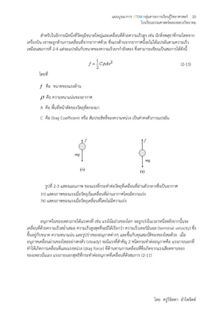 แผนบูรณาการ STEM กลุ่มสาระการเรียนรู้วิทยาศาสตร์ 20
โรงเรียนธรรมศาสตร์คลองหลวงวิทยาคม
โดย ครูวิจิตตา อาไพจิตต์
สาหรับในอีกกรณีหนึ่งที่วัตถุมีขนาดใหญ่และเคลื่อนที่ด้วยความเร็วสูง เช่น นักดิ่งพสุธาที่กระโดดจาก
เครื่องบิน เขาจะถูกต้านการเคลื่อนที่จากอากาศด้วย ซึ่งแรงต้านจากอากาศนี้จะไม่ได้แปรผันตามความเร็ว
เหมือนสมการที่ 2-4 แต่จะแปรผันกับขนาดของความเร็วยกกาลังสอง ซึ่งสามารถเขียนเป็นสมการได้ดังนี้
(2-13)
โดยที่
f คือ ขนาดของแรงต้าน
 คือ ความหนาแน่นของอากาศ
A คือ พื้นที่หน้าตัดของวัตถุที่ตกลงมา
C คือ Drag Coefficient หรือ สัมประสิทธิ์ของความหน่วง เป็นค่าคงตัวการแปรผัน
รูปที่ 2-3 แสดงแผนภาพ ของแรงที่กระทาต่อวัตถุที่เคลื่อนที่ผ่านตัวกลางซึ่งเป็นอากาศ
(ก) แสดงภาพของแรงเมื่อวัตถุเริ่มเคลื่อนที่ผ่านอากาศโดยมีความเร่ง
(ข) แสดงภาพของแรงเมื่อวัตถุเคลื่อนที่โดยไม่มีความเร่ง
อนุภาคในของเหลวภายใต้แรงคงที่ เช่น แรงโน้มถ่วงของโลก จะถูกเร่งในเวลาหนึ่งหลังจากนั้นจะ
เคลื่อนที่ด้วยความเร็วสม่าเสมอ ความเร็วสูงสุดที่จะมีได้เรียกว่า ความเร็วเทอร์มินอล (terminal velocity) ซึ่ง
ขึ้นอยู่กับขนาด ความหนาแน่น และรูปร่างของอนุภาคต่างๆ และขึ้นกับคุณสมบัติของของไหลด้วย เมื่อ
อนุภาคเคลื่อนผ่านของไหลอย่างคงตัว (steady) จะมีแรงที่สาคัญ 2 ชนิดกระทาต่ออนุภาคคือ แรงภายนอกที่
ทาให้เกิดการเคลื่อนที่และแรงหน่วง (drag force) ที่ต้านทานการเคลื่อนที่ซึ่งเกิดจากแรงเสียดทานของ
ของเหลวนั่นเอง แรงภายนอกสุทธิที่กระทาต่ออนุภาคที่เคลื่อนที่ดังสมการ (2-11)
 