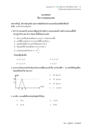 แผนบูรณาการ STEM กลุ่มสาระการเรียนรู้วิทยาศาสตร์ 22
โรงเรียนธรรมศาสตร์คลองหลวงวิทยาคม
โดย ครูวิจิตตา อาไพจิตต์
แบบทดสอบ
เรื่อง การดลและแรงดล
ผลการเรียนรู้ อธิบายโมเมนตัม และความสัมพันธ์ระหว่างแรงและโมเมนตัมที่เปลี่ยนไป
คาสั่ง จงเลือกคาตอบที่ถูกต้อง
1. ไข่ 2 ใบ ขนาดเท่ากัน ตกลงจากที่สูงเท่ากัน โดยไข่ A ตกลงบนฟองน้า แต่ไข่ B ตกลงบนพื้นไม้
ปรากฏว่าไข่ B แตก ไข่ A ไม่แตก ทั้งนี้เป็นเพราะอะไร
1) อัตราการเปลี่ยนโมเมนตัมของ B มากกว่า A ขณะกระทบพื้น
2) แรงที่พื้นกระทาต่อ B มากกว่าแรงที่พื้นกระทาต่อ A
3) ขณะที่ตกถึงพื้น ไข่ B ถูกทาให้หยุดเร็วกว่าไข่ A
4) ในขณะถึงพื้น โมเมนตัมของ B มากกว่าของ A
5) แรงดลแปรผกผันกับเวลา ( F 
t
1
)
คาตอบที่ถูกต้องคือ
ก. 2, 3, 4, 5 ข. 1, 2, 3, 5
ค. 1, 2, 3, 4 ง. 1, 2, 3
2. จากกราฟ มีแรงกระทากับวัตถุ ในช่วงเวลาที่มีแรงกระทานั้น (จากวินาทีที่ 1 – 3) จะทาให้วัตถุเปลี่ยน
โมเมนตัมไปเท่าใด (kg.m/s)
ก. 20 kg.m/s
ข. 15 kg.m/s
ค. 10 kg.m/s
ง. 5 kg.m/s
3. จากข้อ 2 แรงเฉลี่ยที่กระทาต่อวัตถุมีค่ากี่นิวตัน
ก. 10N ข. 5.0 N
ค. 2.5 N ง. 0.5N
t (s)
F (N)
1
5
10
2 3
 