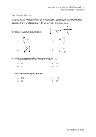แผนบูรณาการ STEM กลุ่มสาระการเรียนรู้วิทยาศาสตร์ 24
โรงเรียนธรรมศาสตร์คลองหลวงวิทยาคม
โดย ครูวิจิตตา อาไพจิตต์
โจทย์ ใช้ตอบคาถามข้อ 8 -10
วัตถุมวล 2 กิโลกรัม กาลังเคลื่อนที่ไปทางทิศใต้ ด้วยความเร็ว 6 เมตรต่อวินาที ถูกแรงกระทาสม่าเสมอ
เป็นเวลา 0.2 วินาที ทาให้วัตถุมีความเร็ว 4.5 เมตรต่อวินาที ไปทางทิศตะวันออก
8. ข้อใดแสดงโมเมนตัมที่เปลี่ยนไปได้ถูกต้อง
ก. ข.
ค. ง.
9. จงหาโมเมนตัมของวัตถุที่เปลี่ยนไปในหน่วย นิวตัน.วินาที ( N.s )
ก. 15 ข. 12
ค. 6 ง. 3
10. จงหาแรงที่กระทาต่อวัตถุมีขนาดกี่นิวตัน
ก. 150 ข. 120
ค. 90 ง. 75
P
N
S
W E
P2
P1
P
PP
 