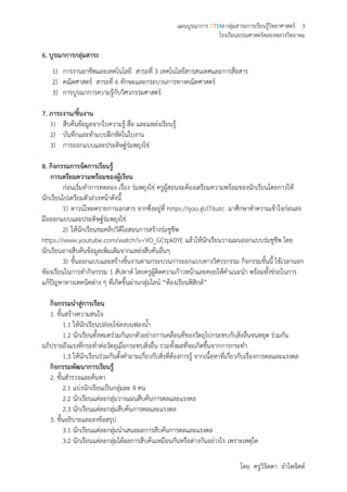 แผนบูรณาการ STEM กลุ่มสาระการเรียนรู้วิทยาศาสตร์ 3
โรงเรียนธรรมศาสตร์คลองหลวงวิทยาคม
โดย ครูวิจิตตา อาไพจิตต์
6. บูรณาการกลุ่มสาระ
1) การงานอาชีพและเทคโนโลยี สาระที่ 3 เทคโนโลยีสารสนเทศและการสื่อสาร
2) คณิตศาสตร์ สาระที่ 6 ทักษะและกระบวนการทางคณิตศาสตร์
3) การบูรณาการความรู้กับวิศวกรรมศาสตร์
7. ภาระงาน/ชิ้นงาน
1) สืบค้นข้อมูลจากใบความรู้ สื่อ และแหล่งเรียนรู้
2) บันทึกและทาแบบฝึกหัดในใบงาน
3) การออกแบบและประดิษฐ์ร่มพยุงไข่
8. กิจกรรมการจัดการเรียนรู้
การเตรียมความพร้อมของผู้เรียน
ก่อนเริ่มทาการทดลอง เรื่อง ร่มพยุงไข่ ครูผู้สอนจะต้องเตรียมความพร้อมของนักเรียนโดยการให้
นักเรียนไปเตรียมตัวล่วงหน้าดังนี้
1) ดาวน์โหลดรายการเอกสาร จากซึ่งอยู่ที่ https://goo.gl/iT6utc มาศึกษาทาความเข้าใจก่อนลง
มือออกแบบและประดิษฐ์ร่มพยุงไข่
2) ให้นักเรียนชมคลิปวิดีโอสอนการสร้างร่มชูชีพ
https://www.youtube.com/watch?v=VO_GCtpk0YE แล้วให้นักเรียนวางแผนออกแบบร่มชูชีพ โดย
นักเรียนอาจสืบค้นข้อมูลเพิ่มเติมจากแหล่งสืบค้นอื่นๆ
3) ขั้นออกแบบและสร้างชิ้นงานตามกระบวนการออกแบบทางวิศวรกรรม กิจกรรมขั้นนี้ ใช้เวลานอก
ห้องเรียนในการทากิจกรรม 1 สัปดาห์ โดยครูผู้ติดความก้าวหน้าและคอยให้คาแนะนา พร้อมทั้งช่วยในการ
แก้ปัญหาทางเทคนิคต่าง ๆ ที่เกิดขึ้นผ่านกลุ่มไลน์ “ห้องเรียนฟิสิกส์”
กิจกรรมนาสู่การเรียน
1. ขั้นสร้างความสนใจ
1.1 ให้นักเรียนปล่อยไข่ลงบนฟองน้า
1.2 นักเรียนทั้งหมดร่วมกันยกตัวอย่างการเคลื่อนที่ของวัตถุไปกระทบกับสิ่งอื่นจนหยุด ร่วมกัน
อภิปรายถึงแรงที่กระทาต่อวัตถุเมื่อกระทบสิ่งอื่น รวมทั้งผลที่จะเกิดขึ้นจากการกระทา
1.3 ให้นักเรียนร่วมกันตั้งคาถามเกี่ยวกับสิ่งที่ต้องการรู้ จากเนื้อหาที่เกี่ยวกับเรื่องการดลและแรงดล
กิจกรรมพัฒนาการเรียนรู้
2. ขั้นสารวจและค้นหา
2.1 แบ่งนักเรียนเป็นกลุ่มละ 4 คน
2.2 นักเรียนแต่ละกลุ่มวางแผนสืบค้นการดลและแรงดล
2.3 นักเรียนแต่ละกลุ่มสืบค้นการดลและแรงดล
3. ขั้นอธิบายและลงข้อสรุป
3.1 นักเรียนแต่ละกลุ่มนาเสนอผลการสืบค้นการดลและแรงดล
3.2 นักเรียนแต่ละกลุ่มได้ผลการสืบค้นเหมือนกันหรือต่างกันอย่างไร เพราะเหตุใด
 