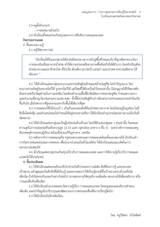 แผนบูรณาการ STEM กลุ่มสาระการเรียนรู้วิทยาศาสตร์ 4
โรงเรียนธรรมศาสตร์คลองหลวงวิทยาคม
โดย ครูวิจิตตา อาไพจิตต์
3.3 ครูตั้งคาถามว่า
- การดลหมายถึงอะไร
3.4 นักเรียนทั้งหมดร่วมกันสรุปผลจากการสืบค้นการดลและแรงดล
กิจกรรมรวบยอด
4. ขั้นขยายความรู้
4.1 ครูให้สถานการณ์
“นักเรียนได้รับมอบหมายให้นาส่งสิ่งของทางอากาศไปสู่พื้นที่ประสบภัย ซึ่งถูกตัดขาดจากโลก
ภายนอกอันเนื่องมาจากน้าท่วม ทาให้ความช่วยเหลือทางภาคพื้นดินเข้าถึงได้ลาบาก โดยนักเรียนต้อง
นาส่งอาหารและยารักษาโรค ที่จาเป็น ต้องมีความรวดเร็ว แม่นยา และปราศจากความเสียหาย ให้
ทันเวลา ”
4.2. ให้นักเรียนแต่ละกลุ่มออกแบบและประดิษฐ์ร่มลักษณะคล้ายร่มชูชีพ ไม่จากัดรูปแบบ โดย
สามารถประดิษฐ์ร่มขนาดใดก็ได้ รูปทรงใดก็ได้ แต่วัสดุที่ใช้ต้องเป็นผ้าใยทอเท่านั้น (ไม่อนุญาตให้ใช้พลาสติก
สังเคราะห์เป็นวัสดุทาร่มในการแข่งขัน) โดยต้องคานวณพื้นที่ผิวสัมผัสอากาศของร่มชูชีพ กาหนดความยาว
และจานวนเชือกผูกโยงร่มตามความเหมาะสม ทั้งนี้สิ่งประดิษฐ์ดังกล่าวต้องสามารถช่วยลดแรงกระทาอันเกิด
ขึ้นกับไข่ เมื่อไข่ตกจากที่สูงลงกระแทกกับพื้นให้ได้มากที่สุด
4.3 การทดสอบใช้ไข่ไก่เบอร์ 1 เป็นตัวแทนของสิ่งที่ต้องนาส่งทางอากาศ โดยไข่จะอยู่ในถุงร้อน ไม่มี
สิ่งอื่นใดห่อหุ้ม และตาแหน่งของไข่กาหนดให้อยู่ตรงปลายเชือก (ให้นักเรียนนาอุปกรณ์ทุกอย่างมาเองในวันที่
นัดหมาย)
4.4 ให้นักเรียนแต่ละกลุ่มจะเป็นผู้ปล่อยร่มด้วยตัวเอง โดยให้ตัวแทนกลุ่มละ 1 คนเท่านั้น โดยหนด
ความสูงในการปล่อยร่มที่ระดับความสูง 12-15 เมตร (จุดปล่อย อาคาร 6 ชั้น 3) ระหว่างทาการทดลองครู
สังเกตพฤติกรรมของผู้เรียน พร้อมทั้งช่วยแก้ปัญหาทาง เทคนิค
4.5 หลังจากทาการทดลองเสร็จ ครูช่วยตรวจสอบผลการทดลองพร้อมทั้งมอบหมายให้ นักเรียนทา
การวิเคราะห์และสรุปผลการทดลอง เพื่อนามานาเสนอในชั่วโมงถัดไป ให้นักเรียนเสนอแนวคิดในการ
ออกแบบร่มพยุงไข่
4.6 นักเรียนแต่ละกลุ่มร่วมกันสรุปเกี่ยวกับการดลและแรงดล และการใช้ความรู้เกี่ยวกับการดลและ
แรงดลไปใช้ประโยชน์
5. ขั้นประเมินผล
5.1 ให้นักเรียนแต่ละคนย้อนกลับไปอ่านบันทึกประสบการณ์เดิม สิ่งที่ต้องการรู้ และขอบเขต
เป้าหมาย แล้วพูดและบันทึกสิ่งที่ได้เรียนรู้ และตรวจสอบว่าได้เรียนรู้ตามที่ตั้งเป้าหมายครบถ้วนหรือไม่
เพียงใด ถ้ายังไม่ครบถ้วนจะทาอย่างไรต่อไป (อาจสอบถามให้ครูอธิบายเพิ่มเติม สอบถามให้เพื่อนอธิบาย หรือ
วางแผนสืบค้นเพิ่มเติม)
5.2 ให้นักเรียนทาแบบทดสอบวัดความรู้เรื่อง การดลและแรงดล โดยครูเฉลยและอธิบายคาตอบ
เพิ่มเติม และนาข้อมูลไปปรับปรุงและพัฒนาแนวการสอนและสื่อเพื่อการเรียนรู้ต่อไป
5.3 ให้นักเรียนบันทึกหลังเรียน
 