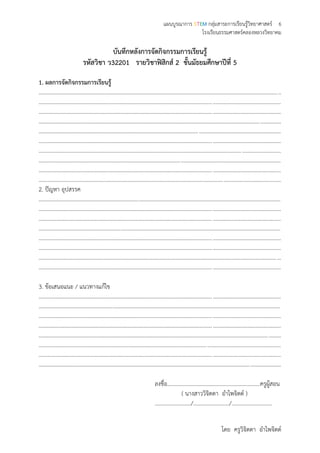 แผนบูรณาการ STEM กลุ่มสาระการเรียนรู้วิทยาศาสตร์ 6
โรงเรียนธรรมศาสตร์คลองหลวงวิทยาคม
โดย ครูวิจิตตา อาไพจิตต์
บันทึกหลังการจัดกิจกรรมการเรียนรู้
รหัสวิชา ว32201 รายวิชาฟิสิกส์ 2 ชั้นมัธยมศึกษาปีที่ 5
1. ผลการจัดกิจกรรมการเรียนรู้
..............................................................................................................................................................................
..............................................................................................................................................................................
..............................................................................................................................................................................
..............................................................................................................................................................................
..............................................................................................................................................................................
..............................................................................................................................................................................
..............................................................................................................................................................................
..............................................................................................................................................................................
..............................................................................................................................................................................
..............................................................................................................................................................................
2. ปัญหา อุปสรรค
..............................................................................................................................................................................
..............................................................................................................................................................................
..............................................................................................................................................................................
..............................................................................................................................................................................
..............................................................................................................................................................................
..............................................................................................................................................................................
..............................................................................................................................................................................
..............................................................................................................................................................................
3. ข้อเสนอแนะ / แนวทางแก้ไข
..............................................................................................................................................................................
..............................................................................................................................................................................
..............................................................................................................................................................................
..............................................................................................................................................................................
..............................................................................................................................................................................
..............................................................................................................................................................................
..............................................................................................................................................................................
..............................................................................................................................................................................
ลงชื่อ...................................................................ครูผู้สอน
( นางสาววิจิตตา อาไพจิตต์ )
........................../........................../.............................
 