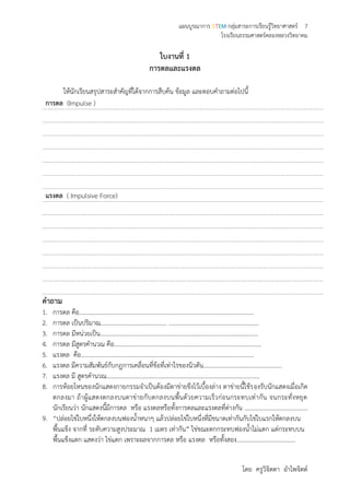 แผนบูรณาการ STEM กลุ่มสาระการเรียนรู้วิทยาศาสตร์ 7
โรงเรียนธรรมศาสตร์คลองหลวงวิทยาคม
โดย ครูวิจิตตา อาไพจิตต์
ใบงานที่ 1
การดลและแรงดล
ให้นักเรียนสรุปสาระสาคัญที่ได้จากการสืบค้น ข้อมูล และตอบคาถามต่อไปนี้
การดล (Impulse )
แรงดล ( Impulsive Force)
คาถาม
1. การดล คือ………………….………………….………………….………………….……………………….
2. การดล เป็นปริมาณ………………….…………………. ……………………………………………………
3. การดล มีหน่วยเป็น………………….………………….…………………………………………………….
4. การดล มีสูตรคานวณ คือ……………………………………………………………………………………..
5. แรงดล คือ………………….………………….………………….………………….………………………
6. แรงดล มีความสัมพันธ์กับกฎการเคลื่อนที่ข้อที่เท่าไรของนิวตัน………………….…………………………
7. แรงดล มี สูตรคานวณ………………….………………….………………….………………………………
8. การห้อยโหนของนักแสดงกายกรรมจาเป็นต้องมีตาข่ายขึงไว้เบื้องล่าง ตาข่ายนี้ใช้รองรับนักแสดงเมื่อเกิด
ตกลงมา ถ้าผู้แสดงตกลงบนตาข่ายกับตกลงบนพื้นด้วยความเร็วก่อนกระทบเท่ากัน จนกระทั่งหยุด
นักเรียนว่า นักแสดงนี้มีการดล หรือ แรงดลหรือทั้งการดลและแรงดลที่ต่างกัน ……………………………………
9. “ปล่อยไข่ใบหนึ่งให้ตกลงบนฟองน้าหนาๆ แล้วปล่อยไข่ใบหนึ่งที่มีขนาดเท่ากันกับไข่ใบแรกให้ตกลงบน
พื้นแข็ง จากที่ ระดับความสูงประมาณ 1 เมตร เท่ากัน” ไข่ขณะตกกระทบฟองน้าไม่แตก แต่กระทบบน
พื้นแข็งแตก แสดงว่า ไข่แตก เพราะผลจากการดล หรือ แรงดล หรือทั้งสอง…………………………………
 