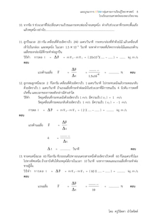 แผนบูรณาการ STEM กลุ่มสาระการเรียนรู้วิทยาศาสตร์ 8
โรงเรียนธรรมศาสตร์คลองหลวงวิทยาคม
โดย ครูวิจิตตา อาไพจิตต์
10. จากข้อ 9 ช่วงเวลาที่ไข่เปลี่ยนความเร็วขณะกระทบฟองน้าจนหยุดนิ่ง ต่างกับช่วงเวลาที่กระทบพื้นแข็ง
แล้วหยุดนิ่ง อย่างไร…………………………………………………………………………………………
11. ลูกปืนมวล 20 กรัม เคลื่อนที่ด้วยอัตราเร็ว 240 เมตร/วินาที กระทบกล่องที่ทาด้วยไม้ แล้วเคลื่อนที่
เข้าไปในกล่อง และหยุดนิ่ง ในเวลา 1.5  10- 4 วินาที จงหาค่าการดลที่เกิดจากกล่องไม้และแรงต้าน
เฉลี่ยของกล่องไม้ที่กระทาต่อลูกปืน
วิธีทา การดล I = P

= m v2 - m v1 = ( 20x10-3)( ….. – ……. ) = …….. kg. m /s
ตอบ
แรงต้านเฉลี่ย F

=
t
P



= 4-
1.5x10
.............
= …………… N ตอบ
12. ลูกกลมลูกหนึ่งมวล 2 กิโลกรัม เคลื่อนที่ด้วยอัตราเร็ว 1 เมตร/วินาที ไปกระทบผนังแล้วกระดอนกลับ
ด้วยอัตราเร็ว 1 เมตร/วินาที ถ้าแรงเฉลี่ยที่กระทาต่อผนังในช่วงเวลาที่มีการชนเป็น 4 นิวตัน การดลที่
เกิดขึ้น และเวลาของการดลดังกล่าวมีค่าเท่าใด
วิธีทา วัตถุเคลื่อนที่กระทบผนังด้วยอัตราเร็ว 1 m/s มีความเร็ว ( v1 ) = 1 m/s
วัตถุเคลื่อนที่กระดอนกลับด้วยอัตราเร็ว 1 m/s มีความเร็ว ( v2 ) = - 1 m/s
การดล I = P

= m v2 - m v1 = ( 2 )( ….. – ……. ) = ……….. kg. m /s
ตอบ
แรงต้านเฉลี่ย F

=
t
P



4 =
t
.............

 t = …………… วินาที ตอบ
13. ชายคนหนึ่งมวล 60 กิโลกรัม ขับรถยนต์ไปทางถนนตรงสายหนึ่งด้วยอัตราเร็วคงที่ 60 กิโลเมตร/ชั่วโมง
ไปทางทิศเหนือ ถ้าเขาบังคับให้รถหยุดได้ภายในเวลา 10 วินาที จงหาการดลและแรงเฉลี่ยที่กระทาต่อ
ชายผู้นั้น
วิธีทา การดล I = P

= m v2 - m v1 = ( 60 )( …... – ……. ) = …….….. kg. m /s
ตอบ
แรงเฉลี่ย F

=
t
P



=
10
.............
= …………… N ตอบ
 