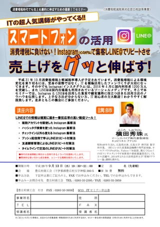 平成 31 年 10 月消費税増税と軽減税率導入が予定されています。消費税増税による環境
変化を乗り切るには、受身の姿勢ではなく、IT を積極活用したファンづくりが大切になっ
てきます。その中でも Instagram(インスタグラム)は、2016 年 4 月に国内利用者 1200 万人
を突破し、また LINE@は国内市場最も利用されているソーシャルメディアです。そこで本
セミナーでは、Instagram と LINE@を活用した集客や顧客獲得に役立つ活きた活用方法のノ
ウハウを伝授します。上手な方法が分からない方、IT 初心者の方大歓迎！わかりやすく解
説致します。是非ともこの機会にご参加ください。
■開催日時 平成 29 年９月 13 日（水）19：30～21：00 ■定 員 名（先着順）
■会 場 豊丘村商工会（下伊那郡豊丘村大字神稲 385-5 ■参 加 費 無料
■申込方法 下記申込書にご記入の上、FAX でお申込みください。TEL でのお申込みもできます。
■申込み・お問合せ先 豊丘村商工会 TEL：0265-35-2395／FAX：0265-35-3959
【豊丘村商工会 行き FAX：0265-35-3959】 9/13 IT セミナー申込書
※ご記入いただいた情報は、当会からの各種連絡・情報提供のために利用するほか、セミナー参加者の実態調査・分析のために利用することがあります。
事 業 所 名 住 所
Ｔ Ｅ Ｌ Ｆ Ａ Ｘ
受 講 者 名 受 講 者 名
昭和４６年生まれ。広島県出身。広島大学 理学部 数学
科卒業。 （財）にいがた産業創造機構の専門家登録、オ
ールアバウトＰｒｏＦｉｌｅ、Ｙａｈｏｏ！知恵袋、教えてＧｏｏ！
のＩＴコンサルタントやＦＭ新潟の番組審議委員としても
日々活躍中。２０１４年より公立長岡造形大学「情報リテラ
シー論」講師も務める。
ＬＩＮＥ@での情報は確実に届き一番反応率の高い販促ツール！
・ 複数アカウントを駆使した Instagram 集客法
・ ハッシュタグ検索を使った Instagram 集客法
・ チェックイン以外も使える Instagram 集客法
・ プッシュ配信例で学ぶＬＩＮＥ@リピート対策法
・ 友達顧客管理によるＬＩＮＥ@リピート対策法
・ タイムラインで交流のＬＩＮＥ@リピート対策法
●時代の先端情報と明日から活用できるノウハウを提供いたします。
●具体的な使い方から成功事例、ユニークな戦略を紹介いたします。
 