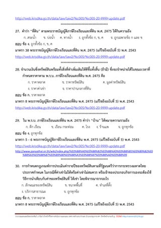 รวบรวมและเฉลยโดยประพันธ์ เวารัมย์ เจ้าหน้าที่วิเคราะห์นโยบายและแผน เทศบาลตาบลนาป่าแซง อาเภอปทุมราชวงศา จังหวัดอานาจเจริญ เว็บไซต์ http://valrom2012.fix.gs/
http://web.krisdika.go.th/data/law/law2/%c005/%c005-20-9999-update.pdf
**********************************
27. คาว่า “ที่ดิน” ตามพระราชบัญญัติภาษีโรงเรียนและที่ดิน พ.ศ. 2475 ให้กินความถึง
ก. สระน้า ข. บ่อน้า ค. ทางน้า ง. ถูกทั้งข้อ ก, ข, ค จ. ถูกเฉพาะข้อ ก และ ข
ตอบ ข้อ ง. ถูกทั้งข้อ ก, ข, ค
มาตรา 38 พระราชบัญญัติภาษีโรงเรือนและที่ดิน พ.ศ. 2475 (แก้ไขถึงฉบับที่ 5) พ.ศ. 2543
http://web.krisdika.go.th/data/law/law2/%c005/%c005-20-9999-update.pdf
**********************************
28. จานวนเงินซึ่งทรัพย์สินพร้อมทั้งสิ่งที่ทาเพิ่มเติมให้ดีขึ้นทั้งสิ้น (ถ้ามี) ซึ่งจะจาหน่ายได้ในขณะเวลาที่
กาหนดราคาตาม พ.ร.บ. ภาษีโรงเรือนและที่ดิน พ.ศ. 2475 คือ
ก. ราคาตลาด ข. ราคาทรัพย์สิน ค. มูลค่าทรัพย์สิน
ง. ราคาค่าเช่า จ. ราคาปานกลางที่ดิน
ตอบ ข้อ ก. ราคาตลาด
มาตรา 8 พระราชบัญญัติภาษีโรงเรือนและที่ดิน พ.ศ. 2475 (แก้ไขถึงฉบับที่ 5) พ.ศ. 2543
http://web.krisdika.go.th/data/law/law2/%c005/%c005-20-9999-update.pdf
**********************************
29. ใน พ.ร.บ. ภาษีโรงเรือนและที่ดิน พ.ศ. 2475 คาว่า “บ้าน” ให้หมายความรวมถึง
ก. ตึก เรือน ข. เรือน กระท่อม ค. โรง ง. ร้านแพ จ. ถูกทุกข้อ
ตอบ ข้อ ง. ถูกทุกข้อ
มาตรา 5 - 6 พระราชบัญญัติภาษีโรงเรือนและที่ดิน พ.ศ. 2475 (แก้ไขถึงฉบับที่ 5) พ.ศ. 2543
http://web.krisdika.go.th/data/law/law2/%c005/%c005-20-9999-update.pdf
http://www.panyathai.or.th/wiki/index.php/%E0%B8%A0%E0%B8%B2%E0%B8%A9%E0%B8%B5%E0%B9%82%E0
%B8%A3%E0%B8%87%E0%B9%80%E0%B8%A3%E0%B8%B7%E0%B8%AD%E0%B8%99
**********************************
30. การกาหนดกฎเกณฑ์การประเมินค่ารายปีของทรัพย์สินตามที่รัฐมนตรีว่าการกระทรวงมหาดไทย
ประกาศกาหนด ในกรณีที่ค่าเช่าไม่ได้หรือค่าเช่าไม่สมควร หรือเจ้าของประกอบกิจการเองจะต้องใช้
วิธีการนาเทียบกับค่าของทรัพย์สินที่ ให้เช่า โดยพิจารณาจากอะไร
ก. ลักษณะของทรัพย์สิน ข. ขนาดพื้นที่ ค. ทาเลที่ตั้ง
ง. บริการสาธารณะ จ. ถูกทุกข้อ
ตอบ ข้อ ก. ราคาตลาด
มาตรา 8 พระราชบัญญัติภาษีโรงเรือนและที่ดิน พ.ศ. 2475 (แก้ไขถึงฉบับที่ 5) พ.ศ. 2543
 