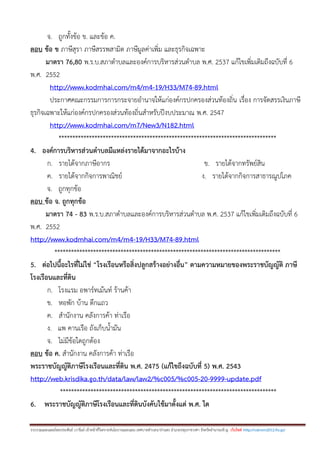 รวบรวมและเฉลยโดยประพันธ์ เวารัมย์ เจ้าหน้าที่วิเคราะห์นโยบายและแผน เทศบาลตาบลนาป่าแซง อาเภอปทุมราชวงศา จังหวัดอานาจเจริญ เว็บไซต์ http://valrom2012.fix.gs/
จ. ถูกทั้งข้อ ข. และข้อ ค.
ตอบ ข้อ ข ภาษีสุรา ภาษีสรรพสามิต ภาษีมูลค่าเพิ่ม และธุรกิจเฉพาะ
มาตรา 76,80 พ.ร.บ.สภาตาบลและองค์การบริหารส่วนตาบล พ.ศ. 2537 แก้ไขเพิ่มเติมถึงฉบับที่ 6
พ.ศ. 2552
http://www.kodmhai.com/m4/m4-19/H33/M74-89.html
ประกาศคณะกรรมการการกระจายอานาจให้แก่องค์กรปกครองส่วนท้องถิ่น เรื่อง การจัดสรรเงินภาษี
ธุรกิจเฉพาะให้แก่องค์กรปกครองส่วนท้องถิ่นสาหรับปีงบประมาณ พ.ศ. 2547
http://www.kodmhai.com/m7/New3/N182.html
*******************************************************************************
4. องค์การบริหารส่วนตาบลมีแหล่งรายได้มาจากอะไรบ้าง
ก. รายได้จากภาษีอากร ข. รายได้จากทรัพย์สิน
ค. รายได้จากกิจการพาณิชย์ ง. รายได้จากกิจการสาธารณูปโภค
จ. ถูกทุกข้อ
ตอบ ข้อ จ. ถูกทุกข้อ
มาตรา 74 - 83 พ.ร.บ.สภาตาบลและองค์การบริหารส่วนตาบล พ.ศ. 2537 แก้ไขเพิ่มเติมถึงฉบับที่ 6
พ.ศ. 2552
http://www.kodmhai.com/m4/m4-19/H33/M74-89.html
**********************************************************************************
5. ต่อไปนี้อะไรที่ไม่ใช่ “โรงเรือนหรือสิ่งปลูกสร้างอย่างอื่น” ตามความหมายของพระราชบัญญัติ ภาษี
โรงเรือนและที่ดิน
ก. โรงแรม อพาร์ทเม้นท์ ร้านค้า
ข. หอพัก บ้าน ตึกแถว
ค. สานักงาน คลังการค้า ท่าเรือ
ง. แพ คานเรือ ถังเก็บน้ามัน
จ. ไม่มีข้อใดถูกต้อง
ตอบ ข้อ ค. สานักงาน คลังการค้า ท่าเรือ
พระราชบัญญัติภาษีโรงเรือนและที่ดิน พ.ศ. 2475 (แก้ไขถึงฉบับที่ 5) พ.ศ. 2543
http://web.krisdika.go.th/data/law/law2/%c005/%c005-20-9999-update.pdf
******************************************************************************
6. พระราชบัญญัติภาษีโรงเรือนและที่ดินบังคับใช้มาตั้งแต่ พ.ศ. ใด
 