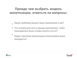 Прежде чем выбрать модель
монетизации, ответьте на вопросы:
Какую проблему решает ваше приложение и как?
Что уникального есть в вашем приложении, чтобы
пользователи были готовы платить за это?
Какую стратегию монетизации использовали ваши
конкуренты?
 