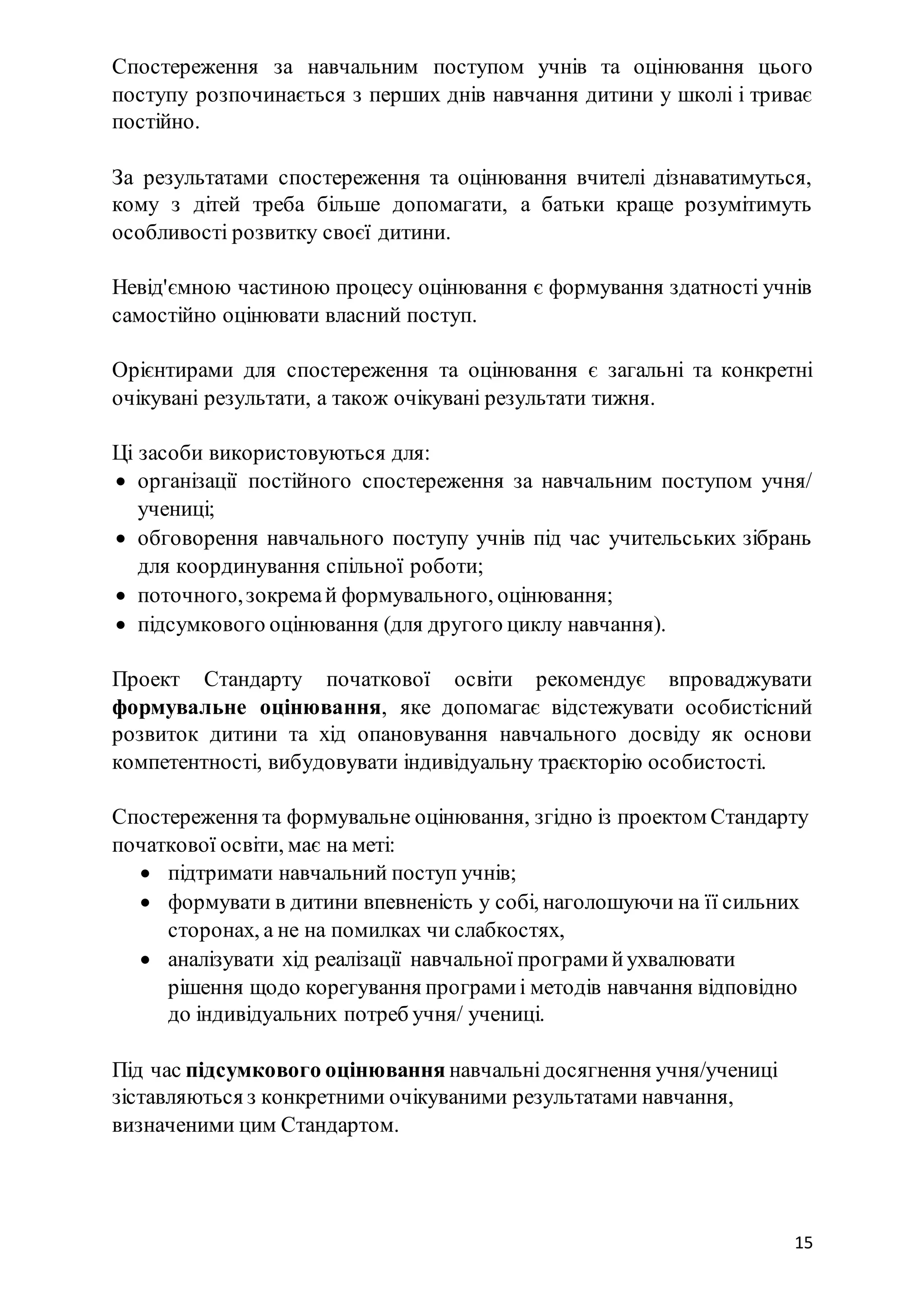 15
Спостереження за навчальним поступом учнів та оцінювання цього
поступу розпочинається з перших днів навчання дитини у школі і триває
постійно.
За результатами спостереження та оцінювання вчителі дізнаватимуться,
кому з дітей треба більше допомагати, а батьки краще розумітимуть
особливості розвитку своєї дитини.
Невід'ємною частиною процесу оцінювання є формування здатності учнів
самостійно оцінювати власний поступ.
Орієнтирами для спостереження та оцінювання є загальні та конкретні
очікувані результати, а також очікувані результати тижня.
Ці засоби використовуються для:
 організації постійного спостереження за навчальним поступом учня/
учениці;
 обговорення навчального поступу учнів під час учительських зібрань
для координування спільної роботи;
 поточного,зокремай формувального, оцінювання;
 підсумкового оцінювання (для другого циклу навчання).
Проект Стандарту початкової освіти рекомендує впроваджувати
формувальне оцінювання, яке допомагає відстежувати особистісний
розвиток дитини та хід опановування навчального досвіду як основи
компетентності, вибудовувати індивідуальну траєкторію особистості.
Спостереження та формувальне оцінювання, згідно із проектом Стандарту
початкової освіти, має на меті:
 підтримати навчальний поступ учнів;
 формувати в дитини впевненість у собі, наголошуючи на її сильних
сторонах, а не на помилках чи слабкостях,
 аналізувати хід реалізації навчальної програмийухвалювати
рішення щодо корегування програмиі методів навчання відповідно
до індивідуальних потреб учня/ учениці.
Під час підсумкового оцінювання навчальнідосягнення учня/учениці
зіставляються з конкретними очікуваними результатами навчання,
визначеними цим Стандартом.
 