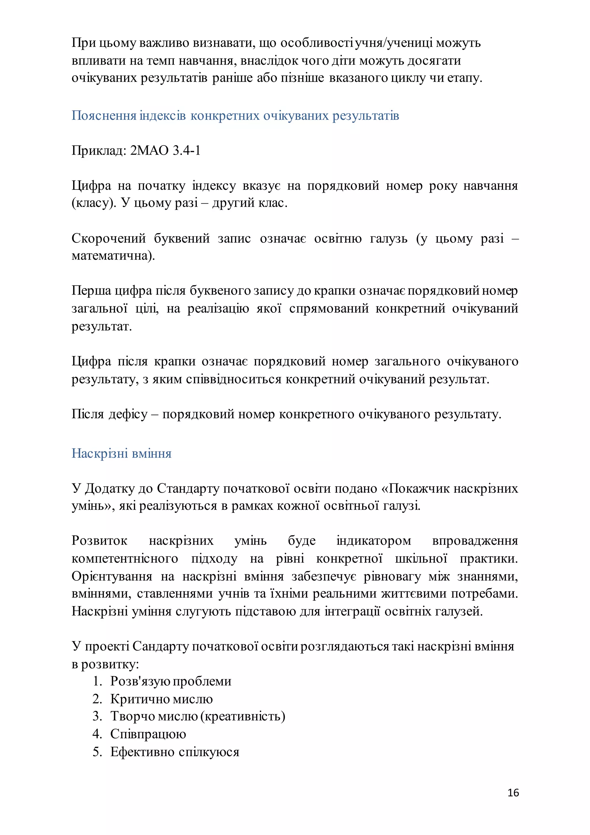 16
При цьому важливо визнавати, що особливостіучня/учениці можуть
впливати на темп навчання, внаслідок чого діти можуть досягати
очікуваних результатів раніше або пізніше вказаного циклу чи етапу.
Пояснення індексів конкретних очікуваних результатів
Приклад: 2МАО 3.4-1
Цифра на початку індексу вказує на порядковий номер року навчання
(класу). У цьому разі – другий клас.
Скорочений буквений запис означає освітню галузь (у цьому разі –
математична).
Перша цифра після буквеного запису до крапки означає порядковийномер
загальної цілі, на реалізацію якої спрямований конкретний очікуваний
результат.
Цифра після крапки означає порядковий номер загального очікуваного
результату, з яким співвідноситься конкретний очікуваний результат.
Після дефісу – порядковий номер конкретного очікуваного результату.
Наскрізні вміння
У Додатку до Стандарту початкової освіти подано «Покажчик наскрізних
умінь», які реалізуються в рамках кожної освітньої галузі.
Розвиток наскрізних умінь буде індикатором впровадження
компетентнісного підходу на рівні конкретної шкільної практики.
Орієнтування на наскрізні вміння забезпечує рівновагу між знаннями,
вміннями, ставленнями учнів та їхніми реальними життєвими потребами.
Наскрізні уміння слугують підставою для інтеграції освітніх галузей.
У проекті Сандарту початкової освітирозглядаються такі наскрізні вміння
в розвитку:
1. Розв'язуюпроблеми
2. Критично мислю
3. Творчо мислю(креативність)
4. Співпрацюю
5. Ефективно спілкуюся
 