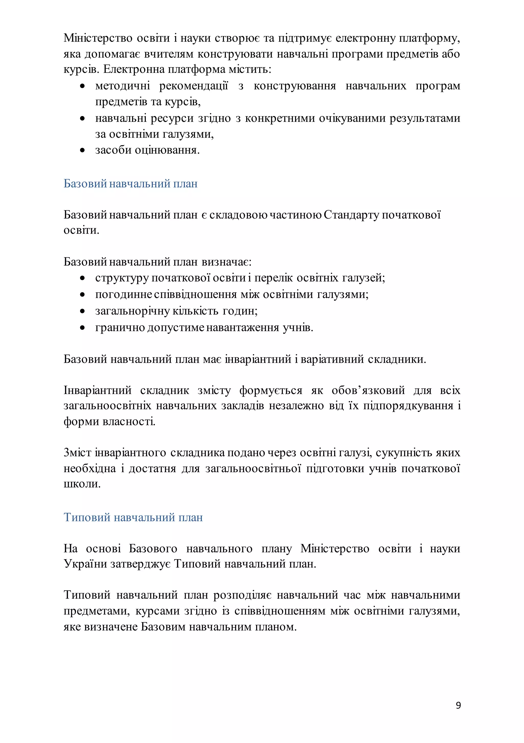 9
Міністерство освіти і науки створює та підтримує електронну платформу,
яка допомагає вчителям конструювати навчальні програми предметів або
курсів. Електронна платформа містить:
 методичні рекомендації з конструювання навчальних програм
предметів та курсів,
 навчальні ресурси згідно з конкретними очікуваними результатами
за освітніми галузями,
 засоби оцінювання.
Базовийнавчальний план
Базовийнавчальний план є складовою частиною Стандарту початкової
освіти.
Базовийнавчальний план визначає:
 структуру початкової освітиі перелік освітніх галузей;
 погодиннеспіввідношення між освітніми галузями;
 загальнорічну кількість годин;
 гранично допустименавантаження учнів.
Базовий навчальний план має інваріантний і варіативний складники.
Інваріантний складник змісту формується як обов’язковий для всіх
загальноосвітніх навчальних закладів незалежно від їх підпорядкування і
форми власності.
3міст інваріантного складника подано через освітні галузі, сукупність яких
необхідна і достатня для загальноосвітньої підготовки учнів початкової
школи.
Типовий навчальний план
На основі Базового навчального плану Міністерство освіти і науки
України затверджує Типовий навчальний план.
Типовий навчальний план розподіляє навчальний час між навчальними
предметами, курсами згідно із співвідношенням між освітніми галузями,
яке визначене Базовим навчальним планом.
 