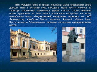 Вся Феодосія була в траурі, мешканці міста проводжали свогоВся Феодосія була в траурі, мешканці міста проводжали свого
доброго генія в останню путь. Поховали Івана Костянтиновича надоброго генія в останню путь. Поховали Івана Костянтиновича на
території старовинної вірменської церкви Святого Сергія. Невтішнатериторії старовинної вірменської церкви Святого Сергія. Невтішна
вдова художника на його могилі встановила надгробок, на якомувдова художника на його могилі встановила надгробок, на якому
викарбовано напис: викарбовано напис: ««Народжений смертним залишив по собіНароджений смертним залишив по собі
безсмертну пам'ятьбезсмертну пам'ять »». Вдячні мешканці Феодосії обрали Івана. Вдячні мешканці Феодосії обрали Івана
Костянтиновича АйвазовськогоКостянтиновича Айвазовського першим почесним громадяниномпершим почесним громадянином
міста.міста.
 