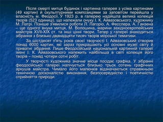 Після смерті митця будинок і картинна галерея з усіма картинамиПісля смерті митця будинок і картинна галерея з усіма картинами
(49 картин) й скульптурними композиціями за заповітом перейшла у(49 картин) й скульптурними композиціями за заповітом перейшла у
власність м. Феодосії. У 1923 р. в галерею надійшла велика колекціявласність м. Феодосії. У 1923 р. в галерею надійшла велика колекція
творів (523 одиниці), що належали онуку І. К. Айвазовського, художникутворів (523 одиниці), що належали онуку І. К. Айвазовського, художнику
М. Латрі. Пізніше з'явилися роботи Л. Лагоріо, А. Фесслера, А. ГанзенаМ. Латрі. Пізніше з'явилися роботи Л. Лагоріо, А. Фесслера, А. Ганзена
– ще одного внука митця, М. Волошина, марини західноєвропейських– ще одного внука митця, М. Волошина, марини західноєвропейських
майстрів XVII-XIX ст. та інші цінні твори. Тепер у галереї знаходитьсямайстрів XVII-XIX ст. та інші цінні твори. Тепер у галереї знаходиться
зібрання з близько дванадцяти тисяч творів морської тематики.зібрання з близько дванадцяти тисяч творів морської тематики.
За шістдесят п'ять років своєї творчості І. Айвазовський створивЗа шістдесят п'ять років своєї творчості І. Айвазовський створив
понад 6000 картин, які зараз прикрашають усі основні музеї світу йпонад 6000 картин, які зараз прикрашають усі основні музеї світу й
приватні зібрання.приватні зібрання.  Лише Феодосійській національній картинній галереїЛише Феодосійській національній картинній галереї
імені І. К. Айвазовського належить найбільша в світі колекція йогоімені І. К. Айвазовського належить найбільша в світі колекція його
творів – понад чотири сотні робіт.творів – понад чотири сотні робіт.
У творчості художника значне місце посідає графіка. У зібранніУ творчості художника значне місце посідає графіка. У зібранні
феодосійської галереї налічується близько трьох сотень графічнихфеодосійської галереї налічується близько трьох сотень графічних
аркушів майстра. Чимало його малюнків відзначаються справжньоюаркушів майстра. Чимало його малюнків відзначаються справжньою
технічною досконалістю виконання, безпосередністю і поетичністютехнічною досконалістю виконання, безпосередністю і поетичністю
сприйняття природи.сприйняття природи.
 