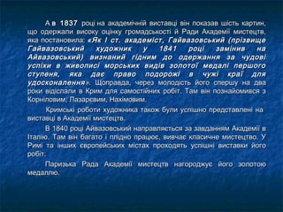 А А в 1837в 1837 році на академічній виставці він показав шість картин,році на академічній виставці він показав шість картин,
що одержали високу оцінку громадськості й Ради Академії мистецтв,що одержали високу оцінку громадськості й Ради Академії мистецтв,
яка постановила: яка постановила: «Як І ст. академіст, Гайвазовський (прізвище«Як І ст. академіст, Гайвазовський (прізвище
Гайвазовський художник у 1841 році замінив наГайвазовський художник у 1841 році замінив на
Айвазовський) визнаний гідним до одержання за чудовіАйвазовський) визнаний гідним до одержання за чудові
успіхи в живописі морських видів золотої медалі першогоуспіхи в живописі морських видів золотої медалі першого
ступеня, яка дає право подорожі в чужі краї дляступеня, яка дає право подорожі в чужі краї для
удосконаленняудосконалення »». Щоправда, через молодість його спершу на два. Щоправда, через молодість його спершу на два
роки відіслали в Крим для самостійних робіт. Там він познайомився зроки відіслали в Крим для самостійних робіт. Там він познайомився з
Корніловим, Лазарєвим, Нахімовим.Корніловим, Лазарєвим, Нахімовим.
Кримські роботи художника також були успішно представлені наКримські роботи художника також були успішно представлені на
виставці в Академії мистецтв.виставці в Академії мистецтв.
В 1840 році Айвазовський направляється за завданням Академії вВ 1840 році Айвазовський направляється за завданням Академії в
Італію. Там він багато і плідно працює, вивчає класичне мистецтво. УІталію. Там він багато і плідно працює, вивчає класичне мистецтво. У
Римі та інших європейських містах проходять успішні виставки йогоРимі та інших європейських містах проходять успішні виставки його
робіт.робіт.
Паризька Рада Академії мистецтв нагороджує його золотоюПаризька Рада Академії мистецтв нагороджує його золотою
медаллю.медаллю.
 