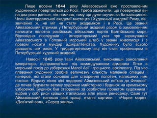 Лише восениЛише восени 18441844 року Айвазовський вже прославленимроку Айвазовський вже прославленим
художником повертається до Росії. Треба зазначити, що повернувся вінхудожником повертається до Росії. Треба зазначити, що повернувся він
на два роки раніше, ніж намічав, тому що дуже скучив за батьківщиною.на два роки раніше, ніж намічав, тому що дуже скучив за батьківщиною.
Член Амстердамської академії мистецтв і Художньої академії Риму, він,Член Амстердамської академії мистецтв і Художньої академії Риму, він,
звичайно ж, не міг не стати академіком і в Росії. Це званнязвичайно ж, не міг не стати академіком і в Росії. Це звання
Айвазовський отримав у Петербурзькій академії разом із замовленнямАйвазовський отримав у Петербурзькій академії разом із замовленням
написати полотна російських військових портів Балтійського моря.написати полотна російських військових портів Балтійського моря.
Відповідно послідував і імператорський указ про зарахуванняВідповідно послідував і імператорський указ про зарахування
Айвазовського в Головний морський штаб у званні живописця і зАйвазовського в Головний морський штаб у званні живописця і з
правом носити мундир адміралтейства. Художнику було всьогоправом носити мундир адміралтейства. Художнику було всього
двадцять сім років. У тридцятирічному віці він став професором вдвадцять сім років. У тридцятирічному віці він став професором в
Петербурзькій художній академії.Петербурзькій художній академії.
   НавесніНавесні 18451845 року Іван Айвазовський, виконавши замовленняроку Іван Айвазовський, виконавши замовлення
імператора, відправляється під командуванням адмірала Літке вімператора, відправляється під командуванням адмірала Літке в
морський похід до узбережжя Малої Азії і грецького  архіпелагу. Під часморський похід до узбережжя Малої Азії і грецького  архіпелагу. Під час
плавання художник зробив величезну кількість малюнків олівцем іплавання художник зробив величезну кількість малюнків олівцем і
начерків, які стали основою для створення полотен, написаних нимначерків, які стали основою для створення полотен, написаних ним
пізніше. Відразу після цієї подорожі Айвазовський поїхав до Феодосії,пізніше. Відразу після цієї подорожі Айвазовський поїхав до Феодосії,
де почав будувати велику художню майстерню і будинок на кримськомуде почав будувати велику художню майстерню і будинок на кримському
узбережжі. Будинок був створений за особистим проектом художника іузбережжі. Будинок був створений за особистим проектом художника і
відбив у собі риси кращих італійських вілл епохи ренесансу. Саме тутвідбив у собі риси кращих італійських вілл епохи ренесансу. Саме тут
Айвазовський написав свої кращі, етапні картини - «Чорне море»,Айвазовський написав свої кращі, етапні картини - «Чорне море»,
«Дев'ятий вал», «Серед хвиль». «Дев'ятий вал», «Серед хвиль». 
 