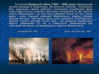 З початкомЗ початком Кримської війни (1853 - 1856 роки)Кримської війни (1853 - 1856 роки) АйвазовськийАйвазовський
негайно виїжджає в Севастополь. Він розпитує учасників   Синопськогонегайно виїжджає в Севастополь. Він розпитує учасників   Синопського
бою, цікавлячись самими дрібними і незначними подробицями. Дужебою, цікавлячись самими дрібними і незначними подробицями. Дуже
скоро севастопольці отримали можливість милуватися на два полотнаскоро севастопольці отримали можливість милуватися на два полотна
пензля Айвазовського, на яких були зображені бойові дії при Синопіпензля Айвазовського, на яких були зображені бойові дії при Синопі
вдень і вночі. Хороший знайомий Айвазовського, адмірал Нахімоввдень і вночі. Хороший знайомий Айвазовського, адмірал Нахімов
відвідав виставку і дав високу оцінку праці художника. Особливо йоговідвідав виставку і дав високу оцінку праці художника. Особливо його
вразила точність деталей нічного бою, і він відзначив надзвичайнувразила точність деталей нічного бою, і він відзначив надзвичайну
вірність зображення. Тут же, в Севастополі, Айвазовським буввірність зображення. Тут же, в Севастополі, Айвазовським був
написаний ряд картин, що відображають героїчну оборону міста.написаний ряд картин, що відображають героїчну оборону міста.
Синопський бій, 1853Синопський бій, 1853 Синоп. Нічь після бою ,1853Синоп. Нічь після бою ,1853
 