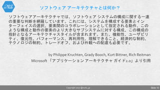 ソフトウェア アーキテクチャとは何か？
ソフトウェアアーキテクチャでは、ソフトウェア システムの構成に関する一連
の重要な判断を網羅しています。これには、システムを構成する要素とイン
ターフェイスの選択、要素間のコラボレーションとして指定される動作、この
ような構成と動作の要素のより大きなサブシステムに対する構成、この構成の
指針となるアーキテクチャスタイルが含まれます。また、機能性、ユーザビリ
ティ、復元性、パフォーマンス、再利用性、理解できること、経済的な制約、
テクノロジの制約、トレードオフ、および外観への配慮も必要です。
by Philippe Kruchten, Grady Booch, Kurt Bittner, Rich Reitman
Microsoft 「アプリケーション アーキテクチャ ガイド2.0」より引用
Copyright 2017 @nuits_jp Slide 10
 