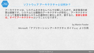 ソフトウェア アーキテクチャとは何か？
アーキテクチャは、システムを大きなレベルで分解したもので、決定事項の変
更は困難です。システムには複数のアーキテクチャが存在し、アーキテクチャ
にとって重要な事項はシステムの運用中に変化します。要するに、重要な要素
は、すべてアーキテクチャということになります。
by Martin Fowler
Microsoft 「アプリケーション アーキテクチャ ガイド2.0」より引用
Copyright 2017 @nuits_jp Slide 11
 
