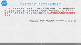 ソフトウェア アーキテクチャとは何か？
ソフトウェアアーキテクチャとは、抽象化と問題の分割によって複雑性を減ら
すことを主に念頭に置いたものである。ただし、今までのところ、「ソフト
ウェアアーキテクチャ」という用語に関して、万人が合意した厳密な定義は存
在しない
Wikipedia「ソフトウェアアーキテクチャ」より引用
Copyright 2017 @nuits_jp Slide 12
 