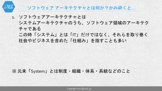 1. ソフトウェアアーキテクチャとは
システムアーキテクチャのうち、ソフトウェア領域のアーキテク
チャである
この時「システム」とは「IT」だけではなく、それらを取り巻く
社会やビジネスを含めた「仕組み」を指すことも多い
※ 元来「System」とは制度・組織・体系・系統などのこと
ソフトウェア アーキテクチャとは何か？かみ砕くと…
Copyright 2017 @nuits_jp
 