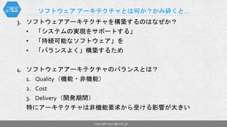 3. ソフトウェアアーキテクチャを構築するのはなぜか？
• 「システムの実現をサポートする」
• 「持続可能なソフトウェア」を
• 「バランスよく」構築するため
4. ソフトウェアアーキテクチャのバランスとは？
1. Quality（機能・非機能）
2. Cost
3. Delivery（開発期間）
特にアーキテクチャは非機能要求から受ける影響が大きい
ソフトウェア アーキテクチャとは何か？かみ砕くと…
Copyright 2017 @nuits_jp
 